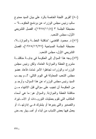 ‫)٠٨( "ﺘﻘﺭﻴﺭ ﺍﻟﻠﺠﻨﺔ ﺍﻟﺨﺎﺼﺔ ﺒﺎﻟﺭﺩ ﻋﻠﻰ ﺒﻴﺎﻥ ﺍﻟﺴﻴﺩ ﻤﻤﺩﻭﺡ‬
‫ﺴﺎﻟﻡ، ﺭﺌﻴﺱ ﻤﺠﻠﺱ ﺍﻟﻭﺯﺭﺍﺀ ﻋﻥ ﺒﺭﻨﺎﻤﺞ ﺍﻟﺤﻜﻭﻤـﺔ" –‬
‫ﻤﻀﺒﻁﺔ ﺍﻟﺠﻠﺴﺔ ٣ )٨/١١/٥٧٩١(، ﺍﻟﻔﺼل ﺍﻟﺘﺸﺭﻴﻌﻲ‬
                             ‫ﺍﻷﻭل، ﻤﺠﻠﺱ ﺍﻟﺸﻌﺏ.‬
‫)١٨( ﺩ. ﻤﺤﻤﻭﺩ ﺍﻟﻘﺎﻀﻲ: "ﻤﻨﺎﻗﺸﺔ ﺍﻟﺨﻁـﺔ ﻭﺍﻟﻤﻭﺍﺯﻨـﺔ"،‬
‫ﻤﻀﺒﻁﺔ ﺍﻟﺠﻠﺴﺔ ﺍﻟﺼﺒﺎﺤﻴﺔ )٧٢/٢١/٥٧٩١(، ﺍﻟﻔﺼل‬
                   ‫ﺍﻟﺘﺸﺭﻴﻌﻲ ﺍﻷﻭل، ﻤﺠﻠﺱ ﺍﻟﺸﻌﺏ.‬
‫)٢٨( ﻭﺠﻪ ﻫﺫﺍ ﺍﻟﺴﺅﺍل ﺇﻟﻰ ﺍﻟﺤﻜﻭﻤﺔ ﻓﻲ ﺒﺩﺍﻴـﺔ ﻤﻨﺎﻗﺸـﺔ‬
‫ﻤﺸﺭﻭﻉ ﺍﻟﺨﻁﺔ ﻭﺍﻟﻤﻭﺍﺯﻨﺔ ﺍﻟﻌﺎﻤﺔ، ﻭﻟﻜﻥ ﺭﺌﻴﺱ ﻤﺠﻠﺱ‬
‫ﺍﻟﻭﺯﺭﺍﺀ، ﻭﺍﻟﻭﺯﺭﺍﺀ، ﺘﺠﺎﻫﻠﻭﺍ ﺍﻷﻤﺭ ﺘﻤﺎ ‪‬ﺎ، ﻓﺄﻋﺎﺩ ﻋﻀﻭ‬
            ‫ﻤ‬
‫ﻤﺠﻠﺱ ﺍﻟﺸﻌﺏ ﺍﻟﻤﺤﺎﻭﻟﺔ ﻓﻲ ﺍﻟﻴﻭﻡ ﺍﻟﺘﺎﻟﻲ: "ﻟـﻡ ﻴﺠـﺏ‬
‫ﺍﻟﺴﻴﺩ ﺭﺌﻴﺱ ﻤﺠﻠﺱ ﺍﻟﻭﺯﺭﺍﺀ ﻋﻥ ﻫﺫﺍ ﺍﻟﺴﺅﺍل، ﻭﺃﺭﺠـﻭ‬
‫ﻤﻥ ﺍﻟﺤﻜﻭﻤﺔ ﺃﻥ ﺘﺠﻴﺏ ﻋﻠﻰ ﺴﺅﺍﻟﻲ ﻗﺒل ﺍﻻﻨﺘﻬﺎﺀ ﻤـﻥ‬
‫ﻤﻨﺎﻗﺸﺔ ﺍﻟﺨﻁﺔ ﻭﺍﻟﻤﻭﺍﺯﻨﺔ. ﻭﺍﻟﺴﺅﺍل ﻫﻭ: ﻤﺎ ﻫﻲ ﺃﺴﻤﺎﺀ‬
‫ﺍﻟﻤﻜﺎﺘﺏ ﺍﻟﺘﻲ ﺘﻘﻭﻡ ﺒﻌﻤﻠﻴﺎﺕ ﺍﻟﺘﻭﺭﻴـﺩﺍﺕ ﺃﻭ ﺍﻻﺴـﺘﻴﺭﺍﺩ‬
‫ﻭﺍﻟﺘﺼﺩﻴﺭ ﻭﺍﻟﺘﻲ ﻴﺩﻴﺭﻫﺎ ﺃﻭ ﻴﺸﺘﺭﻙ ﻓـﻲ ﺇﺩﺍﺭﺘﻬـﺎ، ﺃﻭ‬
‫ﻴﻌﻤل ﻓﻴﻬﺎ ﺒﻌﺽ ﺍﻟﺸﺒﺎﺏ ﻤﻥ ﺃﺒﻨﺎﺀ ﺃﻭ ﺃﺼـﻬﺎﺭ ﺒﻌـﺽ‬




‫٠٢٣‬
 