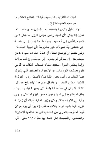 ‫ﺍﻟﻘﻴﺎﺩﺍﺕ ﺍﻟﺘﻨﻔﻴﺫﻴﺔ ﻭﺍﻟﺴﻴﺎﺴﻴﺔ ﻭﻗﻴﺎﺩﺍﺕ ﺍﻟﻘﻁﺎﻉ ﺍﻟﻌﺎﻡ؟ ﻭﻤﺎ‬
                             ‫ﻫﻭ ﺤﺠﻡ ﺍﻟﻌﻤﻠﻴﺎﺕ؟ ﺇﻟﺦ".‬
‫ﻭﻗﺩ ﺤﺎﻭل ﺭﺌﻴﺱ ﺍﻟﺠﻠﺴﺔ ﺼﺭﻑ ﺍﻟﺴﺅﺍل ﻋـﻥ ﻤﻘﺼـﺩﻩ،‬
                   ‫ﹶ‬
‫ﻓﻘﺎل: ﺇﻨﻪ ﻴﺫﻜﺭ "ﺃﻥ ﺍﻟﺴﻴﺩ ﺭﺌﻴﺱ ﻤﺠﻠﺱ ﺍﻟﻭﺯﺭﺍﺀ، ﺃﺸﺎﺭ ﻓـﻲ‬
‫ﺘﻌﻘﻴﺒﻪ ﺒﺎﻷﻤﺱ ﺇﻟﻰ ﺃﻨﻪ ﺴﻭﻑ ‪‬ﺤﻴل ﻜل ﻤﺎ ﻴﺼل ﺇﻟـﻰ ﻋﻠﻤـﻪ‬
                        ‫ﻴ‬
‫ﻋﻥ ﺘﻘﺎﻀﻲ ﺃ ‪‬ﺔ ﻋﻤﻭﻻﺕ ﻏﻴﺭ ﻤﺸﺭﻭﻋﺔ ﺇﻟﻰ ﺍﻟﻨﻴﺎﺒﺔ ﺍﻟﻌﺎﻤـﺔ".‬
                                        ‫ﻴ‬
‫ﻭﻜﺎﻥ ﻁ ‪‬ﻌ ‪‬ﺎ ﺃﻥ ﻴﻭﻀﺢ ﺍﻟﺴﺎﺌل ﺃﻥ ﻫـﺫﺍ ﺍﻟﻜـﻼﻡ ﺒﻌﻴـﺩ ﻋـﻥ‬
    ‫‪‬‬                                    ‫ﹶﺒ ﻴ‬
‫ﻤﻭﻀﻭﻋﻪ. "ﺇﻥ ﺴﺅﺍﻟﻲ ﻟﻡ ﻴﺘﻁﺭﻕ ﺇﻟﻰ ﻤﻭﻀـﻭﻉ ﺍﻟﻌﻤـﻭﻻﺕ‬
‫ﻭﺇﻨﻤﺎ ﻴﺨﺘﺹ ﺍﻟﺴﺅﺍل ﺒﺘﺤﺩﻴﺩ ﺃﺴﻤﺎﺀ ﺃﺼﺤﺎﺏ ﺍﻟﻤﻜﺎﺘـﺏ ﺍﻟﺘـﻲ‬
‫ﺘﻘﻭﻡ ﺒﻌﻤﻠﻴﺎﺕ ﺍﻟﺘﻭﺭﻴﺩﺍﺕ، ﺃﻭ ﺍﻻﺴﺘﻴﺭﺍﺩ ﻭﺍﻟﺘﺼﺩﻴﺭ ﺍﻟﺘﻲ ﻴﺸﺘﺭﻙ‬
‫ﻓﻴﻬﺎ ﺍﻟﺸﺒﺎﺏ ﻤﻥ ﺃﺒﻨﺎﺀ ﺒﻌﺽ ﺍﻟﻘﻴﺎﺩﺍﺕ"، ﻓﺎﻀﻁﺭ ﻭﺯﻴﺭ ﺍﻟﺩﻭﻟـﺔ‬
‫ﻟﺸﺌﻭﻥ ﻤﺠﻠﺱ ﺍﻟﺸﻌﺏ، ﺃﻥ ﻴﺘﺩﺨل ﺃﻤﺎﻡ ﻫﺫﺍ ﺍﻹﻟﺤـﺎﺡ، ﻓﻘـﺎل:‬
‫"ﺇﺜﺒﺎﺕ ﺍﻟﺴﺅﺍل ﻓﻲ ﻤﻀﺒﻁﺔ ﺍﻟﺠﻠﺴﺔ ﺍﻵﻥ ﻴﻌﺘﺒﺭ ﻜﺎﻓ ‪‬ﺎ، ﻭﺴـﻭﻑ‬
        ‫ﻴ‬
‫ﻴﺒﻠﻎ ﺍﻟﻤﻭﻀﻭﻉ ﺇﻟﻰ ﺍﻟﺴﻴﺩ ﺭﺌﻴﺱ ﻤﺠﻠﺱ ﺍﻟﻭﺯﺭﺍﺀ؛ ﻟﻜﻲ ﻴـﺭﻯ‬
‫ﺭﺃﻴﻪ ﻓﻲ ﺍﻹﺠﺎﺒﺔ ﻋﻨﻪ". ﻭﻟﻜﻥ ﻭﺯﻴﺭ ﺍﻟﻤﺎﻟﻴﺔ ﺃﺩﺭﻙ ﺃﻥ ﺯﻤﻴﻠـﻪ‬
‫ﺘﻭﺭﻁ ﻓﻴﻤﺎ ﻴﺸﺒﻪ ﺍﻟﻭﻋﺩ ﺒﺎﻹﺠﺎﺒﺔ، ﻓﻘﺎل ﺇﻨﻪ ﻴﻭﺩ ﺃﻥ ﻴﻭﻀﺢ "ﺃﻥ‬
‫ﻗﻴﺎﻡ ﺍﻟﺤﻜﻭﻤﺔ ﺒﺎﻟﺘﺤﺭﻱ ﻋﻥ ﺍﻟﻤﻜﺎﺘﺏ ﺍﻟﺘﻲ ﺘﻡ ﺍﻓﺘﺘﺎﺤﻬﺎ ﻟﻼﺴﺘﻴﺭﺍﺩ‬
‫ﻭﺍﻟﺘﺼﺩﻴﺭ، ﻭﺍﻟﻌﻤﻠﻴﺎﺕ ﺍﻟﺘﻲ ﻗﺎﻤﺕ ﺒﻬﺎ ﻤﻨﺫ ٧٦٩١ ﺤﺘﻰ ﺍﻵﻥ،‬


‫١٢٣‬
 