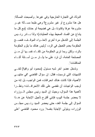 ‫ﺍﻟﺩﻭﻟﺔ، ﻓﻲ ﺍﻟﺘﺠﺎﺭﺓ ﺍﻟﺨﺎﺭﺠﻴﺔ ﻭﻓﻲ ﻏﻴﺭﻫﺎ. ﻭﺃﺼﺒﺤﺕ ﺍﻟﻤﺴﺄﻟﺔ:‬
‫ﻫل ﻫﺫﺍ ﻤﺸﺭﻭﻉ ﺃﻭ ﻏﻴﺭ ﻤﺸﺭﻭﻉ؟ ﻭﻫﻲ ﻁﺒ ‪‬ﺎ ﻤﺴـﺄﻟﺔ ﻏﻴـﺭ‬
             ‫ﻌ‬
‫ﻤﺸﺭﻭﻋﺔ ﻋﺭ ﹰﺎ ﻭﻗﺎﻨﻭ ﹰﺎ، ﺒل ﻫﻲ ﻓﻀﻴﺤﺔ ﻟﻭ ﺤﺩﺜﺕ )ﻤﻊ ﻜل ﻤﺎ‬
                                ‫ﻨ‬        ‫ﻓ‬
‫‪‬ﺸﺎﻉ ﻋﻥ ﺍﻟﻔﺴﺎﺩ ﺍﻟﻤﺤﻴﻁ ﺒﻬﺫﻩ ﺍﻟﻌﻤﻠﻴﺎﺕ(؛ ﻭﻟﺫﺍ ﺒـﺎﺩﺭ ﺭﺌـﻴﺱ‬
                                                     ‫ﻴ‬
‫ﺍﻟﺠﻠﺴﺔ ﺇﻟﻰ ﺍﻟﺘﺩﺨل ﻤﺭﺓ ﺃﺨﺭﻯ ﻻﺤﺘـﻭﺍﺀ ﺍﻟﻤﻭﻗـﻑ، ﻓﻨﺼـﺢ‬
‫ﺍﻟﺤﻜﻭﻤﺔ ﺒﻌﺩﻡ ﺍﻟﺘﻌﺠل ﻓﻲ ﺍﻟﺭﺩ، "ﻭﻟﻴﺱ ﻫﻨﺎﻙ ﻤﺎ ﻴﻠﺯﻡ ﺍﻟﺤﻜﻭﻤﺔ‬
‫ﺒﺎﻟﺭﺩ، ﻭﻟﻜﻥ ﺭﺒﻤﺎ ﺘﺭﻯ ﺍﻟﺤﻜﻭﻤﺔ ﻤﻥ ﺘﻠﻘـﺎﺀ ﻨﻔﺴـﻬﺎ ﺃﻥ ﻤـﻥ‬
                                         ‫‪‬‬
‫ﺍﻟﻤﺼﻠﺤﺔ ﺍﻟﻌﺎﻤﺔ، ﺃﻥ ﺘﺭﺩ ﻋﻠﻰ ﻤﺎ ﻴﺜـﺎﺭ ﻤـﻥ ﺃﺴـﺌﻠﺔ ﺃﺜﻨـﺎﺀ‬
                                            ‫ﺍﻟﻤﻨﺎﻗﺸﺎﺕ".‬
‫ﻭﺘﺩﺨل ﻋﻀﻭ ﺁﺨﺭ ﺸﺒﻪ ﻤﺴﺌﻭل )ﻤﺤﻤﻭﺩ ﺃﺒﻭ ﻭﺍﻓﻴﺔ( ﻟﻨﻔـﻲ‬
                                      ‫‪‬‬
‫ﺍﻟﺸﺒﻬﺎﺕ ﺍﻟﺘﻲ ﺘﺭﺴﺒﺕ، ﻓﻘﺎل: ﺇﻥ ﺴﺅﺍل ﺍﻟﻘﺎﻀﻲ "ﻓﻲ ﻤﻨﺘﻬـﻰ‬
‫ﺍﻷﻫﻤﻴﺔ، ﻓﺈﺫﺍ ﻜﺎﻨﺕ ﻫﻨﺎﻙ ﺍﻨﺤﺭﺍﻓﺎﺕ، ﻓﻤﻥ ﺍﻟﻭﺍﺠﺏ، ﺒل ﺇﻨﻪ ﻤﻥ‬
‫ﺃﻭﺠﺏ ﺍﻟﻭﺍﺠﺒﺎﺕ ﺃﻥ ﻨﻘﻀﻲ ﻋﻠﻰ ﺘﻠﻙ ﺍﻻﻨﺤﺭﺍﻓـﺎﺕ؛ ﻭﻨﻅـ ‪‬ﺍ‬
 ‫ﺭ‬
‫ﻷﻫﻤﻴﺔ ﻫﺫﺍ ﺍﻟﺴﺅﺍل، ﻭﺤﻴﺙ ﺇﻥ ﺍﻟﺴﻴﺩ ﺭﺌﻴﺱ ﻤﺠﻠﺱ ﺍﻟـﻭﺯﺭﺍﺀ‬
‫ﻻ ﻴﺤﻀﺭ ﺠﻠﺴﺔ ﺍﻟﻴﻭﻡ، ﻓﺈﻨﻨﻲ ﺃﻗﺘﺭﺡ ﺘﺄﺠﻴل ﺍﻹﺠﺎﺒﺔ ﻋﻥ ﻫـﺫﺍ‬
‫ﺍﻟﺴﺅﺍل ﺇﻟﻰ ﺠﻠﺴﺔ ﺍﻟﻐﺩ، ﺤﺘﻰ ﻴﺤﻀﺭ ﺍﻟﺴﻴﺩ ﺭﺌـﻴﺱ ﻤﺠﻠـﺱ‬
‫ﺍﻟﻭﺯﺭﺍﺀ، ﻭﻴﺘﻭﻟﻰ ﺍﻹﺠﺎﺒﺔ ﺒﻨﻔﺴﻪ". ﻭﺭﺩ ﻤﺤﻤﻭﺩ ﺍﻟﻘﺎﻀﻲ "ﻋﻠﻰ‬




‫٣٢٣‬
 