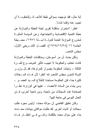 ‫ﺃﻴﺔ ﺤﺎل، ﻓﻘﺩ ﺘﻭﺠﻬﺕ ﺒﺴﺅﺍﻟﻲ ﻁﺒ ﹰﺎ ﻟﻼﺌﺤـﺔ، ﻭﻟﻠﺤﻜﻭﻤـﺔ ﺃﻥ‬
                      ‫ﻘ‬
                                 ‫ﺘﺠﻴﺏ ﻋﻨﻪ ﻭﻗﺘﻤﺎ ﺘﺸﺎﺀ".‬
‫ﺍﻨﻅﺭ: "ﺍﺴﺘﻤﺭﺍﺭ ﻤﻨﺎﻗﺸﺔ ﺘﻘﺭﻴﺭ ﻟﺠﻨﺔ ﺍﻟﺨﻁﺔ ﻭﺍﻟﻤﻭﺍﺯﻨﺔ ﻋﻥ‬
‫ﺨﻁﺔ ﺍﻟﺘﻨﻤﻴﺔ ﺍﻻﻗﺘﺼﺎﺩﻴﺔ ﻭﺍﻻﺠﺘﻤﺎﻋﻴﺔ، ﻭﻋﻥ ﺍﻟﺴﻴﺎﺴﺔ ﺍﻟﻤﺎﻟﻴـﺔ‬
‫ﻟﻤﺸﺭﻭﻉ ﺍﻟﻤﻭﺍﺯﻨﺔ ﺍﻟﻌﺎﻤﺔ ﻟﻠﺩﻭﻟـﺔ ﻟﺴـﻨﺔ ٦٧٩١"، ﻤﻀـﺒﻁﺔ‬
‫ﺍﻟﺠﻠﺴﺔ ٦١ )٨٢/٢١/٥٧٩١(، ﺍﻟﻔﺼـل ﺍﻟﺘﺸـﺭﻴﻌﻲ ﺍﻷﻭل،‬
                                         ‫ﻤﺠﻠﺱ ﺍﻟﺸﻌﺏ.‬
‫ﻭﻟﻜﻥ ﺤﺩﺙ ﺃﻥ ﻤﺭ ﺃﺴﺒﻭﻋﺎﻥ، ﻭﻤﻨﺎﻗﺸﺎﺕ ﺍﻟﺨﻁﺔ ﻭﺍﻟﻤﻭﺍﺯﻨﺔ‬
                                  ‫‪‬‬
‫ﻜﺎﺩﺕ ﹸﺨ ﹶﺘﻡ، ﻭﺍﻟﺤﻜﻭﻤﺔ ﻻ ﺘﺠﻴﺏ، ﻓﺄﺜﻴﺭ ﺍﻟﻤﻭﻀـﻭﻉ ﻟﻠﻤـﺭﺓ‬
                                          ‫ﺘ ﺘ‬
‫ﺍﻟﺜﺎﻟﺜﺔ – ﻭﻟﺠﺄﺕ ﺍﻟﺤﻜﻭﻤﺔ ﺒﺈﺼﺭﺍﺭ ﻟﻠﻤﺭﺍﻭﻏﺔ، ﻓﻘـﺎل ﻭﺯﻴـﺭ‬
‫ﺍﻟﺩﻭﻟﺔ ﻟﺸﺌﻭﻥ ﻤﺠﻠﺱ ﺍﻟﺸﻌﺏ ﺇﻨﻪ "ﻨﻅ ‪‬ﺍ ﻷﻥ ﻫـﺫﻩ ﺍﻟﺴـﺠﻼﺕ‬
                 ‫ﺭ‬
‫ﻜﺜﻴﺭﺓ ﺠ ‪‬ﺍ، ﻓﺈﻥ ﺍﻟﺤﻜﻭﻤﺔ ﻤﺴﺘﻌﺩﺓ ﻻﻁﻼﻉ ﺍﻟﺴـﻴﺩ ﺍﻟﻌﻀـﻭ -‬
                                          ‫ﺩ‬
‫ﻭﻤﻥ ﻴﺸﺎﺀ ﻤﻥ ﺍﻟﺴﺎﺩﺓ ﺍﻷﻋﻀﺎﺀ - ﻋﻠﻴﻬﺎ ﻓﻲ ﺍﻟﻭﺯﺍﺭﺓ؛ ﻨﻅـ ‪‬ﺍ‬
 ‫ﺭ‬
‫ﻟﻀﺨﺎﻤﺔ ﻫﺫﻩ ﺍﻟﺴﺠﻼﺕ ﻤﻥ ﻨﺎﺤﻴﺔ، ﻭﻤﻥ ﻨﺎﺤﻴﺔ ﺃﺨﺭﻯ، ﻓـﺈﻥ‬
                           ‫ﺍﻟﻌﻤل ﺍﻟﻴﻭﻤﻲ ﻓﻲ ﺤﺎﺠﺔ ﺇﻟﻴﻬﺎ".‬
‫ﻭﻜﺎﻥ ﺘﻌﻠﻴﻕ ﺍﻟﻘﺎﻀﻲ ﺃﻥ ﺴﺅﺍﻟﻪ ﻤﺤﺩﺩ، "ﻭﻟﻴﺱ ﻤﺠﺭﺩ ﻁﻠﺏ‬
‫ﺴﺠﻼﺕ ﺃﻭ ﺃﺸﻴﺎﺀ ﺃﺨﺭﻯ. ﻟﻘﺩ ﻁﻠﺒﺕ ﻤﻭﺍﻓﺎﺘﻲ ﺒﺒﻴﺎﻨﺎﺕ ﻤﺤـﺩﺩﺓ،‬
‫ﺒﻨﺎﺀ ﻋﻠﻰ ﺴﺅﺍل ﻤﺤﺩﺩ ﺒﺎﻟﻜﻠﻤﺔ، ﻭﺇﻨﻨـﻲ ﻓـﻲ ﺍﻨﺘﻅـﺎﺭ ﻫـﺫﻩ‬


‫٤٢٣‬
 