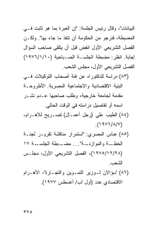 ‫ﺍﻟﺒﻴﺎﻨﺎﺕ"، ﻭﻗﺎل ﺭﺌﻴﺱ ﺍﻟﺠﻠﺴﺔ: "ﺇﻥ ﺍﻟﻌﺒﺭﺓ ﺒﻤﺎ ﻫﻭ ﺜﺎﺒﺕ ﻓـﻲ‬
‫ﺍﻟﻤﻀﺒﻁﺔ، ﻓﻨﺭﺠﻭ ﻤﻥ ﺍﻟﺤﻜﻭﻤﺔ ﺃﻥ ﺘﻨﻔﺫ ﻤﺎ ﺠﺎﺀ ﺒﻬﺎ". ﻭﻟﻜـﻥ‬
‫ﺍﻟﻔﺼل ﺍﻟﺘﺸﺭﻴﻌﻲ ﺍﻷﻭل ﺍﻨﻔﺽ ﻗﺒل ﺃﻥ ﻴﺘﻠﻘﻰ ﺼﺎﺤﺏ ﺍﻟﺴﺅﺍل‬
‫ﺇﺠﺎﺒﺔ. ﺍﻨﻅﺭ: ﻤﻀﺒﻁﺔ ﺍﻟﺠﻠﺴـﺔ ﺍﻟﺼـﺒﺎﺤﻴﺔ )٠١/١/٦٧٩١(‬
                   ‫ﺍﻟﻔﺼل ﺍﻟﺘﺸﺭﻴﻌﻲ ﺍﻷﻭل، ﻤﺠﻠﺱ ﺍﻟﺸﻌﺏ.‬
‫)٣٨( ﺩﺭﺍﺴﺔ ﻟﻠﺩﻜﺘﻭﺭﺍﻩ ﻋﻥ ﻓﺌﺔ ﺃﺼﺤﺎﺏ ﺍﻟﺘﻭﻜﻴﻼﺕ ﻓـﻲ‬
‫ﺍﻟﺒﻨﻴﺔ ﺍﻻﻗﺘﺼﺎﺩﻴﺔ ﻭﺍﻻﺠﺘﻤﺎﻋﻴﺔ ﺍﻟﻤﺼﺭﻴﺔ. ﺍﻷﻁﺭﻭﺤـﺔ‬
‫ﻤﻘﺩﻤﺔ ﻟﺠﺎﻤﻌﺔ ﺨﺎﺭﺠﻴﺔ، ﻭﻁﻠﺏ ﺼﺎﺤﺒﻬﺎ ﻋـﺩﻡ ﻨﺸـﺭ‬
          ‫ﺍﺴﻤﻪ ﺃﻭ ﺘﻔﺎﺼﻴل ﺩﺭﺍﺴﺘﻪ ﻓﻲ ﺍﻟﻭﻗﺕ ﺍﻟﺤﺎﻟﻲ.‬
‫)٤٨( ﺍﻟﻁ ‪‬ﺏ ﻋﻠﻲ )ﺭﺠل ﺃﻋﻤـﺎل( ﺘﺼـﺭﻴﺢ ﻟﻸﻫـﺭﺍﻡ،‬
                                  ‫ﻴ‬
                                   ‫)٧/٨/٦٧٩١(.‬
‫)٥٨( ﻋﺒﺎﺱ ﺍﻟﻤﺼﺭﻱ: "ﺍﺴﺘﻤﺭﺍﺭ ﻤﻨﺎﻗﺸﺔ ﺘﻘﺭﻴـﺭ ﻟﺠﻨـﺔ‬
‫ـﺔ ٧١‬‫ـﺒﻁﺔ ﺍﻟﺠﻠﺴـ‬‫ـﺔ".... ﻤﻀـ‬‫ـﺔ ﻭﺍﻟﻤﻭﺍﺯﻨـ‬‫ﺍﻟﺨﻁـ‬
‫)٨٢/٢١/٥٧٩١(، ﺍﻟﻔﺼل ﺍﻟﺘﺸﺭﻴﻌﻲ ﺍﻷﻭل، ﻤﺠﻠـﺱ‬
                                          ‫ﺍﻟﺸﻌﺏ.‬
‫)٦٨( "ﺴﺅﺍﻻﻥ ﻟـﻭﺯﻴﺭ ﺍﻟﺘﻤـﻭﻴﻥ ﻭﺍﻟﺘﺠـﺎﺭﺓ"، ﺍﻷﻫـﺭﺍﻡ‬
        ‫ﺍﻻﻗﺘﺼﺎﺩﻱ ﻋﺩﺩ )ﺃﻭل ﺁﺏ/ ﺃﻏﺴﻁﺱ ٧٧٩١(.‬




‫٥٢٣‬
 