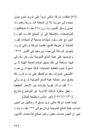 ‫)٧٨( ﺘﻌﺎﻗﺩﺕ ﺸﺭﻜﺔ "ﻤﺎﻟﺘﻲ ﺘﺭﻴﺩ" ﻋﻠﻰ ﺘﻭﺭﻴﺩ ﻟﺤﻭﻡ ﻀﺄﻥ‬
‫ﻤﺠﻤﺩﺓ ﺇﻟﻰ ﺴﻭﺭﻴﺎ، ﺇﻻ ﺃﻥ ﺍﻟﺴﻠﻁﺔ ﺍﻟﺴـﻭﺭﻴﺔ ﺭﻓﻀـﺕ‬
‫ﺇﺤﺩﻯ ﺭﺴﺎﺌل ﺍﻟﻠﺤﻭﻡ، ﻭﺘـﺯﻥ ٤٦٥ ﻁ ﹰـﺎ؛ ﻟﻤﺨﺎﻟﻔﺘﻬـﺎ‬
              ‫ﻨ‬
‫ﻟﻠﻤﻭﺍﺼﻔﺎﺕ، ﺒﺎﻹﻀﺎﻓﺔ ﺇﻟﻰ ﺃﻥ ﺍﻟﺫﺒﺎﺌﺢ ﻜﺎﻨـﺕ ﻜﺒﻴـﺭﺓ‬
‫ﺍﻟﺴﻥ ﻤﻊ ﻋﺩﻡ ﻭﺠﻭﺩ ﺸﻬﺎﺩﺍﺕ ﺼﺤﻴﺔ ﺃﻭ ﺸﻬﺎﺩﺍﺕ ﺘﻘﻴـﺩ‬
‫ﺍﻟﻤﻨﺸﺄﺓ ﺃﻭ ﻁﺭﻴﻘﺔ ﺍﻟﺫﺒﺢ، ﻓﻘﺎﻤﺕ ﺸﺭﻜﺔ ﻤـﺎﻟﺘﻲ ﺘﺭﻴـﺩ‬
‫ﺒﺘﺤﻭﻴل ﺍﻟﺭﺴﺎﻟﺔ ﺇﻟﻰ ﻤﻴﻨﺎﺀ ﺒﻭﺭﺴﻌﻴﺩ ﻓﻲ ﺃﻜﺘﻭﺒﺭ ٦٧٩١‬
‫ﻭﻋﺭﻀﻬﺎ ﻋﻠﻰ ﻫﻴﺌﺔ ﺍﻟﺴﻠﻊ ﺍﻟﺘﻤﻭﻴﻨﻴﺔ ﺒﺄﺴـﻌﺎﺭ ﻤﻐـﺎﹶﻰ‬
 ‫ﻟ‬
‫ﻓﻴﻬﺎ، ﻤﺴﺘﻐﻠﺔ ﻓﻲ ﺫﻟﻙ ﻀﻴﻕ ﺍﻟﻭﻗﺕ ﻟﺤﺎﺠﺔ ﺍﻟﻬﻴﺌﺔ ﺇﻟـﻰ‬
‫ﺍﺴﺘﻴﺭﺍﺩ ﻟﺤﻭﻡ ﻟﺘﻐﻁﻴﺔ ﺍﺤﺘﻴﺎﺠﺎﺕ ﺍﻟﺒﻼﺩ ﻤﻨﻬﺎ ﻓـﻲ ﻋﻴـﺩ‬
‫ﺍﻷﻀﺤﻰ ﺍﻟﻤﺒﺎﺭﻙ، ﻭﻗﺩ ﺘﻡ ﺍﻟﺘﻌﺎﻗﺩ ﻋﻠﻰ ﻫـﺫﻩ ﺍﻟﺭﺴـﺎﻟﺔ‬
‫ﺒﻔﺎﺭﻕ ﺴﻌﺭ ﺘﺤﻤﻠﺘﻪ ﻫﻴﺌﺔ ﺍﻟﺴﻠﻊ ﺍﻟﺘﻤﻭﻴﻨﻴﺔ ﺒﻠـﻎ ﺤـﻭﺍﻟﻲ‬
‫٠٠٢ ﺃﻟﻑ ﺩﻭﻻﺭ ﺘﻘﺭﻴ ‪‬ﺎ ﺒﺎﻟﺯﻴﺎﺩﺓ ﻋﻥ ﺍﻷﺴﻌﺎﺭ ﺍﻟﺤﻘﻴﻘﻴﺔ‬
                             ‫ﺒ‬
‫– ﺍﻨﻅﺭ ﻤﺫﻜﺭﺓ ﺍﻟﺭﻗﺎﺒﺔ ﺍﻹﺩﺍﺭﻴﺔ ﻋﻥ ﺍﻟﻤﻭﻀﻭﻉ ﺒﺘﺎﺭﻴﺦ‬
      ‫)٠٣/١١/٦٧٩١( )ﻏﻴﺭ ﻤﻨﺸﻭﺭﺓ ﺒﻁﺒﻴﻌﺔ ﺍﻟﺤﺎل(.‬
‫ﺃﻴ ‪‬ﺎ ﻗﺎﻤﺕ ﺸﺭﻜﺔ ﻤﺎﻟﺘﻲ ﺘﺭﻴﺩ ﺒﺎﺴﺘﻴﺭﺍﺩ ﺭﺴﺎﻟﺘﻴﻥ ﻤﻥ ﺍﻟﺠﺒﻥ‬
                                                ‫ﻀ‬
‫ﻟﺤﺴﺎﺏ ﻫﻴﺌﺔ ﺍﻟﺴﻠﻊ ﺍﻟﺘﻤﻭﻴﻨﻴﺔ ﺘﺯﻨﺎﻥ ﺤﻭﺍﻟﻲ ٧٢١ ﻁ ﹰـﺎ، ﻭﻗـﺩ‬
        ‫ﻨ‬
‫ﺘﺒﻴﻥ ﺃﻥ ﺍﻟﺠﺒﻥ ﻤﺼﺎﺏ ﺒﻌﻔﻥ، ﻭﻏﻴﺭ ﺼﺎﻟﺢ ﻟﻼﺴﺘﺨﺩﺍﻡ ﺍﻵﺩﻤﻲ،‬


‫٦٢٣‬
 