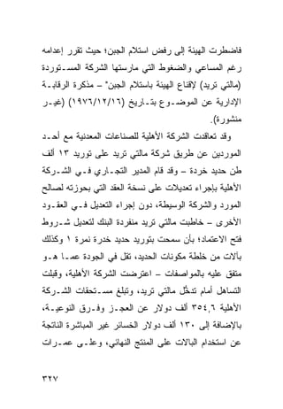 ‫ﻓﺎﻀﻁﺭﺕ ﺍﻟﻬﻴﺌﺔ ﺇﻟﻰ ﺭﻓﺽ ﺍﺴﺘﻼﻡ ﺍﻟﺠﺒﻥ؛ ﺤﻴﺙ ﺘﻘﺭﺭ ﺇﻋﺩﺍﻤﻪ‬
‫ﺭﻏﻡ ﺍﻟﻤﺴﺎﻋﻲ ﻭﺍﻟﻀﻐﻭﻁ ﺍﻟﺘﻲ ﻤﺎﺭﺴﺘﻬﺎ ﺍﻟﺸﺭﻜﺔ ﺍﻟﻤﺴـﺘﻭﺭﺩﺓ‬
‫)ﻤﺎﻟﺘﻲ ﺘﺭﻴﺩ( ﻹﻗﻨﺎﻉ ﺍﻟﻬﻴﺌﺔ ﺒﺎﺴﺘﻼﻡ ﺍﻟﺠﺒﻥ" – ﻤﺫﻜﺭﺓ ﺍﻟﺭﻗﺎﺒـﺔ‬
‫ﺍﻹﺩﺍﺭﻴﺔ ﻋﻥ ﺍﻟﻤﻭﻀـﻭﻉ ﺒﺘـﺎﺭﻴﺦ )٦١/٢١/٦٧٩١( )ﻏﻴـﺭ‬
                                               ‫ﻤﻨﺸﻭﺭﺓ(.‬
‫ﻭﻗﺩ ﺘﻌﺎﻗﺩﺕ ﺍﻟﺸﺭﻜﺔ ﺍﻷﻫﻠﻴﺔ ﻟﻠﺼﻨﺎﻋﺎﺕ ﺍﻟﻤﻌﺩﻨﻴﺔ ﻤﻊ ﺃﺤـﺩ‬
‫ﺍﻟﻤﻭﺭﺩﻴﻥ ﻋﻥ ﻁﺭﻴﻕ ﺸﺭﻜﺔ ﻤﺎﻟﺘﻲ ﺘﺭﻴﺩ ﻋﻠﻰ ﺘﻭﺭﻴﺩ ٣١ ﺃﻟﻑ‬
‫ﻁﻥ ﺤﺩﻴﺩ ﹸﺭﺩﺓ – ﻭﻗﺩ ﻗﺎﻡ ﺍﻟﻤﺩﻴﺭ ﺍﻟﺘﺠـﺎﺭﻱ ﻓـﻲ ﺍﻟﺸـﺭﻜﺔ‬
                                         ‫ﺨ‬
‫ﺍﻷﻫﻠﻴﺔ ﺒﺈﺠﺭﺍﺀ ﺘﻌﺩﻴﻼﺕ ﻋﻠﻰ ﻨﺴﺨﺔ ﺍﻟﻌﻘﺩ ﺍﻟﺘﻲ ﺒﺤﻭﺯﺘﻪ ﻟﺼﺎﻟﺢ‬
‫ﺍﻟﻤﻭﺭﺩ ﻭﺍﻟﺸﺭﻜﺔ ﺍﻟﻭﺴﻴﻁﺔ، ﺩﻭﻥ ﺇﺠﺭﺍﺀ ﺍﻟﺘﻌﺩﻴل ﻓـﻲ ﺍﻟﻌﻘـﻭﺩ‬
‫ﺍﻷﺨﺭﻯ – ﺨﺎﻁﺒﺕ ﻤﺎﻟﺘﻲ ﺘﺭﻴﺩ ﻤﻨﻔﺭﺩﺓ ﺍﻟﺒﻨﻙ ﻟﺘﻌﺩﻴل ﺸـﺭﻭﻁ‬
‫ﻓﺘﺢ ﺍﻻﻋﺘﻤﺎﺩ؛ ﺒﺄﻥ ﺴﻤﺤﺕ ﺒﺘﻭﺭﻴﺩ ﺤﺩﻴﺩ ﹸﺩﺭﺓ ﻨﻤﺭﺓ ١ ﻭﻜﺫﻟﻙ‬
                ‫ﺨ‬
‫ﺒﺂﻻﺕ ﻤﻥ ﺨﻠﻁﺔ ﻤﻜﻭﻨﺎﺕ ﺍﻟﺤﺩﻴﺩ، ﺘﻘل ﻓﻲ ﺍﻟﺠﻭﺩﺓ ﻋ ‪‬ـﺎ ﻫـﻭ‬
      ‫ﻤ‬
‫‪‬ﺘ ﹶﻕ ﻋﻠﻴﻪ ﺒﺎﻟﻤﻭﺍﺼﻔﺎﺕ – ﺍﻋﺘﺭﻀﺕ ﺍﻟﺸﺭﻜﺔ ﺍﻷﻫﻠﻴﺔ، ﻭﻗﺒﻠﺕ‬
                                               ‫ﻤﻔ‬
‫ﺍﻟﺘﺴﺎﻫل ﺃﻤﺎﻡ ﺘﺩ ﱡل ﻤﺎﻟﺘﻲ ﺘﺭﻴﺩ، ﻭﺘﺒﻠﻎ ‪‬ﺴـﺘﺤﻘﺎﺕ ﺍﻟﺸـﺭﻜﺔ‬
               ‫ﻤ‬                    ‫ﺨ‬
‫ﺍﻷﻫﻠﻴﺔ ٦,٤٥٣ ﺃﻟﻑ ﺩﻭﻻﺭ ﻋﻥ ﺍﻟﻌﺠـﺯ ﻭﻓـﺭ‪‬ﻕ ﺍﻟﻨﻭﻋ ‪‬ـﺔ،‬
   ‫ﻴ‬
‫ﺒﺎﻹﻀﺎﻓﺔ ﺇﻟﻰ ٠٣١ ﺃﻟﻑ ﺩﻭﻻﺭ ﺍﻟﺨﺴﺎﺌﺭ ﻏﻴﺭ ﺍﻟﻤﺒﺎﺸﺭﺓ ﺍﻟﻨﺎﺘﺠﺔ‬
‫ﻋﻥ ﺍﺴﺘﺨﺩﺍﻡ ﺍﻟﺒﺎﻻﺕ ﻋﻠﻰ ﺍﻟﻤﻨﺘﺞ ﺍﻟﻨﻬﺎﺌﻲ، ﻭﻋﻠـﻰ ﻋﻤـﺭﺍﺕ‬


‫٧٢٣‬
 