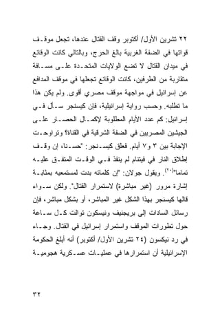 ‫٢٢ ﺘﺸﺭﻴﻥ ﺍﻷﻭل/ ﺃﻜﺘﻭﺒﺭ ﻭﻗﻑ ﺍﻟﻘﺘﺎل ﻋﻨﺩﻫﺎ، ﺘﺠﻌل ﻤﻭﻗـﻑ‬
‫ﻗﻭﺍﺘﻬﺎ ﻓﻲ ﺍﻟﻀﻔﺔ ﺍﻟﻐﺭﺒﻴﺔ ﺒﺎﻟﻎ ﺍﻟﺤﺭﺝ، ﻭﺒﺎﻟﺘﺎﻟﻲ ﻜﺎﻨﺕ ﺍﻟﻭﻗﺎﺌﻊ‬
‫ﻓﻲ ﻤﻴﺩﺍﻥ ﺍﻟﻘﺘﺎل ﻻ ﺘﻀﻊ ﺍﻟﻭﻻﻴﺎﺕ ﺍﻟﻤﺘﺤـﺩﺓ ﻋﻠـﻰ ﻤﺴـﺎﻓﺔ‬
‫ﻤﺘﻘﺎﺭﺒﺔ ﻤﻥ ﺍﻟﻁﺭﻓﻴﻥ، ﻜﺎﻨﺕ ﺍﻟﻭﻗﺎﺌﻊ ﺘﺠﻌﻠﻬﺎ ﻓﻲ ﻤﻭﻗﻑ ﺍﻟﻤﺩﺍﻓﻊ‬
‫ﻋﻥ ﺇﺴﺭﺍﺌﻴل ﻓﻲ ﻤﻭﺍﺠﻬﺔ ﻤﻭﻗﻑ ﻤﺼﺭﻱ ﺃﻗ ‪‬ﻯ. ﻭﻟﻡ ﻴﻜﻥ ﻫﺫﺍ‬
              ‫ﻭ‬
‫ﻤﺎ ﺘﻁﻠﺒﻪ. ﻭﺤﺴﺏ ﺭﻭﺍﻴﺔ ﺇﺴﺭﺍﺌﻴﻠﻴﺔ، ﻓﺈﻥ ﻜﻴﺴﻨﺠﺭ ﺴـﺄل ﻓـﻲ‬
‫ﺇﺴﺭﺍﺌﻴل: ﻜﻡ ﻋﺩﺩ ﺍﻷﻴﺎﻡ ﺍﻟﻤﻁﻠﻭﺒﺔ ﻹﻜﻤـﺎل ﺍﻟﺤﺼـﺎﺭ ﻋﻠـﻰ‬
‫ﺍﻟﺠﻴﺸﻴﻥ ﺍﻟﻤﺼﺭﻴﻴﻥ ﻓﻲ ﺍﻟﻀﻔﺔ ﺍﻟﺸﺭﻗﻴﺔ ﻓﻲ ﺍﻟﻘﻨﺎﺓ؟ ﻭﺘﺭﺍﻭﺤـﺕ‬
‫ﺍﻹﺠﺎﺒﺔ ﺒﻴﻥ ٣ ﻭ٧ ﺃﻴﺎﻡ. ﻓﻌﻠﻕ ﻜﻴﺴـﻨﺠﺭ: "ﺤﺴـ ﹰﺎ، ﺇﻥ ﻭﻗـﻑ‬
          ‫ﻨ‬
‫ﺇﻁﻼﻕ ﺍﻟﻨﺎﺭ ﻓﻲ ﻓﻴﺘﻨﺎﻡ ﻟﻡ ﻴﻨﻔﺫ ﻓـﻲ ﺍﻟﻭﻗـﺕ ﺍﻟﻤﺘﻔـﻕ ﻋﻠﻴـﻪ‬
‫ﺘﻤﺎ ‪‬ﺎ")٠٢(. ﻭﻴﻘﻭل ﺠﻭﻻﻥ: "ﺇﻥ ﻜﻠﻤﺎﺘﻪ ﺒﺩﺕ ﻟﻤﺴﺘﻤﻌﻴﻪ ﺒﻤﺜﺎﺒـﺔ‬
                                                   ‫ﻤ‬
‫ﺇﺸﺎﺭﺓ ﻤﺭﻭﺭ )ﻏﻴﺭ ﻤﺒﺎﺸﺭﺓ( ﻻﺴﺘﻤﺭﺍﺭ ﺍﻟﻘﺘﺎل". ﻭﻟﻜﻥ ﺴـﻭﺍﺀ‬
‫ﻗﺎﻟﻬﺎ ﻜﻴﺴﻨﺠﺭ ﺒﻬﺫﺍ ﺍﻟﺸﻜل ﻏﻴﺭ ﺍﻟﻤﺒﺎﺸﺭ، ﺃﻭ ﺒﺸﻜل ﻤﺒﺎﺸﺭ، ﻓﺈﻥ‬
‫ﺭﺴﺎﺌل ﺍﻟﺴﺎﺩﺍﺕ ﺇﻟﻰ ﺒﺭﻴﺠﻨﻴﻑ ﻭﻨﻴﺴﻜﻭﻥ ﺘﻭﺍﻟﺕ ﻜـل ﺴـﺎﻋﺔ‬
‫ﺤﻭل ﺘﻁﻭﺭﺍﺕ ﺍﻟﻤﻭﻗﻑ ﻭﺍﺴﺘﻤﺭﺍﺭ ﺇﺴﺭﺍﺌﻴل ﻓﻲ ﺍﻟﻘﺘﺎل. ﻭﺠـﺎﺀ‬
‫ﻓﻲ ﺭﺩ ﻨﻴﻜﺴﻭﻥ )٤٢ ﺘﺸﺭﻴﻥ ﺍﻷﻭل/ ﺃﻜﺘﻭﺒﺭ( ﺃﻨﻪ ﺃﺒﻠﻎ ﺍﻟﺤﻜﻭﻤﺔ‬
‫ﺍﻹﺴﺭﺍﺌﻴﻠﻴﺔ ﺃﻥ ﺍﺴﺘﻤﺭﺍﺭﻫﺎ ﻓﻲ ﻋﻤﻠﻴـﺎﺕ ﻋﺴـﻜﺭﻴﺔ ﻫﺠﻭﻤﻴـﺔ‬




‫٢٣‬
 