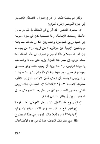 ‫ﻭﻟﻜﻥ ﻟﻡ ﻴﺤﺩﺙ ﻁﺒ ‪‬ﺎ ﺃﻥ ﺃﺩﺭﺝ ﺍﻟﺴﺅﺍل، ﻓﺎﻀﻁﺭ ﺍﻟﻌﻀـﻭ‬
                              ‫ﻌ‬
                          ‫ﺇﻟﻰ ﺇﺜﺎﺭﺓ ﺍﻟﻤﻭﻀﻭﻉ ﻤﺭﺓ ﺃﺨﺭﻯ:‬
‫"ﺩ. ﻤﺤﻤﻭﺩ ﺍﻟﻘﺎﻀﻲ: ﻟﻘﺩ ُﺩ ِﺝ ﻓﻲ ﺍﻟﻤﻨﺎﻗﺸـﺔ ﻜﺜﻴـﺭ ﻤـﻥ‬
    ‫‪‬‬                   ‫ﺃﺭ‬
‫ﺍﻷﺴﺌﻠﺔ ﻭﻁﻠﺒﺎﺕ ﺍﻹﺤﺎﻁﺔ، ﻭﺃﻨﺎ ﺸﺨﺼ ‪‬ﺎ ﻜﺎﻥ ﻟﻲ ﺴﺅﺍل ﻤﻭﺠﻪ‬
                  ‫ﻴ‬
‫ﺇﻟﻰ ﺍﻟﺴﻴﺩ ﻭﺯﻴﺭ ﺍﻟﺘﺠـﺎﺭﺓ ﻭﺍﻟﺘﻤـﻭﻴﻥ، ﻟﻜـﻥ ﻜـﻼﻡ ﺴـﻴﺎﺩﺘﻪ‬
‫ﻟﻡ ﻴﺘﻀﻤﻥ ﺍﻹﺠﺎﺒﺔ ﻋﻥ ﺴﺅﺍﻟﻲ، ﻻ ﻤﻥ ﻗﺭﻴﺏ، ﻭﻻ ﻤﻥ ﺒﻌﻴـﺩ،‬
‫ﺇﺫﻥ ﻓﻤﺎ ﺍﻟﺤﻜﺎﻴﺔ؟ ﻭﻟﻤﺎﺫﺍ ﻟﻡ ﻴﺩﺭﺝ ﺍﻟﺴﺅﺍل ﻓﻲ ﻫﺫﻩ ﺍﻟﻤﻨﺎﻗﺸـﺔ؟‬
‫ﻟﺴﺕ ﺃﺩﺭﻱ، ﺇﻥ ﻋﻤﺭ ﻫﺫﺍ ﺍﻟﺴﺅﺍل ﻴﺯﻴﺩ ﻋﻠﻰ ﺴـﻨﺔ ﻭﻨﺼـﻑ‬
‫ﻴﺎ ﺴﻴﺎﺩﺓ ﺍﻟﺭﺌﻴﺱ، ﻭﻻ ﺃﺤﺩ ﻴﺭﻴﺩ ﺃﻥ ﻴﺠﻴﺏ ﻋﻨﻪ، ﻭﻫﻭ ﻤﺘﻌﻠـﻕ‬
‫ﺒﻤﻭﻀﻭﻉ ﺨﻁﻴﺭ، ﻫﻭ ﻤﻭﻀﻭﻉ ﺸﺭﻜﺔ ﻤﺎﻟﺘﻲ ﺘﺭﻴـﺩ" – ﻭﻗـﺩ‬
‫ﻭﻋﺩ ﺭﺌﻴﺱ ﺍﻟﺠﻠﺴﺔ ﺒﺄﻥ ﺍﻟﺤﻜﻭﻤﺔ ﻟﻥ ﺘﺘﺠﺎﻫل ﺍﻟﺴﺅﺍل. )ﺍﻨﻅﺭ،‬
‫ﻤﻀﺒﻁﺔ ﺍﻟﺠﻠﺴﺔ ٣٥ )١١/٤/٨٧٩١(، ﺍﻟﻔﺼـل ﺍﻟﺘﺸـﺭﻴﻌﻲ‬
‫ﺍﻟﺜﺎﻨﻲ، ﻤﺠﻠﺱ ﺍﻟﺸﻌﺏ – ﻭﻟﻜﻥ ﻤﺭ ﻋﺎﻡ ﺒﻌﺩ ﺫﻟﻙ، ﻭﺤﺘﻰ ﺤـل‬
                      ‫‪‬‬
                     ‫ﺍﻟﻤﺠﻠﺱ، ﺩﻭﻥ ﺃﻥ ﻴﺘﻠﻘﻰ ﺍﻟﺴﺅﺍل ﺇﺠﺎﺒﺔ.‬
‫)٠٩( ﺭﺍﺠﻊ ﻫﻨﺎ: "ﻟﺠﺎﻥ ﺍﻟﺒﺕ.. ﻫل ﺘﺘﻌﺭﺽ ﻟﻠﻀـﻐﻭﻁ؟‬
‫)ﺇﺒﺭﺍﻫﻴﻡ ﻨﺎﻓﻊ، ﺒـﺎﺏ: ﺃﺴـﺭﺍﺭ ﺍﻗﺘﺼـﺎﺩﻴﺔ( ﺍﻷﻫـﺭﺍﻡ،‬
‫)٩/٥/٥٧٩١(. ﻭﺍﻟﻤﻌﻠﻭﻤﺎﺕ ﺍﻟﻭﺍﺭﺩﺓ ﻓﻲ ﻫﺫﺍ ﺍﻟﻤﻭﻀﻭﻉ‬
‫ﺘﺘﻔﻕ ﻤﻊ ﻤﻌﻠﻭﻤﺎﺕ ﺍﻟﻤﺅﻟﻑ ﻋ ‪‬ﺎ ﺘﻡ ﻓﻲ ﻫﺫﻩ ﺍﻻﺠﺘﻤﺎﻋﺎﺕ‬
                     ‫ﻤ‬


‫٩٢٣‬
 