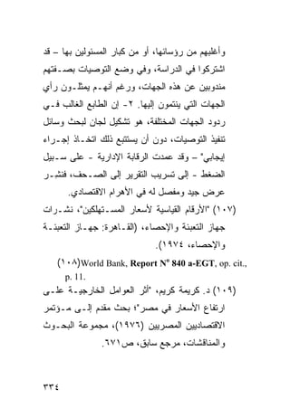 ‫ﻭﺃﻏﻠﺒﻬﻡ ﻤﻥ ﺭﺅﺴﺎﺌﻬﺎ، ﺃﻭ ﻤﻥ ﻜﺒﺎﺭ ﺍﻟﻤﺴﺌﻭﻟﻴﻥ ﺒﻬﺎ – ﻗﺩ‬
‫ﺍﺸﺘﺭﻜﻭﺍ ﻓﻲ ﺍﻟﺩﺭﺍﺴﺔ، ﻭﻓﻲ ﻭﻀﻊ ﺍﻟﺘﻭﺼﻴﺎﺕ ﺒﺼـﻔﺘﻬﻡ‬
‫ﻤﻨﺩﻭﺒﻴﻥ ﻋﻥ ﻫﺫﻩ ﺍﻟﺠﻬﺎﺕ، ﻭﺭﻏﻡ ﺃﻨﻬـﻡ ﻴﻤﺜﻠـﻭﻥ ﺭﺃﻱ‬
‫ﺍﻟﺠﻬﺎﺕ ﺍﻟﺘﻲ ﻴﻨﺘﻤﻭﻥ ﺇﻟﻴﻬﺎ. ٢- ﺇﻥ ﺍﻟﻁﺎﺒﻊ ﺍﻟﻐﺎﻟﺏ ﻓـﻲ‬
‫ﺭﺩﻭﺩ ﺍﻟﺠﻬﺎﺕ ﺍﻟﻤﺨﺘﻠﻔﺔ، ﻫﻭ ﺘﺸﻜﻴل ﻟﺠﺎﻥ ﻟﺒﺤﺙ ﻭﺴﺎﺌل‬
‫ﺘﻨﻔﻴﺫ ﺍﻟﺘﻭﺼﻴﺎﺕ، ﺩﻭﻥ ﺃﻥ ﻴﺴﺘﺘﺒﻊ ﺫﻟﻙ ﺍﺘﺨـﺎﺫ ﺇﺠـﺭﺍﺀ‬
‫ﺇﻴﺠﺎﺒﻲ" – ﻭﻗﺩ ﻋﻤﺩﺕ ﺍﻟﺭﻗﺎﺒﺔ ﺍﻹﺩﺍﺭﻴﺔ - ﻋﻠﻰ ﺴـﺒﻴل‬
‫ﺍﻟﻀﻐﻁ - ﺇﻟﻰ ﺘﺴﺭﻴﺏ ﺍﻟﺘﻘﺭﻴﺭ ﺇﻟﻰ ﺍﻟﺼـﺤﻑ، ﻓﻨ ِـﺭ‬
  ‫ﹸﺸ‬
      ‫ﻋﺭﺽ ﺠﻴﺩ ﻭﻤﻔﺼل ﻟﻪ ﻓﻲ ﺍﻷﻫﺭﺍﻡ ﺍﻻﻗﺘﺼﺎﺩﻱ.‬
‫)٧٠١( "ﺍﻷﺭﻗﺎﻡ ﺍﻟﻘﻴﺎﺴﻴﺔ ﻷﺴﻌﺎﺭ ﺍﻟﻤﺴـﺘﻬﻠﻜﻴﻥ"، ﻨﺸـﺭﺍﺕ‬
‫ﺠﻬﺎﺯ ﺍﻟﺘﻌﺒﺌﺔ ﻭﺍﻹﺤﺼﺎﺀ، )ﺍﻟﻘـﺎﻫﺭﺓ: ﺠﻬـﺎﺯ ﺍﻟﺘﻌﺒﺌـﺔ‬
                              ‫ﻭﺍﻹﺤﺼﺎﺀ، ٤٧٩١(.‬
   ‫,.‪(١٠٨)World Bank, Report No 840 a-EGT, op. cit‬‬
      ‫.11 .‪p‬‬
‫)٩٠١( ﺩ. ﻜﺭﻴﻤﺔ ﻜﺭﻴﻡ، "ﺃﺜﺭ ﺍﻟﻌﻭﺍﻤل ﺍﻟﺨﺎﺭﺠﻴـﺔ ﻋﻠـﻰ‬
‫ﺍﺭﺘﻔﺎﻉ ﺍﻷﺴﻌﺎﺭ ﻓﻲ ﻤﺼﺭ"؛ ﺒﺤﺙ ﻤﻘﺩﻡ ﺇﻟـﻰ ﻤـﺅﺘﻤﺭ‬
‫ﺍﻻﻗﺘﺼﺎﺩﻴﻴﻥ ﺍﻟﻤﺼﺭﻴﻴﻥ )٦٧٩١(، ﻤﺠﻤﻭﻋﺔ ﺍﻟﺒﺤـﻭﺙ‬
               ‫ﻭﺍﻟﻤﻨﺎﻗﺸﺎﺕ، ﻤﺭﺠﻊ ﺴﺎﺒﻕ، ﺹ١٧٦.‬



‫٤٣٣‬
 