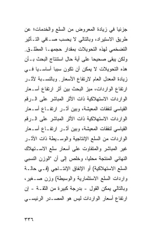 ‫ﺠﺯﺌ ‪‬ﺎ ﻓﻲ ﺯﻴﺎﺩﺓ ﺍﻟﻤﻌﺭﻭﺽ ﻤﻥ ﺍﻟﺴﻠﻊ ﻭﺍﻟﺨﺩﻤﺎﺕ؛ ﻋﻥ‬
                                        ‫ﻴ‬
‫ﻁﺭﻴﻕ ﺍﻻﺴﺘﻴﺭﺍﺩ، ﻭﺒﺎﻟﺘﺎﻟﻲ ﻻ ﻴﺤﺴﺏ ﺼـﺎﻓﻲ ﺍﻟﺘـﺄﺜﻴﺭ‬
‫ﺍﻟﺘﻀﺨﻤﻲ ﻟﻬﺫﻩ ﺍﻟﺘﺤﻭﻴﻼﺕ ﺒﻤﻘﺩﺍﺭ ﺤﺠﻤﻬـﺎ ﺍﻟ ‪‬ﻁﹶـﻕ.‬
   ‫ﻤ ﻠ‬
‫ﻭﻟﻜﻥ ﻴﺒﻘﻰ ﺼﺤﻴ ‪‬ﺎ ﻋﻠﻰ ﺃ ‪‬ﺔ ﺤﺎل ﺍﺴﺘﻨﺘﺎﺝ ﺍﻟﺒﺤﺙ ﺒـﺄﻥ‬
                        ‫ﻴ‬        ‫ﺤ‬
‫ﻫﺫﻩ ﺍﻟﺘﺤﻭﻴﻼﺕ ﻻ ﻴﻤﻜﻥ ﺃﻥ ﺘﻜﻭﻥ ﺴﺒ ‪‬ﺎ ﺃﺴﺎﺴـ ‪‬ﺎ ﻓـﻲ‬
     ‫ﻴ‬        ‫ﺒ‬
‫ﺯﻴﺎﺩﺓ ﺍﻟﻤﻌﺩل ﺍﻟﻌﺎﻡ ﻻﺭﺘﻔﺎﻉ ﺍﻷﺴﻌﺎﺭ. ﻭﺒﺎﻟﻨﺴـﺒﺔ ﻷﺜـﺭ‬
‫ﺍﺭﺘﻔﺎﻉ ﺍﻟﻭﺍﺭﺩﺍﺕ، ﻤﻴﺯ ﺍﻟﺒﺤﺙ ﺒﻴﻥ ﺃﺜﺭ ﺍﺭﺘﻔﺎﻉ ﺃﺴـﻌﺎﺭ‬
‫ﺍﻟﻭﺍﺭﺩﺍﺕ ﺍﻻﺴﺘﻬﻼﻜﻴﺔ ﺫﺍﺕ ﺍﻷﺜﺭ ﺍﻟﻤﺒﺎﺸﺭ ﻋﻠﻰ ﺍﻟـﺭﻗﻡ‬
‫ﺍﻟﻘﻴﺎﺴﻲ ﻟﻨﻔﻘﺎﺕ ﺍﻟﻤﻌﻴﺸﺔ، ﻭﺒﻴﻥ ﺃﺜـﺭ ﺍﺭﺘﻔـﺎﻉ ﺃﺴـﻌﺎﺭ‬
‫ﺍﻟﻭﺍﺭﺩﺍﺕ ﺍﻻﺴﺘﻬﻼﻜﻴﺔ ﺫﺍﺕ ﺍﻷﺜﺭ ﺍﻟﻤﺒﺎﺸﺭ ﻋﻠﻰ ﺍﻟـﺭﻗﻡ‬
‫ﺍﻟﻘﻴﺎﺴﻲ ﻟﻨﻔﻘﺎﺕ ﺍﻟﻤﻌﻴﺸﺔ، ﻭﺒﻴﻥ ﺃﺜـﺭ ﺍﺭﺘﻔـﺎﻉ ﺃﺴـﻌﺎﺭ‬
‫ﺍﻟﻭﺍﺭﺩﺍﺕ ﻤﻥ ﺍﻟﺴﻠﻊ ﺍﻹﻨﺘﺎﺠﻴﺔ ﻭﺍﻟﻭﺴـﻴﻁﺔ ﺫﺍﺕ ﺍﻷﺜـﺭ‬
‫ﻏﻴﺭ ﺍﻟﻤﺒﺎﺸﺭ ﻭﺍﻟﻤﺘﻔﺎﻭﺕ ﻋﻠﻰ ﺃﺴﻌﺎﺭ ﺴﻠﻊ ﺍﻻﺴـﺘﻬﻼﻙ‬
‫ﺍﻟﻨﻬﺎﺌﻲ ﺍﻟ ‪‬ﻨﺘﺠﺔ ﻤﺤﻠ ‪‬ﺎ، ﻭﺨﻠﺹ ﺇﻟﻰ ﺃﻥ "ﺍﻟﻭﺯﻥ ﺍﻟﻨﺴﺒﻲ‬
                            ‫ﻴ‬         ‫ﻤ‬
‫ﺍﻟﺴﻠﻊ ﺍﻻﺴﺘﻬﻼﻜﻴﺔ( ﺃﻭ ﺍﻹﻨﻔﺎﻕ ﺍﻹﻨﺘـﺎﺠﻲ )ﻓـﻲ ﺤﺎﻟـﺔ‬
‫ﻭﺍﺭﺩﺍﺕ ﺍﻟﺴﻠﻊ ﺍﻻﺴﺘﺜﻤﺎﺭﻴﺔ ﻭﺍﻟﻭﺴﻴﻁﺔ( ﻭﺯﻥ ﺼـﻐﻴﺭ،‬
‫ﻭﺒﺎﻟﺘﺎﻟﻲ ﻴﻤﻜﻥ ﺍﻟﻘﻭل - ﺒﺩﺭﺠﺔ ﻜﺒﻴﺭﺓ ﻤﻥ ﺍﻟﺜﻘـﺔ - ﺇﻥ‬
‫ﺍﺭﺘﻔﺎﻉ ﺃﺴﻌﺎﺭ ﺍﻟﻭﺍﺭﺩﺍﺕ ﻟﻴﺱ ﻫﻭ ﺍﻟﻤﺼـﺩﺭ ﺍﻟﺭﺌﻴﺴـﻲ‬


‫٦٣٣‬
 