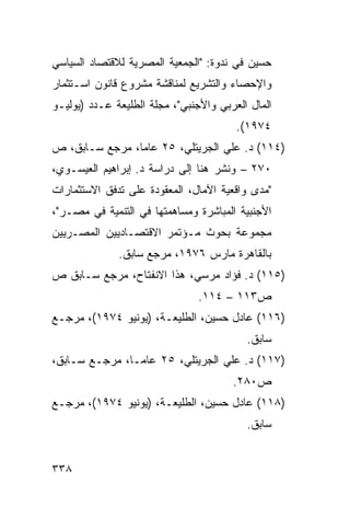 ‫ﺤﺴﻴﻥ ﻓﻲ ﻨﺩﻭﺓ: "ﺍﻟﺠﻤﻌﻴﺔ ﺍﻟﻤﺼﺭﻴﺔ ﻟﻼﻗﺘﺼﺎﺩ ﺍﻟﺴﻴﺎﺴﻲ‬
‫ﻭﺍﻹﺤﺼﺎﺀ ﻭﺍﻟﺘﺸﺭﻴﻊ ﻟﻤﻨﺎﻗﺸﺔ ﻤﺸﺭﻭﻉ ﻗﺎﻨﻭﻥ ﺍﺴـﺘﺜﻤﺎﺭ‬
‫ﺍﻟﻤﺎل ﺍﻟﻌﺭﺒﻲ ﻭﺍﻷﺠﻨﺒﻲ"، ﻤﺠﻠﺔ ﺍﻟﻁﻠﻴﻌﺔ ﻋـﺩﺩ )ﻴﻭﻟﻴـﻭ‬
                                        ‫٤٧٩١(.‬
‫)٤١١( ﺩ. ﻋﻠﻲ ﺍﻟﺠﺭﻴﺘﻠﻲ، ٥٢ ﻋﺎ ‪‬ﺎ، ﻤﺭﺠﻊ ﺴـﺎﺒﻕ، ﺹ‬
                ‫ﻤ‬
‫٠٧٢ – ﻭﻨﺸﺭ ﻫﻨﺎ ﺇﻟﻰ ﺩﺭﺍﺴﺔ ﺩ. ﺇﺒﺭﺍﻫﻴﻡ ﺍﻟﻌﻴﺴـﻭﻱ،‬
‫"ﻤﺩﻯ ﻭﺍﻗﻌﻴﺔ ﺍﻵﻤﺎل، ﺍﻟﻤﻌﻘﻭﺩﺓ ﻋﻠﻰ ﺘﺩﻓﻕ ﺍﻻﺴﺘﺜﻤﺎﺭﺍﺕ‬
‫ﺍﻷﺠﻨﺒﻴﺔ ﺍﻟﻤﺒﺎﺸﺭﺓ ﻭﻤﺴﺎﻫﻤﺘﻬﺎ ﻓﻲ ﺍﻟﺘﻨﻤﻴﺔ ﻓﻲ ﻤﺼـﺭ"،‬
‫ﻤﺠﻤﻭﻋﺔ ﺒﺤﻭﺙ ﻤـﺅﺘﻤﺭ ﺍﻻﻗﺘﺼـﺎﺩﻴﻴﻥ ﺍﻟﻤﺼـﺭﻴﻴﻥ‬
              ‫ﺒﺎﻟﻘﺎﻫﺭﺓ ﻤﺎﺭﺱ ٦٧٩١، ﻤﺭﺠﻊ ﺴﺎﺒﻕ.‬
‫)٥١١( ﺩ. ﻓﺅﺍﺩ ﻤﺭﺴﻲ، ﻫﺫﺍ ﺍﻻﻨﻔﺘﺎﺡ، ﻤﺭﺠﻊ ﺴـﺎﺒﻕ ﺹ‬
                                ‫ﺹ٣١١ – ٤١١.‬
‫)٦١١( ﻋﺎﺩل ﺤﺴﻴﻥ، ﺍﻟﻁﻠﻴﻌـﺔ، )ﻴﻭﻨﻴﻭ ٤٧٩١(، ﻤﺭﺠـﻊ‬
                                          ‫ﺴﺎﺒﻕ.‬
‫)٧١١( ﺩ. ﻋﻠﻲ ﺍﻟﺠﺭﻴﺘﻠﻲ، ٥٢ ﻋﺎ ‪‬ـﺎ، ﻤﺭﺠـﻊ ﺴـﺎﺒﻕ،‬
                ‫ﻤ‬
                                       ‫ﺹ٠٨٢.‬
‫)٨١١( ﻋﺎﺩل ﺤﺴﻴﻥ، ﺍﻟﻁﻠﻴﻌـﺔ، )ﻴﻭﻨﻴﻭ ٤٧٩١(، ﻤﺭﺠـﻊ‬
                                          ‫ﺴﺎﺒﻕ.‬


‫٨٣٣‬
 