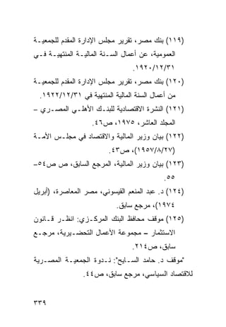 ‫)٩١١( ﺒﻨﻙ ﻤﺼﺭ، ﺘﻘﺭﻴﺭ ﻤﺠﻠﺱ ﺍﻹﺩﺍﺭﺓ ﺍﻟﻤﻘﺩﻡ ﻟﻠﺠﻤﻌﻴـﺔ‬
‫ﺍﻟﻌﻤﻭﻤﻴﺔ، ﻋﻥ ﺃﻋﻤﺎل ﺍﻟﺴـﻨﺔ ﺍﻟﻤﺎﻟﻴـﺔ ﺍﻟﻤﻨﺘﻬﻴـﺔ ﻓـﻲ‬
                                 ‫١٣/٢١/٠٢٩١.‬
‫)٠٢١( ﺒﻨﻙ ﻤﺼﺭ، ﺘﻘﺭﻴﺭ ﻤﺠﻠﺱ ﺍﻹﺩﺍﺭﺓ ﺍﻟﻤﻘ ‪‬ﻡ ﻟﻠﺠﻤﻌﻴـﺔ‬
          ‫ﺩ‬
  ‫ﻤﻥ ﺃﻋﻤﺎل ﺍﻟﺴﻨﺔ ﺍﻟﻤﺎﻟﻴﺔ ﺍﻟﻤﻨﺘﻬﻴﺔ ﻓﻲ ١٣/٢١/٢٢٩١.‬
‫)١٢١( ﺍﻟﻨﺸﺭﺓ ﺍﻻﻗﺘﺼﺎﺩﻴﺔ ﻟﻠﺒﻨـﻙ ﺍﻷﻫﻠـﻲ ﺍﻟﻤﺼـﺭﻱ –‬
                   ‫ﺍﻟﻤﺠﻠﺩ ﺍﻟﻌﺎﺸﺭ، ٥٧٩١، ﺹ٦٤.‬
‫)٢٢١( ﺒﻴﺎﻥ ﻭﺯﻴﺭ ﺍﻟﻤﺎﻟﻴﺔ ﻭﺍﻻﻗﺘﺼﺎﺩ ﻓﻲ ﻤﺠﻠـﺱ ﺍﻷﻤـﺔ‬
                         ‫)٧٢/٨/٧٥٩١(، ﺹ٣٤.‬
‫)٣٢١( ﺒﻴﺎﻥ ﻭﺯﻴﺭ ﺍﻟﻤﺎﻟﻴﺔ، ﺍﻟﻤﺭﺠﻊ ﺍﻟﺴﺎﺒﻕ، ﺹ ﺹ٤٥–‬
                                            ‫٥٥.‬
‫)٤٢١( ﺩ. ﻋﺒﺩ ﺍﻟﻤﻨﻌﻡ ﺍﻟﻘﻴﺴﻭﻨﻲ، ﻤﺼﺭ ﺍﻟﻤﻌﺎﺼﺭﺓ، )ﺃﺒﺭﻴل‬
                            ‫٤٧٩١(، ﻤﺭﺠﻊ ﺴﺎﺒﻕ.‬
‫)٥٢١( ﻤﻭﻗﻑ ﻤﺤﺎﻓﻅ ﺍﻟﺒﻨﻙ ﺍﻟﻤﺭﻜـﺯﻱ: ﺍﻨﻅـﺭ ﻗـﺎﻨﻭﻥ‬
‫ﺍﻻﺴﺘﺜﻤﺎﺭ – ﻤﺠﻤﻭﻋﺔ ﺍﻷﻋﻤﺎل ﺍﻟﺘﺤﻀـﻴﺭﻴﺔ، ﻤﺭﺠـﻊ‬
                                 ‫ﺴﺎﺒﻕ، ﺹ٤١٢.‬
‫"ﻤﻭﻗﻑ ﺩ. ﺤﺎﻤﺩ ﺍﻟﺴـﺎﻴﺢ": ﻨـﺩﻭﺓ ﺍﻟﺠﻤﻌﻴـﺔ ﺍﻟﻤﺼـﺭﻴﺔ‬
                ‫ﻟﻼﻗﺘﺼﺎﺩ ﺍﻟﺴﻴﺎﺴﻲ، ﻤﺭﺠﻊ ﺴﺎﺒﻕ، ﺹ٤٤.‬


‫٩٣٣‬
 