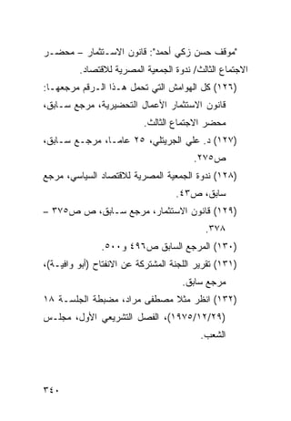 ‫"ﻤﻭﻗﻑ ﺤﺴﻥ ﺯﻜﻲ ﺃﺤﻤﺩ": ﻗﺎﻨﻭﻥ ﺍﻻﺴـﺘﺜﻤﺎﺭ – ﻤﺤﻀـﺭ‬
         ‫ﺍﻻﺠﺘﻤﺎﻉ ﺍﻟﺜﺎﻟﺙ/ ﻨﺩﻭﺓ ﺍﻟﺠﻤﻌﻴﺔ ﺍﻟﻤﺼﺭﻴﺔ ﻟﻼﻗﺘﺼﺎﺩ.‬
‫)٦٢١( ﻜل ﺍﻟﻬﻭﺍﻤﺵ ﺍﻟﺘﻲ ﺘﺤﻤل ﻫـﺫﺍ ﺍﻟـﺭﻗﻡ ﻤﺭﺠﻌﻬـﺎ:‬
‫ﻗﺎﻨﻭﻥ ﺍﻻﺴﺘﺜﻤﺎﺭ ﺍﻷﻋﻤﺎل ﺍﻟﺘﺤﻀﻴﺭﻴﺔ، ﻤﺭﺠﻊ ﺴـﺎﺒﻕ،‬
                          ‫ﻤﺤﻀﺭ ﺍﻻﺠﺘﻤﺎﻉ ﺍﻟﺜﺎﻟﺙ.‬
‫)٧٢١( ﺩ. ﻋﻠﻲ ﺍﻟﺠﺭﻴﺘﻠﻲ، ٥٢ ﻋﺎ ‪‬ـﺎ، ﻤﺭﺠـﻊ ﺴـﺎﺒﻕ،‬
                ‫ﻤ‬
                                        ‫ﺹ٥٧٢.‬
‫)٨٢١( ﻨﺩﻭﺓ ﺍﻟﺠﻤﻌﻴﺔ ﺍﻟﻤﺼﺭﻴﺔ ﻟﻼﻗﺘﺼﺎﺩ ﺍﻟﺴﻴﺎﺴﻲ، ﻤﺭﺠﻊ‬
                                   ‫ﺴﺎﺒﻕ، ﺹ٣٤.‬
‫)٩٢١( ﻗﺎﻨﻭﻥ ﺍﻻﺴﺘﺜﻤﺎﺭ، ﻤﺭﺠﻊ ﺴـﺎﺒﻕ، ﺹ ﺹ٥٧٣ –‬
                                           ‫٨٧٣.‬
               ‫)٠٣١( ﺍﻟﻤﺭﺠﻊ ﺍﻟﺴﺎﺒﻕ ﺹ٦٩٤ ﻭ٠٠٥.‬
‫)١٣١( ﺘﻘﺭﻴﺭ ﺍﻟﻠﺠﻨﺔ ﺍﻟﻤﺸﺘﺭﻜﺔ ﻋﻥ ﺍﻻﻨﻔﺘﺎﺡ )ﺃﺒﻭ ﻭﺍﻓﻴـﺔ(،‬
                                     ‫ﻤﺭﺠﻊ ﺴﺎﺒﻕ.‬
‫)٢٣١( ﺍﻨﻅﺭ ﻤﺜﻼ ﻤﺼﻁﻔﻰ ﻤﺭﺍﺩ، ﻤﻀﺒﻁﺔ ﺍﻟﺠﻠﺴـﺔ ٨١‬
                             ‫ﹰ‬
‫)٩٢/٢١/٥٧٩١(، ﺍﻟﻔﺼل ﺍﻟﺘﺸﺭﻴﻌﻲ ﺍﻷﻭل، ﻤﺠﻠـﺱ‬
                                          ‫ﺍﻟﺸﻌﺏ.‬




‫٠٤٣‬
 