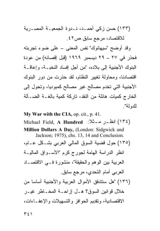 ‫)٣٣١( ﺤﺴﻥ ﺯﻜﻲ ﺃﺤﻤـﺩ، ﻨـﺩﻭﺓ ﺍﻟﺠﻤﻌﻴـﺔ ﺍﻟﻤﺼـﺭﻴﺔ‬
                    ‫ﻟﻼﻗﺘﺼﺎﺩ، ﻤﺭﺠﻊ ﺴﺎﺒﻕ ﺹ٢٤.‬
‫ﻭﻗﺩ ﺃﻭﻀﺢ "ﺴﻴﻬﺎﻨﻭﻙ" ﻨﻔﺱ ﺍﻟﻤﻌﻨﻰ – ﻋﻠﻰ ﻀﻭﺀ ﺘﺠﺭﺒﺘﻪ‬
‫ﻓﺤﺫﺭ ﻓﻲ ٧٢ – ٩٢ ﺩﻴﺴﻤﺒﺭ ٩٦٩١ )ﻗﺒل ﺇﻗﺼﺎﺌﻪ( ﻤﻥ ﻋﻭﺩﺓ‬
‫ﺍﻟﺒﻨﻭﻙ ﺍﻷﺠﻨﺒﻴﺔ ﺇﻟﻰ ﺒﻼﺩﻩ، "ﻤﻥ ﺃﺠل ﺇﻓﺴﺎﺩ ﺍﻟﻨﺨﺒـﺔ، ﻭﺇﻋﺎﻗـﺔ‬
‫ﺍﻗﺘﺼﺎﺩﻨﺎ، ﻭﻤﺤﺎﻭﻟﺔ ﺘﻐﻴﻴﺭ ﺍﻟﻨﻅﺎﻡ، ﻟﻘﺩ ﺤﺫﺭﺕ ﻤﻥ ﺩﻭﺭ ﺍﻟﺒﻨﻭﻙ‬
‫ﺍﻷﺠﻨﺒﻴﺔ ﺍﻟﺘﻲ ﺘﺨﺩﻡ ﻤﺼﺎﻟﺢ ﻏﻴﺭ ﻤﺼﺎﻟﺢ ﻜﻤﺒﻭﺩﻴﺎ، ﻭﺘﺤﻭل ﺇﻟﻰ‬
‫ﺍﻟﺨﺎﺭﺝ ﻜﻤﻴﺎﺕ ﻫﺎﺌﻠﺔ ﻤﻥ ﺍﻟﻨﻘﺩ، ﺘﺎﺭﻜﺔ ﻜﻤﻴﺔ ﺒﺎﻟﻐـﺔ ﺍﻟﻀـﺂﻟﺔ‬
                                                ‫ﻟﻠﺩﻭﻟﺔ".‬
‫.14 .‪My War with the CIA, op. cit., p‬‬
‫)٤٣١( ﺍﻨﻅ ـﺭ ﻤ ـﺜﻼ: ‪Michael Field, A Hundred‬‬
                                 ‫ـ ـ ﹰ‬
‫‪Million Dollars A Day, (London: Sidgwick and‬‬
      ‫.‪Jackson; 1975), chs. 13, 14 and Conclusion‬‬
‫)٥٣١( ﺤﻭل ﻗﻀﻴﺔ ﺍﻟﺴﻭﻕ ﺍﻟﻤﺎﻟﻲ ﺍﻟﻌﺭﺒﻲ ﺒﺸـﻜل ﻋـﺎﻡ،‬
‫ﺍﻨﻅﺭ ﺍﻟﺩﺭﺍﺴﺔ ﺍﻟﻬﺎﻤﺔ ﻟﺠﻭﺭﺝ ﻜﺭﻡ "ﺍﻷﺴـﻭﺍﻕ ﺍﻟﻤﺎﻟﻴـﺔ‬
‫ﺍﻟﻌﺭﺒﻴﺔ ﺒﻴﻥ ﺍﻟﻭﻫﻡ ﻭﺍﻟﺤﻘﻴﻘﺔ"، ﻤﻨﺸﻭﺭﺓ ﻓـﻲ ﺍﻻﻗﺘﺼـﺎﺩ‬
                 ‫ﺍﻟﻌﺭﺒﻲ ﺃﻤﺎﻡ ﺍﻟﺘﺤﺩﻱ، ﻤﺭﺠﻊ ﺴﺎﺒﻕ.‬
‫)٦٣١( "ﻫل ﺴﺘﺘﺩﻓﻕ ﺍﻷﻤﻭﺍل ﺍﻟﻌﺭﺒﻴﺔ ﻭﺍﻷﺠﻨﺒﻴﺔ ﺃﺴﺎ ‪‬ﺎ ﻤﻥ‬
    ‫ﺴ‬
‫ﺨﻼل ﻗﻭﺍﻨﻴﻥ ﺍﻟﺴﻭﻕ؟ ﻫـل ﺇﺯﺍﺤـﺔ ﺍﻟﻤﺨـﺎﻁﺭ ﻏﻴـﺭ‬
‫ﺍﻻﻗﺘﺼﺎﺩﻴﺔ، ﻭﺘﻘﺩﻴﻡ ﺍﻟﺤﻭﺍﻓﺯ ﻭﺍﻟﺘﺴﻬﻴﻼﺕ ﻭﺍﻹﻋﻔـﺎﺀﺍﺕ،‬

‫١٤٣‬
 