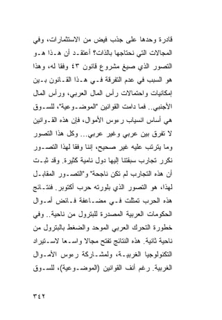 ‫ﻗﺎﺩﺭﺓ ﻭﺤﺩﻫﺎ ﻋﻠﻰ ﺠﺫﺏ ﻓﻴﺽ ﻤﻥ ﺍﻻﺴﺘﺜﻤﺎﺭﺍﺕ، ﻭﻓﻲ‬
                                     ‫ﹲ‬
‫ﺍﻟﻤﺠﺎﻻﺕ ﺍﻟﺘﻲ ﻨﺤﺘﺎﺠﻬﺎ ﺒﺎﻟﺫﺍﺕ؟ ﺃﻋﺘﻘـﺩ ﺃﻥ ﻫـﺫﺍ ﻫـﻭ‬
‫ﺍﻟﺘﺼﻭﺭ ﺍﻟﺫﻱ ﺼﻴﻎ ﻤﺸﺭﻭﻉ ﻗﺎﻨﻭﻥ ٣٤ ﻭﻓ ﹰﺎ ﻟﻪ، ﻭﻫﺫﺍ‬
          ‫ﻘ‬
‫ﻫﻭ ﺍﻟﺴﺒﺏ ﻓﻲ ﻋﺩﻡ ﺍﻟﺘﻔﺭﻗﺔ ﻓـﻲ ﻫـﺫﺍ ﺍﻟﻘـﺎﻨﻭﻥ ﺒـﻴﻥ‬
‫ﺇﻤﻜﺎﻨﻴﺎﺕ ﻭﺍﺤﺘﻤﺎﻻﺕ ﺭﺃﺱ ﺍﻟﻤﺎل ﺍﻟﻌﺭﺒﻲ، ﻭﺭﺃﺱ ﺍﻟﻤﺎل‬
‫ﺍﻷﺠﻨﺒﻲ.. ﻓﻤﺎ ﺩﺍﻤﺕ ﺍﻟﻘﻭﺍﻨﻴﻥ "ﺍﻟﻤﻭﻀـﻭﻋﻴﺔ"، ﻟﻠﺴـﻭﻕ‬
‫ﻫﻲ ﺃﺴﺎﺱ ﺍﻨﺴﻴﺎﺏ ﺭﺀﻭﺱ ﺍﻷﻤﻭﺍل، ﻓﺈﻥ ﻫﺫﻩ ﺍﻟﻘـﻭﺍﻨﻴﻥ‬
‫ﻻ ﺘﻔﺭﻕ ﺒﻴﻥ ﻋﺭﺒﻲ ﻭﻏﻴﺭ ﻋﺭﺒﻲ... ﻭﻜل ﻫﺫﺍ ﺍﻟﺘﺼﻭﺭ‬
‫ﻭﻤﺎ ﻴﺘﺭﺘﺏ ﻋﻠﻴﻪ ﻏﻴﺭ ﺼﺤﻴﺢ، ﺇﻨﻨﺎ ﻭﻓ ﹰﺎ ﻟﻬﺫﺍ ﺍﻟﺘﺼـﻭﺭ‬
              ‫ﻘ‬
‫ﻨﻜﺭﺭ ﺘﺠﺎﺭﺏ ﺴﺒﻘﺘﻨﺎ ﺇﻟﻴﻬﺎ ﺩﻭل ﻨﺎﻤﻴﺔ ﻜﺜﻴﺭﺓ. ﻭﻗﺩ ﺜﺒـﺕ‬
‫ﺃﻥ ﻫﺫﻩ ﺍﻟﺘﺠﺎﺭﺏ ﻟﻡ ﺘﻜﻥ ﻨﺎﺠﺤﺔ" ﻭ"ﺍﻟﺘﺼـﻭﺭ ﺍﻟﻤﻘﺎﺒـل‬
‫ﻟﻬﺫﺍ، ﻫﻭ ﺍﻟﺘﺼﻭﺭ ﺍﻟﺫﻱ ﺒﻠﻭﺭﺘﻪ ﺤﺭﺏ ﺃﻜﺘﻭﺒﺭ. ﻓﻨﺘـﺎﺌﺞ‬
‫ﻫﺫﻩ ﺍﻟﺤﺭﺏ ﺘﻤﺜﻠﺕ ﻓـﻲ ﻤﻀـﺎﻋﻔﺔ ﻓـﺎﺌﺽ ﺃﻤـﻭﺍل‬
‫ﺍﻟﺤﻜﻭﻤﺎﺕ ﺍﻟﻌﺭﺒﻴﺔ ﺍﻟﻤﺼﺩﺭﺓ ﻟﻠﺒﺘﺭﻭل ﻤﻥ ﻨﺎﺤﻴﺔ.. ﻭﻓﻲ‬
‫ﺨﻁﻭﺭﺓ ﺍﻟﺘﺤﺭﻙ ﺍﻟﻌﺭﺒﻲ ﺍﻟﻤﻭﺤﺩ ﻭﺍﻟﻀﻐﻁ ﺒﺎﻟﺒﺘﺭﻭل ﻤﻥ‬
‫ﻨﺎﺤﻴﺔ ﺜﺎﻨﻴﺔ. ﻫﺫﻩ ﺍﻟﻨﺘﺎﺌﺞ ﺘﻔﺘﺢ ﻤﺠﺎﻻ ﻭﺍﺴـ ‪‬ﺎ ﻻﺴـﺘﻴﺭﺍﺩ‬
          ‫ﻌ‬      ‫ﹰ‬
‫ﺍﻟﺘﻜﻨﻭﻟﻭﺠﻴﺎ ﺍﻟﻐﺭﺒﻴـﺔ، ﻭﻟﻤﺸـﺎﺭﻜﺔ ﺭﺀﻭﺱ ﺍﻷﻤـﻭﺍل‬
‫ﺍﻟﻐﺭﺒﻴﺔ. ﺭﻏﻡ ﺃﻨﻑ ﺍﻟﻘﻭﺍﻨﻴﻥ )ﺍﻟﻤﻭﻀـﻭﻋﻴﺔ(، ﻟﻠﺴـﻭﻕ‬


‫٢٤٣‬
 