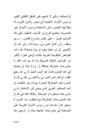 ‫ﺍﻟﺭﺃﺴﻤﺎﻟﻴﺔ، ﻭﺍﻟﺘﻲ ﻻ ﺘﺸﺠﻊ ﻋﻠﻰ ﺍﻟﺘﺩﻓﻕ ﺍﻟﺘﻠﻘﺎﺌﻲ ﺍﻟﻜﺒﻴﺭ‬
‫ﻟﺭﺀﻭﺱ ﺍﻷﻤﻭﺍل ﺍﻷﺠﻨﺒﻴﺔ ﺇﻟﻰ ﻤﺼﺭ ﻭﺍﻟﺩﻭل ﺍﻟﻌﺭﺒﻴـﺔ؛‬
‫ﻭﻓ ﹰﺎ ﻟﻬﺫﺍ ﺍﻟﺘﺼﻭﺭ، ﻓﺈﻥ ﺍﻻﺴﺘﻌﺎﻨﺔ ﺒﺭﺀﻭﺱ ﺍﻷﻤﻭﺍل ﻏﻴﺭ‬
                                            ‫ﻘ‬
‫ﺍﻟﻤﺼﺭﻴﺔ، ﻴﺨﻀﻊ ﻟﻨﻭﻉ ﻤﻥ ﺍﻟﺘﺭﺘﻴﺏ ﺍﻟﻤﻨﻅﻡ، ﻭﻓﻲ ﻫﺫﺍ‬
‫ﺍﻟﺘﺭﺘﻴﺏ ﻨﻔ ‪‬ﻕ – ﻋﻠﻰ ﻋﻜﺱ ﻤﺸﺭﻭﻉ ﺍﻟﻘﺎﻨﻭﻥ – ﺒـﻴﻥ‬
                                ‫ﺭ‬
‫ﻤﻭﻗﻑ ﺭﺃﺱ ﺍﻟﻤﺎل ﺍﻟﻌﺭﺒـﻲ، ﻭﻤﻭﻗـﻑ ﺭﺃﺱ ﺍﻟﻤـﺎل‬
‫ﺍﻷﺠﻨﺒﻲ. ﺒل ﺇﻥ ﺴﻌﻴﻨﺎ ﻴﺠﺏ ﺃﻥ ﻴﺒﺩﺃ ﺒﻤﺤﺎﻭﻟﺔ ﺍﺠﺘـﺫﺍﺏ‬
‫ﺍﻟﻔﻭﺍﺌﺽ ﺍﻟﺤﻜﻭﻤﻴﺔ ﺍﻟﻌﺭﺒﻴﺔ ﺒﺎﻟﺫﺍﺕ )ﻭﻫﻲ ﺍﻟﺠﺯﺀ ﺍﻷﻜﺒﺭ‬
‫ﻤﻥ ﺍﻟﻔﻭﺍﺌﺽ ﺍﻟﻤﺎﻟﻴﺔ ﺍﻟﻌﺭﺒﻴﺔ( ﻭﺫﻟـﻙ ﺒﻬـﺩﻑ ﺇﻗﺎﻤـﺔ‬
‫ﻤﺸﺭﻭﻋﺎﺕ ﻤﺸﺘﺭﻜﺔ ﻋﻤﻼﻗﺔ )...( ﻭﻻ ﺸﻙ ﺃﻥ ﻨﺠﺎﺤﻨﺎ‬
‫ﻓﻲ ﻫﺫﻩ ﺍﻟﻤﺸﺭﻭﻋﺎﺕ، ﻫﻭ ﺃﻨﺴﺏ ﺍﻟﺴﺒل ﺇﻟـﻰ ﺘﺸـﺠﻴﻊ‬
‫ﺍﻟﻘﻁـﺎﻉ ﺍﻟﺨـﺎﺹ ﺍﻟﻌﺭﺒـﻲ ﻭﺍﻷﺠﻨﺒـﻲ. ﻓﻔـﻲ ﻅـل‬
 ‫ـ‬         ‫ـ‬                 ‫ـ‬
‫ﺍﻟﻤﺸﺭﻭﻋﺎﺕ ﺍﻟﻤﺸﺘﺭﻜﺔ ﺍﻟﺠﺒﺎﺭﺓ ﺴﻴﺯﺩﺍﺩ ﺠﻭ ﺍﻻﻁﻤﺌﻨـﺎﻥ‬
‫ﺃﻤﺎﻡ ﺍﻟﻤﺴﺘﺜﻤﺭ ﺍﻟﻌﺭﺒﻲ ﺍﻟﺫﻱ ﻴﺴﻌﻰ ﺇﻟﻰ ﺍﻻﺴﺘﺜﻤﺎﺭ ﻓـﻲ‬
‫ﻤﺸﺭﻭﻋﺎﺕ ﺼﻐﻴﺭﺓ ﺃﻭ ﻤﺘﻭﺴﻁﺔ. ﻭﻜﺫﻟﻙ ﻓﺈﻨﻪ ﻓﻲ ﻅـل‬
‫ﻫﺫﻩ ﺍﻟﻤﺸﺭﻭﻋﺎﺕ ﺍﻟﻤﺸﺘﺭﻜﺔ ﻤﻊ ﺍﻟﺤﻜﻭﻤـﺎﺕ ﺍﻟﻌﺭﺒﻴـﺔ‬
‫ﺴﻨﺠﺒﺭ ﻗﺩ ‪‬ﺍ ﻤﺘﺯﺍﻴ ‪‬ﺍ ﻤﻥ ﺭﺀﻭﺱ ﺍﻷﻤﻭﺍل ﺍﻟﻐﺭﺒﻴﺔ ﻋﻠﻰ‬
                            ‫ﺩ‬        ‫ﺭ‬
‫ﺍﻟﻤﺴﺎﻫﻤﺔ ﻓﻲ ﻤﺸﺭﻭﻋﺎﺕ ﺇﻨﺘﺎﺠﻴﺔ ﺠﺎﺩﺓ )...( ﻴﻌﻨﻲ ﻫﺫﺍ‬


‫٣٤٣‬
 