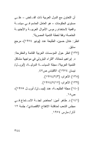 ‫ﺃﻥ ﺍﻟﺘﻌﺎﻭﻥ ﻤﻊ ﺍﻟﺩﻭل ﺍﻟﻌﺭﺒﻴﺔ ﺫﺍﺕ ﺍﻟﻔـﺎﺌﺽ – ﻋﻠـﻰ‬
‫ﻤﺴﺘﻭﻯ ﺍﻟﺤﻜﻭﻤﺎﺕ – ﻫﻭ ﺍﻟﻌﺎﻤل ﺍﻟﺤﺎﺴﻡ ﻓـﻲ ﺴﻴﺎﺴـﺔ‬
‫ﻭﺍﻗﻌﻴﺔ ﻻﺴﺘﺨﺩﺍﻡ ﺭﺀﻭﺱ ﺍﻷﻤﻭﺍل ﺍﻟﻌﺭﺒﻴـﺔ ﻭﺍﻷﺠﻨﺒﻴـﺔ‬
              ‫ﺍﻟﺨﺎﺼﺔ؛ ﻭﻓ ﹰﺎ ﻟﺨﻁﺔ ﺍﻟﺘﻨﻤﻴﺔ ﺍﻟﻤﺼﺭﻴﺔ".‬
                                      ‫ﻘ‬
‫ﺍﻨﻅﺭ: ﻋﺎﺩل ﺤﺴﻴﻥ، ﺍﻟﻁﻠﻴﻌﺔ ﻋﺩﺩ )ﻴﻭﻨﻴﻭ ٤٧٩١(، ﻤﺭﺠﻊ‬
                                            ‫ﺴﺎﺒﻕ.‬
‫)٧٣١( ﺍﻨﻅﺭ ﺤﻭل ﺍﻟﻤﺅﺴﺴﺎﺕ ﺍﻟﻌﺭﺒﻴﺔ ﺍﻟﻘﺎﺌﻤﺔ ﻭﺍﻟﻤﻘﺘﺭﺤﺔ:‬
‫ﺩ. ﺇﺒﺭﺍﻫﻴﻡ ﺸﺤﺎﺘﺔ، "ﺍﻟﺜﺭﺍﺀ ﺍﻟﺒﺘﺭﻭﻟﻲ ﻓﻲ ﻤﻭﺍﺠﻬﺔ ﻤﺸﺎﻜل‬
‫ﺍﻟﺘﻨﻤﻴﺔ ﺍﻟﻌﺭﺒﻴﺔ"، ﻤﺠﻠﺔ ﺍﻟﺴﻴﺎﺴـﺔ ﺍﻟﺩﻭﻟﻴـﺔ، )ﺃﺒﺭﻴـل/‬
                   ‫ﻨﻴﺴﺎﻥ ٤٧٩١(، ﺍﻻﻗﺘﺒﺎﺱ ﺹ٧٤.‬
                       ‫)٨٣١( ﺍﻷﻫﺭﺍﻡ، )٣/٢/٤٧٩١(.‬
                      ‫)٩٣١( ﺍﻷﻫﺭﺍﻡ، )٧١/٧/٤٧٩١(.‬
‫)٠٤١( ﻤﺠﻠﺔ ﺍﻟﻁﻠﻴﻌـﺔ، ﻋﺩﺩ )ﻨﻴﺴـﺎﻥ/ ﺃﺒﺭﻴـل ٥٧٩١(،‬
                                          ‫ﺹ٨١.‬
‫)١٤١( ﺩ. ﻁﺎﻫﺭ ﺃﻤﻴﻥ: "ﻤﺤﺎﻀﺭ ﻟﺠﻨـﺔ ﺍﻻﺴـﺘﻤﺎﻉ ﻓـﻲ‬
‫ﻤﺠﻠﺱ ﺍﻟﺸﻌﺏ ﻟﻤﻨﺎﻗﺸﺔ ﺍﻻﻨﻔﺘﺎﺡ ﺍﻻﻗﺘﺼﺎﺩﻱ"، ﺠﻠﺴﺔ ٢١‬
                              ‫ﺁﺫﺍﺭ/ ﻤﺎﺭﺱ ٤٧٩١.‬




‫٤٤٣‬
 