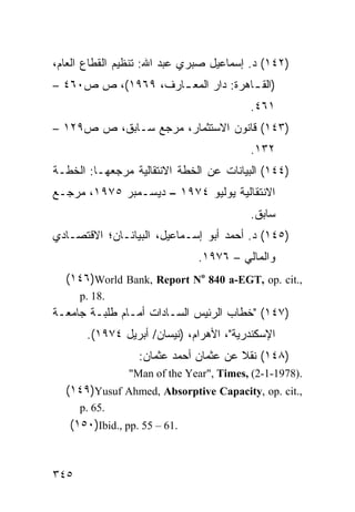‫)٢٤١( ﺩ. ﺇﺴﻤﺎﻋﻴل ﺼﺒﺭﻱ ﻋﺒﺩ ﺍﷲ: ﺘﻨﻅﻴﻡ ﺍﻟﻘﻁﺎﻉ ﺍﻟﻌﺎﻡ،‬
‫)ﺍﻟﻘ ـﺎﻫﺭﺓ: ﺩﺍﺭ ﺍﻟﻤﻌ ـﺎﺭﻑ، ٩٦٩١(، ﺹ ﺹ٠٦٤ –‬
                                    ‫ـ‬
                                         ‫١٦٤.‬
‫)٣٤١( ﻗﺎﻨﻭﻥ ﺍﻻﺴﺘﺜﻤﺎﺭ، ﻤﺭﺠﻊ ﺴـﺎﺒﻕ، ﺹ ﺹ٩٢١ –‬
                                         ‫٢٣١.‬
‫)٤٤١( ﺍﻟﺒﻴﺎﻨﺎﺕ ﻋﻥ ﺍﻟﺨﻁﺔ ﺍﻻﻨﺘﻘﺎﻟﻴﺔ ﻤﺭﺠﻌﻬـﺎ: ﺍﻟﺨﻁـﺔ‬
‫ﺍﻻﻨﺘﻘﺎﻟﻴﺔ ﻴﻭﻟﻴﻭ ٤٧٩١ – ﺩﻴﺴـﻤﺒﺭ ٥٧٩١، ﻤﺭﺠـﻊ‬
                                         ‫ﺴﺎﺒﻕ.‬
‫)٥٤١( ﺩ. ﺃﺤﻤﺩ ﺃﺒﻭ ﺇﺴـﻤﺎﻋﻴل، ﺍﻟﺒﻴﺎﻨـﺎﻥ؛ ﺍﻻﻗﺘﺼـﺎﺩﻱ‬
                              ‫ﻭﺍﻟﻤﺎﻟﻲ – ٦٧٩١.‬
  ‫,.‪(١٤٦)World Bank, Report No 840 a-EGT, op. cit‬‬
      ‫.81 .‪p‬‬
‫)٧٤١( "ﺨﻁﺎﺏ ﺍﻟﺭﺌﻴﺱ ﺍﻟﺴـﺎﺩﺍﺕ ﺃﻤـﺎﻡ ﻁﻠﺒـﺔ ﺠﺎﻤﻌـﺔ‬
       ‫ﺍﻹﺴﻜﻨﺩﺭﻴﺔ"، ﺍﻷﻫﺭﺍﻡ، )ﻨﻴﺴﺎﻥ/ ﺃﺒﺭﻴل ٤٧٩١(.‬
                  ‫)٨٤١( ﻨﻘﻼ ﻋﻥ ﻋﺜﻤﺎﻥ ﺃﺤﻤﺩ ﻋﺜﻤﺎﻥ:‬
                                       ‫ﹰ‬
                ‫.)8791-1-2( ,‪"Man of the Year", Times‬‬
  ‫,.‪(١٤٩)Yusuf Ahmed, Absorptive Capacity, op. cit‬‬
      ‫.56 .‪p‬‬
   ‫.16 – 55 .‪(١٥٠)Ibid., pp‬‬


‫٥٤٣‬
 
