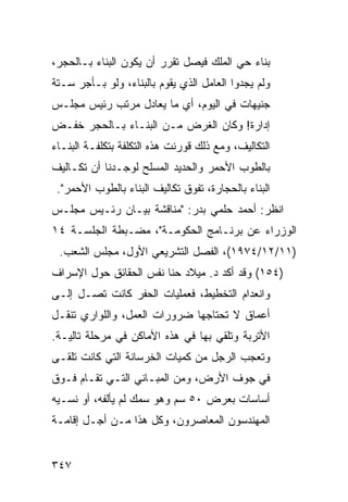 ‫ﺒﻨﺎﺀ ﺤﻲ ﺍﻟﻤﻠﻙ ﻓﻴﺼل ﺘﻘﺭﺭ ﺃﻥ ﻴﻜﻭﻥ ﺍﻟﺒﻨﺎﺀ ﺒـﺎﻟﺤﺠﺭ،‬
‫ﻭﻟﻡ ﻴﺠﺩﻭﺍ ﺍﻟﻌﺎﻤل ﺍﻟﺫﻱ ﻴﻘﻭﻡ ﺒﺎﻟﺒﻨﺎﺀ، ﻭﻟﻭ ﺒـﺄﺠﺭ ﺴـﺘﺔ‬
‫ﺠﻨﻴﻬﺎﺕ ﻓﻲ ﺍﻟﻴﻭﻡ، ﺃﻱ ﻤﺎ ﻴﻌﺎﺩل ﻤﺭﺘﺏ ﺭﺌﻴﺱ ﻤﺠﻠـﺱ‬
‫ﺇﺩﺍﺭﺓ! ﻭﻜﺎﻥ ﺍﻟﻐﺭﺽ ﻤـﻥ ﺍﻟﺒﻨـﺎﺀ ﺒـﺎﻟﺤﺠﺭ ﺨﻔـﺽ‬
‫ﺍﻟﺘﻜﺎﻟﻴﻑ، ﻭﻤﻊ ﺫﻟﻙ ﻗﻭﺭﻨﺕ ﻫﺫﻩ ﺍﻟﺘﻜﻠﻔﺔ ﺒﺘﻜﻠﻔـﺔ ﺍﻟﺒﻨـﺎﺀ‬
‫ﺒﺎﻟﻁﻭﺏ ﺍﻷﺤﻤﺭ ﻭﺍﻟﺤﺩﻴﺩ ﺍﻟﻤﺴﻠﺢ ﻟﻭﺠـﺩﻨﺎ ﺃﻥ ﺘﻜـﺎﻟﻴﻑ‬
 ‫ﺍﻟﺒﻨﺎﺀ ﺒﺎﻟﺤﺠﺎﺭﺓ، ﺘﻔﻭﻕ ﺘﻜﺎﻟﻴﻑ ﺍﻟﺒﻨﺎﺀ ﺒﺎﻟﻁﻭﺏ ﺍﻷﺤﻤﺭ".‬
‫ﺍﻨﻅﺭ: ﺃﺤﻤﺩ ﺤﻠﻤﻲ ﺒﺩﺭ: "ﻤﻨﺎﻗﺸﺔ ﺒﻴـﺎﻥ ﺭﺌـﻴﺱ ﻤﺠﻠـﺱ‬
‫ﺍﻟﻭﺯﺭﺍﺀ ﻋﻥ ﺒﺭﻨـﺎﻤﺞ ﺍﻟﺤﻜﻭﻤـﺔ"، ﻤﻀـﺒﻁﺔ ﺍﻟﺠﻠﺴـﺔ ٤١‬
 ‫)١١/٢١/٤٧٩١(، ﺍﻟﻔﺼل ﺍﻟﺘﺸﺭﻴﻌﻲ ﺍﻷﻭل، ﻤﺠﻠﺱ ﺍﻟﺸﻌﺏ.‬
‫)٤٥١( ﻭﻗﺩ ﺃﻜﺩ ﺩ. ﻤﻴﻼﺩ ﺤﻨﺎ ﻨﻔﺱ ﺍﻟﺤﻘﺎﺌﻕ ﺤﻭل ﺍﻹﺴﺭﺍﻑ‬
‫ﻭﺍﻨﻌﺩﺍﻡ ﺍﻟﺘﺨﻁﻴﻁ، ﻓﻌﻤﻠﻴﺎﺕ ﺍﻟﺤﻔﺭ ﻜﺎﻨﺕ ﺘﺼـل ﺇﻟـﻰ‬
‫ﺃﻋﻤﺎﻕ ﻻ ﺘﺤﺘﺎﺠﻬﺎ ﻀﺭﻭﺭﺍﺕ ﺍﻟﻌﻤل، ﻭﺍﻟﻠﻭﺍﺭﻱ ﺘﻨﻘـل‬
‫ﺍﻷﺘﺭﺒﺔ ﻭﺘﻠﻘﻲ ﺒﻬﺎ ﻓﻲ ﻫﺫﻩ ﺍﻷﻤﺎﻜﻥ ﻓﻲ ﻤﺭﺤﻠﺔ ﺘﺎﻟﻴـﺔ.‬
‫ﻭﺘﻌﺠﺏ ﺍﻟﺭﺠل ﻤﻥ ﻜﻤﻴﺎﺕ ﺍﻟﺨﺭﺴﺎﻨﺔ ﺍﻟﺘﻲ ﻜﺎﻨﺕ ﹸﻠ ﹶـﻰ‬
  ‫ﺘﻘ‬
‫ﻓﻲ ﺠﻭﻑ ﺍﻷﺭﺽ، ﻭﻤﻥ ﺍﻟﻤﺒـﺎﻨﻲ ﺍﻟﺘـﻲ ﹸﻘـﺎﻡ ﻓـﻭﻕ‬
         ‫ﺘ‬
‫ﺃﺴﺎﺴﺎﺕ ﺒﻌﺭﺽ ٠٥ ﺴﻡ ﻭﻫﻭ ‪‬ﻤﻙ ﻟﻡ ﻴﺄﻟﻔﻪ، ﺃﻭ ﻨﺴـﻴﻪ‬
                     ‫ﺴ‬
‫ﺍﻟﻤﻬﻨﺩﺴﻭﻥ ﺍﻟﻤﻌﺎﺼﺭﻭﻥ، ﻭﻜل ﻫﺫﺍ ﻤـﻥ ﺃﺠـل ﺇﻗﺎﻤـﺔ‬


‫٧٤٣‬
 