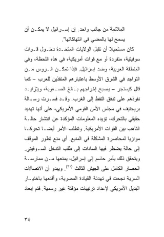 ‫ﺍﻟﻤﻼﺌﻤﺔ ﻤﻥ ﺠﺎﻨﺏ ﻭﺍﺤﺩ. ﺇﻥ ﺇﺴـﺭﺍﺌﻴل ﻻ ﻴﻤﻜـﻥ ﺃﻥ‬
                 ‫‪‬ﺴﻤﺢ ﻟﻬﺎ ﺒﺎﻟﻤﻀﻲ ﻓﻲ ﺍﻨﺘﻬﺎﻜﺎﺘﻬﺎ".‬
                                               ‫ﻴ‬
‫ﻜﺎﻥ ﻤﺴﺘﺤﻴﻼ ﺃﻥ ﺘﻘﺒل ﺍﻟﻭﻻﻴﺎﺕ ﺍﻟﻤﺘﺤـﺩﺓ ﺩﺨـﻭل ﻗـﻭﺍﺕ‬
                                     ‫ﹰ‬
‫ﺴﻭﻓﻴﺘﻴﺔ، ﻤﻨﻔﺭﺩﺓ ﺃﻭ ﻤﻊ ﻗﻭﺍﺕ ﺃﻤﺭﻴﻜﻴﺔ، ﻓﻲ ﻫﺫﻩ ﺍﻟﻠﺤﻅﺔ، ﻭﻓﻲ‬
‫ﺍﻟﻤﻨﻁﻘﺔ ﺍﻟﻌﺭﺒﻴﺔ، ﻭﻀﺩ ﺇﺴﺭﺍﺌﻴل. ﻓﺈﺫﺍ ﺘﻤﻜـﻥ ﺍﻟـﺭﻭﺱ ﻤـﻥ‬
‫ﺍﻟﺘﻭﺍﺠﺩ ﻓﻲ ﺍﻟﺸﺭﻕ ﺍﻷﻭﺴﻁ ﺒﺎﻋﺘﺒﺎﺭﻫﻡ ﺍﻟﻤﻨﻘﺫﻴﻥ ﻟﻠﻌﺭﺏ – ﻜﻤﺎ‬
‫ﻗﺎل ﻜﻴﺴﻨﺠﺭ – ﻴﺼﺒﺢ ﺇﺨﺭﺍﺠﻬﻡ ﺒـﺎﻟﻎ ﺍﻟﺼـﻌﻭﺒﺔ، ﻭﻴﺘﺯﺍﻴـﺩ‬
‫ﻨﻔﻭﺫﻫﻡ ﻋﻠﻰ ﺘﺩﻓﻕ ﺍﻟﻨﻔﻁ ﺇﻟﻰ ﺍﻟﻐﺭﺏ. ﻭﻗـﺩ ﻓﺴـﺭﺕ ﺭﺴـﺎﻟﺔ‬
‫ﺒﺭﻴﺠﻨﻴﻑ ﻓﻲ ﻤﺠﻠﺱ ﺍﻷﻤﻥ ﺍﻟﻘﻭﻤﻲ ﺍﻷﻤﺭﻴﻜﻲ، ﻋﻠﻰ ﺃﻨﻬﺎ ﺘﻬﺩﻴﺩ‬
‫ﺤﻘﻴﻘﻲ ﺒﺎﻟﺘﺤﺭﻙ، ﺘﺅﻴﺩﻩ ﺍﻟﻤﻌﻠﻭﻤﺎﺕ ﺍﻟﻤﺅﻜﺩﺓ ﻋﻥ ﺍﻨﺘﺸﺎﺭ ﺤﺎﻟـﺔ‬
‫ﺍﻟﺘﺄﻫﺏ ﺒﻴﻥ ﺍﻟﻘﻭﺍﺕ ﺍﻷﻤﺭﻴﻜﻴﺔ. ﻭﺘﻁﻠﺏ ﺍﻷﻤﺭ ﺃﻴ ‪‬ـﺎ ﺘﺤﺭ ﹰـﺎ‬
  ‫ﻜ‬       ‫ﻀ‬
‫ﻤﻭﺍﺯ ‪‬ﺎ ﻟﻤﺤﺎﺼﺭﺓ ﺍﻟﻤﺸﻜﻠﺔ ﻓﻲ ﺍﻟﻤﻨﺒﻊ. ﺃﻱ ﻤﻨﻊ ﺘﻁﻭﺭ ﺍﻟﻤﻭﻗﻑ‬
                                               ‫ﻴ‬
‫ﺇﻟﻰ ﺤﺎﻟﺔ ﻴﻀﻁﺭ ﻓﻴﻬﺎ ﺍﻟﺴﺎﺩﺍﺕ ﺇﻟﻰ ﻁﻠﺏ ﺍﻟﺘﺩﺨل ﺍﻟﺴـﻭﻓﻴﺘﻲ.‬
‫ﻭﻴﺘﺤﻘﻕ ﺫﻟﻙ ﺒﺄﻤﺭ ﺤﺎﺴﻡ ﺇﻟﻰ ﺇﺴﺭﺍﺌﻴل، ﻴﻤﻨﻌﻬﺎ ﻤـﻥ ﻤﻤﺎﺭﺴـﺔ‬
‫ﺍﻟﺤﺼﺎﺭ ﺍﻟﻜﺎﻤل ﻋﻠﻰ ﺍﻟﺠﻴﺵ ﺍﻟﺜﺎﻟﺙ )١٢(. ﻭﻴﺒﺩﻭ ﺃﻥ ﺍﻻﺘﺼﺎﻻﺕ‬
‫ﺍﻟﺴﺭﻴﺔ ﻨﺠﺤﺕ ﻓﻲ ﺘﻬﺩﺌﺔ ﺍﻟﻘﻴﺎﺩﺓ ﺍﻟﻤﺼﺭﻴﺔ، ﻭﺃﻗﻨﻌﻬﺎ ﺒﺎﺨﺘﻴـﺎﺭ‬
‫ﺍﻟﺒﺩﻴل ﺍﻷﻤﺭﻴﻜﻲ ﻹﻋﺩﺍﺩ ﺘﺭﺘﻴﺒﺎﺕ ﻤﺅﻗﺘﺔ ﻏﻴﺭ ﺭﺴﻤﻴﺔ. ﻓﺘﻡ ﺇﺒﻌﺎﺩ‬




‫٤٣‬
 