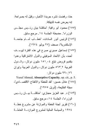 ‫ﺤﻨﺎ، ﺭﻓﻀﺕ ﻨﺸﺭﻩ ﺠﺭﻴﺩﺓ ﺍﻷﺨﺒﺎﺭ، ﻭﻗﻴل ﻟﻪ ﺒﺼﺭﺍﺤﺔ:‬
                          ‫ﺇﻨﻪ ﻴﻌ ‪‬ﺽ ﻨﻔﺴﻪ ﻟﻠﺘﻬﹸﻜﺔ.‬
                             ‫ﻠ‬           ‫ﺭ‬
‫)٥٥١( ﻤﺤﻤﻭﺩ ﺃﺒﻭ ﻭﺍﻓﻴﺔ: "ﻤﻨﺎﻗﺸﺔ ﺒﻴﺎﻥ ﺭﺌـﻴﺱ ﻤﺠﻠـﺱ‬
       ‫ﺍﻟﻭﺯﺭﺍﺀ". ﻤﻀﺒﻁﺔ ﺍﻟﺠﻠﺴﺔ ٤١. ﻤﺭﺠﻊ ﺴﺎﺒﻕ.‬
‫)٦٥١( ﺍﻟﺭﺌﻴﺱ ﺃﻨﻭﺭ ﺍﻟﺴﺎﺩﺍﺕ، "ﺨﻁـﺎﺏ ﺃﻤـﺎﻡ ﺠﺎﻤﻌـﺔ‬
           ‫ﺍﻹﺴﻜﻨﺩﺭﻴﺔ"، ﺼﺤﻑ )٧٢ ﻴﻭﻟﻴﻭ ٤٧٩١(.‬
‫)٧٥١( ﺇﺴﻤﺎﻋﻴل ﺼﺒﺭﻱ ﺼ ‪‬ﺡ ﻓﻲ ﻫﺫﻩ ﺍﻟﻔﺘﺭﺓ ﻟﻴﻭﺴـﻑ‬
                      ‫ﺭ‬
‫ﺃﺤﻤﺩ، ﺒﺄﻥ ﺍﻻﺘﺤﺎﺩ ﺍﻟﺴﻭﻓﻴﺘﻲ ﻭﺍﻟﺩﻭل ﺍﻻﺸﺘﺭﺍﻜﻴﺔ ﻭﻋﺩﻭﺍ‬
‫ﺒﺘﻘﺩﻴﻡ ﻗﺭﻭﺽ ﺘﺒﻠﻎ ٤٠,١٥١ ﻤﻠﻴﻭﻥ ﺩﻭﻻﺭ، ﻭﺍﻟـﺩﻭل‬
‫ﺍﻟﻐﺭﺒﻴﺔ ٢,٣٦٥ ﻤﻠﻴﻭﻥ ﺩﻭﻻﺭ، ﻭﺍﻟﺩﻭل ﺍﻟﻌﺭﺒﻴﺔ ﻭﺇﻴﺭﺍﻥ‬
                           ‫٦٧,٠٩٩ ﻤﻠﻴﻭﻥ ﺩﻭﻻﺭ:‬
 ‫.5 .‪Yusuf Ahmed, Absorptive Capacity, op. cit., p‬‬
‫)٨٥١( ﻋﺎﺩل ﺤﺴﻴﻥ: "ﻨﻘﺩ ﻟﻠﺨﻁﺔ ﻭﺍﻻﻨﻔﺘﺎﺡ ﺍﻻﻗﺘﺼـﺎﺩﻱ"،‬
                    ‫ﻤﺠﻠﺔ ﺍﻟﻁﻠﻴﻌﺔ، )ﺃﺒﺭﻴل ٥٧٩١(.‬
‫)٩٥١( ﺩ. ﻋﺒﺩ ﺍﻟﻌﺯﻴﺯ ﺤﺠﺎﺯﻱ: "ﻤﻨﺎﻗﺸـﺔ ﺒﻴـﺎﻥ ﺭﺌـﻴﺱ‬
               ‫ﺍﻟﻭﺯﺭﺍﺀ"، ﺍﻟﺠﻠﺴﺔ ٤١، ﻤﺭﺠﻊ ﺴﺎﺒﻕ.‬
‫)٠٦١( ﺘﻘﺭﻴﺭ ﻟﺠﻨﺔ ﺍﻟﺨﻁﺔ ﻭﺍﻟﻤﻭﺍﺯﻨﺔ ﻋﻥ ﻤﺸﺭﻭﻉ ﺨﻁـﺔ‬
‫٤٧٩١ ﻭﺍﻟﺴﻴﺎﺴﺔ ﺍﻟﻤﺎﻟﻴﺔ ﻟﻤﺸﺭﻭﻉ ﺍﻟﻤﻭﺍﺯﻨـﺔ ﺍﻟﻌﺎﻤﻠـﺔ‬



‫٩٤٣‬
 