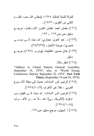 ‫ﻟﻠﺩﻭﻟﺔ ﻟﻠﺴﻨﺔ ﺍﻟﻤﺎﻟﻴﺔ ٤٧٩١، )ﻤﺠﻠﺱ ﺍﻟﺸـﻌﺏ، ﺍﻟﻘﺴـﻡ‬
                      ‫ﺍﻟﺜﺎﻨﻲ ﻤﻥ ﺍﻟﺘﻘﺭﻴﺭ، ٣٧٩١(.‬
‫)١٦١( ﻋﺜﻤﺎﻥ ﺃﺤﻤﺩ ﻋﺜﻤﺎﻥ: ﻗﺎﻨﻭﻥ ﺍﻻﺴـﺘﺜﻤﺎﺭ، ﻤﺭﺠـﻊ‬
                     ‫ﺴﺎﺒﻕ، ﺹ ﺹ٢٢١ – ٣٢١.‬
‫)٢٦١( ﺩ. ﻋﺒﺩ ﺍﻟﻌﺯﻴﺯ ﺤﺠﺎﺯﻱ: "ﺤـﺩﻴﺙ ﺇﻟـﻰ ﻤﻭﺴـﻰ‬
             ‫ﺼﺒﺭﻱ"، ﺠﺭﻴﺩﺓ ﺍﻷﺨﺒﺎﺭ، )٥٢/٣/٤٧(.‬
‫)٣٦١( ﻋﺎﺩل ﺤﺴﻴﻥ، ﺍﻟﻁﻠﻴﻌﺔ، )ﻴﻭﻨﻴـﻭ ٤٧٩١(، ﻤﺭﺠـﻊ‬
                                         ‫ﺴﺎﺒﻕ.‬
                                 ‫)٤٦١( ﺍﻨﻅﺭ ﻤﺜﻼ:‬
                                  ‫ﹰ‬
‫,‪"Address to United Nations General Assembly‬‬
‫‪September 18, 1974", also, to "World Energy‬‬
‫‪Conference, Detroit, September 23, 1974". New York‬‬
                 ‫.)4791 ,42 ‪Times, (September 19 and‬‬
‫)٥٦١( ﺍﻟﺭﺌﻴﺱ ﺃﻨﻭﺭ ﺍﻟﺴﺎﺩﺍﺕ: ﺤﺩﻴﺙ ﺇﻟﻰ ﻤﺠﻠﺔ ﺍﻷﺴـﺒﻭﻉ‬
        ‫ﺍﻟﻌﺭﺒﻲ – ﻨﻘﻼ ﻋﻥ ﺍﻷﻫﺭﺍﻡ، )٩/٠١/٤٧٩١(.‬
                                ‫ﹰ‬
‫)٦٦١( ﺍﻟﺭﺌﻴﺱ ﺃﻨﻭﺭ ﺍﻟﺴﺎﺩﺍﺕ: "ﺤـﺩﻴﺙ ﺇﻟـﻰ ﺘﻠﻴﻔﺯﻴـﻭﻥ‬
‫‪) A.B.C‬ﺍﻷﻤﺭﻴﻜــﻲ("، ﻨﻘــﻼ ﻋــﻥ ﺍﻷﻫــﺭﺍﻡ،‬
               ‫ﹰ‬
                                ‫)٨/٠١/٤٧٩١(.‬
             ‫)٧٦١( ﺃ. ﺸﻴﻬﺎﻥ، ﻤﺭﺠﻊ ﺴﺎﺒﻕ، ﺹ٧٢١.‬



‫٠٥٣‬
 