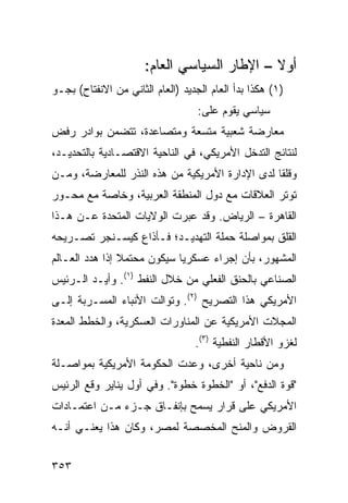 ‫ﺃﻭﻻ – ﺍﻹﻁﺎﺭ ﺍﻟﺴﻴﺎﺴﻲ ﺍﻟﻌﺎﻡ:‬
                             ‫‪‬‬               ‫ﹰ‬
‫)١( ﻫﻜﺫﺍ ﺒﺩﺃ ﺍﻟﻌﺎﻡ ﺍﻟﺠﺩﻴﺩ )ﺍﻟﻌﺎﻡ ﺍﻟﺜﺎﻨﻲ ﻤﻥ ﺍﻻﻨﻔﺘﺎﺡ( ﺒﺠـﻭ‬
                                   ‫ﺴﻴﺎﺴﻲ ﻴﻘﻭﻡ ﻋﻠﻰ:‬
‫ﻤﻌﺎﺭﻀﺔ ﺸﻌﺒﻴﺔ ﻤﺘﺴﻌﺔ ﻭﻤﺘﺼﺎﻋﺩﺓ، ﺘﺘﻀ ‪‬ﻥ ﺒﻭﺍﺩﺭ ﺭﻓﺽ‬
           ‫ﻤ‬
‫ﻟﻨﺘﺎﺌﺞ ﺍﻟﺘﺩﺨل ﺍﻷﻤﺭﻴﻜﻲ، ﻓﻲ ﺍﻟﻨﺎﺤﻴﺔ ﺍﻻﻗﺘﺼـﺎﺩﻴﺔ ﺒﺎﻟﺘﺤﺩﻴـﺩ،‬
‫ﻭﻗﻠ ﹰﺎ ﻟﺩﻯ ﺍﻹﺩﺍﺭﺓ ﺍﻷﻤﺭﻴﻜﻴﺔ ﻤﻥ ﻫﺫﻩ ﺍﻟﻨ ﹸﺭ ﻟﻠﻤﻌﺎﺭﻀﺔ، ﻭﻤـﻥ‬
                ‫ﹸﺫ‬                                ‫ﻘ‬
‫ﺘﻭﺘﺭ ﺍﻟﻌﻼﻗﺎﺕ ﻤﻊ ﺩﻭل ﺍﻟﻤﻨﻁﻘﺔ ﺍﻟﻌﺭﺒﻴﺔ، ﻭﺨﺎﺼﺔ ﻤﻊ ﻤﺤـﻭﺭ‬
‫ﺍﻟﻘﺎﻫﺭﺓ – ﺍﻟﺭﻴﺎﺽ. ﻭﻗﺩ ﻋﺒﺭﺕ ﺍﻟﻭﻻﻴﺎﺕ ﺍﻟﻤﺘﺤﺩﺓ ﻋـﻥ ﻫـﺫﺍ‬
‫ﺍﻟﻘﻠﻕ ﺒﻤﻭﺍﺼﻠﺔ ﺤﻤﻠﺔ ﺍﻟﺘﻬﺩﻴـﺩ؛ ﻓـﺄﺫﺍﻉ ﻜﻴﺴـﻨﺠﺭ ﺘﺼـﺭﻴﺤﻪ‬
‫ﺍﻟﻤﺸﻬﻭﺭ، ﺒﺄﻥ ﺇﺠﺭﺍﺀ ﻋﺴﻜﺭ ‪‬ﺎ ﺴﻴﻜﻭﻥ ﻤﺤﺘﻤﻼ ﺇﺫﺍ ﻫﺩﺩ ﺍﻟﻌـﺎﻟﻡ‬
                ‫ﹰ‬            ‫ﻴ‬
‫ﺍﻟﺼﻨﺎﻋﻲ ﺒﺎﻟﺤﻨﻕ ﺍﻟﻔﻌﻠﻲ ﻤﻥ ﺨﻼل ﺍﻟﻨﻔﻁ )١(. ﻭﺃ ‪‬ـﺩ ﺍﻟـﺭﺌﻴﺱ‬
          ‫ﻴ‬
‫ﺍﻷﻤﺭﻴﻜﻲ ﻫﺫﺍ ﺍﻟﺘﺼﺭﻴﺢ )٢(. ﻭﺘﻭﺍﻟﺕ ﺍﻷﻨﺒﺎﺀ ﺍﻟﻤﺴـﺭﺒﺔ ﺇﻟـﻰ‬
‫ﺍﻟﻤﺠﻼﺕ ﺍﻷﻤﺭﻴﻜﻴﺔ ﻋﻥ ﺍﻟﻤﻨﺎﻭﺭﺍﺕ ﺍﻟﻌﺴﻜﺭﻴﺔ، ﻭﺍﻟﺨﻁﻁ ﺍﻟ ‪‬ﻌﺩﺓ‬
   ‫ﻤ‬
                                  ‫ﻟﻐﺯﻭ ﺍﻷﻗﻁﺎﺭ ﺍﻟﻨﻔﻁﻴﺔ )٣(.‬
‫ﻭﻤﻥ ﻨﺎﺤﻴﺔ ﺃﺨﺭﻯ، ﻭﻋﺩﺕ ﺍﻟﺤﻜﻭﻤﺔ ﺍﻷﻤﺭﻴﻜﻴﺔ ﺒﻤﻭﺍﺼـﻠﺔ‬
‫"ﻗﻭﺓ ﺍﻟﺩﻓﻊ"، ﺃﻭ "ﺍﻟﺨﻁﻭﺓ ﺨﻁﻭﺓ". ﻭﻓﻲ ﺃﻭل ﻴﻨﺎﻴﺭ ﻭﻗﻊ ﺍﻟﺭﺌﻴﺱ‬
‫ﺍﻷﻤﺭﻴﻜﻲ ﻋﻠﻰ ﻗﺭﺍﺭ ﻴﺴﻤﺢ ﺒﺈﻨﻔـﺎﻕ ﺠـﺯﺀ ﻤـﻥ ﺍﻋﺘﻤـﺎﺩﺍﺕ‬
‫ﺍﻟﻘﺭﻭﺽ ﻭﺍﻟﻤﻨﺢ ﺍﻟﻤﺨﺼﺼﺔ ﻟﻤﺼﺭ، ﻭﻜﺎﻥ ﻫﺫﺍ ﻴﻌﻨـﻲ ﺃﻨـﻪ‬


‫٣٥٣‬
 