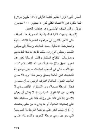 ‫ﺃﺼﺩﺭ ﺃﺨﻴ ‪‬ﺍ ﻗﺭﺍ ‪‬ﺍ ﺒﺘﻘﺩﻴﻡ ﺍﻟﺩﻓﻌﺔ ﺍﻷﻭﻟﻰ )٠٥١ ﻤﻠﻴﻭﻥ ﺩﻭﻻﺭ(‬
                                      ‫ﺭ‬      ‫ﺭ‬
‫ﻜﻤﺎ ﻨﺫﻜﺭ، ﻓﺈﻥ ﺍﻻﻋﺘﻤﺎﺩ ﺍﻟﻜﻠﻲ ﻜﺎﻥ ﻻ ﻴﺘﺠﺎﻭﺯ ٠٥٢ ﻤﻠﻴـﻭﻥ‬
         ‫ﺩﻭﻻﺭ. ﻭﻜﺎﻥ ﺍﻟﻬﺩﻑ ﺍﻷﺴﺎﺴﻲ ﺩﻋﻡ ﻋﻤﻠﻴﺎﺕ ﺍﻟﺘﻌﻤﻴﺭ.‬
‫)٢( ﻭﻗﺩ ﻭﺍﺠﻬﺕ ﺍﻟﻘﻴﺎﺩﺓ ﺍﻟﺴﻴﺎﺴﻴﺔ ﺍﻟﻤﺼﺭﻴﺔ ﻫﺫﺍ ﺍﻟﻤﻭﻗﻑ‬
‫ﻋﻠﻰ ﺍﻟﻨﺤﻭ ﺍﻟﺘﺎﻟﻲ: ﻓﻲ ﻤﻭﺍﺠﻬﺔ ﺍﻟﻀﻐﻭﻁ ﺍﻻﻗﺘﺼـﺎﺩﻴﺔ‬
‫ﻭﺍﻟﻤﻌﺎﺭﻀﺔ ﺍﻟﺩﺍﺨﻠﻴﺔ، ﺒﻌﺙ ﺍﻟﺴﺎﺩﺍﺕ ﺒﺭﺴﺎﻟﺔ ﺇﻟﻰ ﻤﺠﻠﺱ‬
‫ﺍﻟﺸﻌﺏ ﻭﻤﺠﻠﺱ ﺍﻟﻭﺯﺭﺍﺀ، ﻤﺜﻠﺕ ﻨﻘـ ‪‬ﺍ ﺤـﺎ ‪‬ﺍ ﻟﻤﻔـﺎﻫﻴﻡ‬
          ‫ﺩ‬      ‫ﺩ‬
‫ﻭﻤﻤﺎﺭﺴﺎﺕ ﺍﻻﻨﻔﺘﺎﺡ ﺍﻟﺴﺎﺌﺩﺓ. ﻭﻜﺎﻨﺕ ﺍﻟﺭﺴﺎﻟﺔ ﺘﻌ ‪‬ﺭ ﻋﻥ‬
    ‫ﺒ‬
‫ﺸﻌﻭﺭ ﻋﻤﻴﻕ ﺒﺎﻷﺯﻤﺔ، ﻓﺒﺩﺃﺕ ﺒﻬـﺫﻩ ﺍﻟﻜﻠﻤـﺎﺕ: "ﻟﻘـﺩ‬
‫ﻋﻭﺩﺘﻜﻡ – ﺤﺘﻰ ﻓﻲ ﺃﺼﻌﺏ ﺍﻟﺴﺎﻋﺎﺕ – ﻋﻠﻰ ﻤﻭﺍﺠﻬـﺔ‬
‫ﺍﻟﺘﺤﺩﻴﺎﺕ ﺍﻟﺘﻲ ﺃﻤﺎﻤﻨﺎ ﺒﺼﺩﻕ ﻭﺼﺭﺍﺤﺔ". ﻭﺒـﺩﻻ ﻤـﻥ‬
    ‫ﹰ‬
‫ﺃﺤﺎﺩﻴﺙ ﺍﻟﺘﻔﺎﺅل ﺍﻟﺴﺎﺒﻘﺔ، ﺍﻋﺘﺭﻑ ﺍﻟﺭﺌﻴﺱ ﺒـﺄﻥ ﻤﺼـﺭ‬
‫ﺘﺠﺘﺎﺯ "ﻤﺭﺤﻠﺔ ﺼﻌﺒﺔ"، ﻭﺃﻥ ﺍﻻﺴﺘﻘﺭﺍﺭ ﺍﻻﻗﺘﺼـﺎﺩﻱ ﻻ‬
‫ﻴﻨﻔﺼل ﻋﻥ ﺍﻻﺴﺘﻘﺭﺍﺭ ﺍﻟﺴﻴﺎﺴﻲ؛ ﺇﺫ ﻻ ﻴﻤﻜﻥ ﺃﻥ ﻴﻌﻴﺵ‬
‫ﺍﻹﻨﺴﺎﻥ ﺇﺫﺍ ﻜﺎﻥ ﻗﻠ ﹰﺎ ﻋﻠﻰ ﺭﺯﻗﻪ، ﻗﻠ ﹰﺎ ﻋﻠﻰ ﻤﺴﺘﻘﺒﻠﻪ، ﻗﻠ ﹰﺎ‬
 ‫ﻘ‬                  ‫ﻘ‬               ‫ﻘ‬
‫ﻋﻠﻰ ﺇﻤﻜﺎﻨﻴﺎﺘﻪ ﺍﻟﻤﺎﺩﻴﺔ، ﺃﻭ ﻤﺎ ‪‬ﺘﺎﺡ ﻟﻪ ﻤﻥ ﺴﻠﻊ ﻭﺨﺩﻤﺎﺕ‬
                    ‫ﻴ‬
‫)...( ﺇﻥ ﺸﻌﺒﻨﺎ ﻗﺎﺩﺭ ﻋﻠﻰ ﻤﻭﺍﺠﻬﺔ ﺍﻟﻤﺭﺤﻠـﺔ ﺍﻟﺼـﻌﺒﺔ‬
‫ﺍﻟﺘﻲ ﻴﻤﺭ ﺒﻬﺎ ﻭﻫﻲ ﻤﺭﺤﻠﺔ ﺍﻟﺘﺤﺭﻴﺭ ﻭﺍﻟﺘﻨﻤﻴـﺔ، ﻋﻠـﻰ‬


‫٤٥٣‬
 