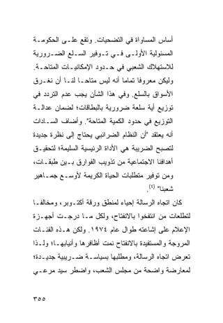 ‫ﺃﺴﺎﺱ ﺍﻟﻤﺴﺎﻭﺍﺓ ﻓﻲ ﺍﻟﺘﻀﺤﻴﺎﺕ. ﻭﺘﻘﻊ ﻋﻠـﻰ ﺍﻟﺤﻜﻭﻤـﺔ‬
‫ﺍﻟﻤﺴﺌﻭﻟﻴﺔ ﺍﻷﻭﻟـﻰ ﻓـﻲ ﺘـﻭﻓﻴﺭ ﺍﻟﺴـﻠﻊ ﺍﻟﻀـﺭﻭﺭﻴﺔ‬
‫ﻟﻼﺴﺘﻬﻼﻙ ﺍﻟﺸﻌﺒﻲ ﻓﻲ ﺤـﺩﻭﺩ ﺍﻹﻤﻜﺎﻨﻴـﺎﺕ ﺍﻟﻤﺘﺎﺤـﺔ.‬
‫ﻭﻟﻴﻜﻥ ﻤﻌﺭﻭ ﹰﺎ ﺘﻤﺎ ‪‬ﺎ ﺃﻨﻪ ﻟﻴﺱ ﻤﺘﺎ ‪‬ـﺎ ﻟﻨـﺎ ﺃﻥ ﹸﻐـﺭﻕ‬
    ‫ﻨ‬           ‫ﺤ‬              ‫ﻓ ﻤ‬
‫ﺍﻷﺴﻭﺍﻕ ﺒﺎﻟﺴﻠﻊ. ﻭﻓﻲ ﻫﺫﺍ ﺍﻟﺸﺄﻥ ﻴﺠﺏ ﻋﺩﻡ ﺍﻟﺘﺭﺩﺩ ﻓﻲ‬
‫ﺘﻭﺯﻴﻊ ﺃﻴﺔ ﺴﻠﻌﺔ ﻀﺭﻭﺭﻴﺔ ﺒﺎﻟﺒﻁﺎﻗﺎﺕ؛ ﻟﻀﻤﺎﻥ ﻋﺩﺍﻟـﺔ‬
‫ﺍﻟﺘﻭﺯﻴﻊ ﻓﻲ ﺤﺩﻭﺩ ﺍﻟﻜﻤﻴﺔ ﺍﻟ ‪‬ﺘﺎﺤﺔ". ﻭﺃﻀﺎﻑ ﺍﻟﺴـﺎﺩﺍﺕ‬
                     ‫ﻤ‬
‫ﺃﻨﻪ ﻴﻌﺘﻘﺩ "ﺃﻥ ﺍﻟﻨﻅﺎﻡ ﺍﻟﻀﺭﺍﺌﺒﻲ ﻴﺤﺘﺎﺝ ﺇﻟﻰ ﻨﻅﺭﺓ ﺠﺩﻴﺩﺓ‬
‫ﻟﺘﺼﺒﺢ ﺍﻟﻀﺭﻴﺒﺔ ﻫﻲ ﺍﻷﺩﺍﺓ ﺍﻟﺭﺌﻴﺴﻴﺔ ﺍﻟﺴﻠﻴﻤﺔ؛ ﻟﺘﺤﻘﻴـﻕ‬
‫ﺃﻫﺩﺍﻓﻨﺎ ﺍﻻﺠﺘﻤﺎﻋﻴﺔ ﻤﻥ ﺘﺫﻭﻴﺏ ﺍﻟﻔﻭﺍﺭﻕ ﺒـﻴﻥ ﻁﺒﻘـﺎﺕ،‬
‫ﻭﻤﻥ ﺘﻭﻓﻴﺭ ﻤﺘﻁﻠﺒﺎﺕ ﺍﻟﺤﻴﺎﺓ ﺍﻟﻜﺭﻴﻤﺔ ﻷﻭﺴـﻊ ﺠﻤـﺎﻫﻴﺭ‬
                                        ‫ﺸﻌﺒﻨﺎ" )٤(.‬
‫ﻜﺎﻥ ﺍﺘﺠﺎﻩ ﺍﻟﺭﺴﺎﻟﺔ ﺇﺤﻴﺎﺀ ﻟﻤﻨﻁﻕ ﻭﺭﻗﺔ ﺃﻜﺘـﻭﺒﺭ، ﻭﻤﺨﺎﻟ ﹰـﺎ‬
  ‫ﻔ‬
‫ﻟﺘﻁﻠﻌﺎﺕ ﻤﻥ ﺍﻨﺘﻔﺨﻭﺍ ﺒﺎﻻﻨﻔﺘﺎﺡ، ﻭﻟﻜل ﻤـﺎ ﺩﺭﺠـﺕ ﺃﺠﻬـﺯﺓ‬
‫ﺍﻹﻋﻼﻡ ﻋﻠﻰ ﺇﺸﺎﻋﺘﻪ ﻁﻭﺍل ﻋﺎﻡ ٤٧٩١. ﻭﻟﻜﻥ ﻫـﺫﻩ ﺍﻟﻔﺌـﺎﺕ‬
‫ﺍﻟﻤﺭﻭﺠﺔ ﻭﺍﻟﻤﺴﺘﻔﻴﺩﺓ ﺒﺎﻻﻨﻔﺘﺎﺡ ﻨﻤﺕ ﺃﻅﺎﻓﺭﻫﺎ ﻭﺃﻨﻴﺎﺒﻬـﺎ؛ ﻭﻟـﺫﺍ‬
‫ﺘﻌﺭﺽ ﺍﺘﺠﺎﻩ ﺍﻟﺭﺴﺎﻟﺔ، ﻭﻤﻁﻠﺒﻬﺎ ﺒﺴﻴﺎﺴـﺔ ﻀـﺭﻴﺒ ‪‬ﺔ ﺠﺩﻴـﺩﺓ؛‬
         ‫ﻴ‬
‫ﻟﻤﻌﺎﺭﻀﺔ ﻭﺍﻀﺤﺔ ﻤﻥ ﻤﺠﻠﺱ ﺍﻟﺸﻌﺏ، ﻭﺍﻀﻁﺭ ﺴﻴﺩ ﻤﺭﻋـﻲ‬


‫٥٥٣‬
 