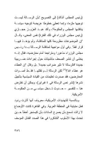 ‫)ﺭﺌﻴﺱ ﺍﻟﻤﺠﻠﺱ ﺁﻨﺫﺍﻙ( ﺇﻟﻰ ﺍﻟﺘﺼﺭﻴﺢ "ﺒﺄﻥ ﺍﻟﺭﺴـﺎﻟﺔ ﻟﻴﺴـﺕ‬
‫ﺘﻭﺠﻴ ‪‬ﺎ ﻤﻠﺯ ‪‬ﺎ، ﻭﺇﻨﻤﺎ ﺘﻌﻁﻲ ﺨﻁﻭ ﹰﺎ ﻋﺭﻴﻀﺔ ﻟﺘﻭﺠﻴﻪ ﺴﻴﺎﺴـﺔ‬
                     ‫ﻁ‬                  ‫ﻤ‬      ‫ﻬ‬
‫ﻴﻨﺎﻗﺸﻬﺎ ﺍﻟﻤﺠﻠﺱ ﻭﺍﻟﺤﻜﻭﻤﺔ"، ﻭﺃﻜﺩ ﻋﺒـﺩ ﺍﻟﻌﺯﻴـﺯ ﺤﺠـﺎﺯﻱ‬
‫)ﺭﺌﻴﺱ ﻤﺠﻠﺱ ﺍﻟﻭﺯﺭﺍﺀ ﻓﻲ ﺘﻠﻙ ﺍﻟﻔﺘﺭﺓ( ﻨﻔﺱ ﺍﻟﻤﻌﻨﻰ، ﻭﻗـﺎل‬
‫"ﺇﻥ ﺍﻟﻤﻭﻀﻭﻋﺎﺕ ﻤﻁﺭﻭﺤﺔ ﻜﻠﻬﺎ ﻟﻠﻤﻨﺎﻗﺸﺔ، ﻭﻟﻡ ﻴﺅﺨـﺫ ﻓﻴﻬـﺎ‬
‫ﻗﺭﺍﺭ ﻗﻁ". ﻭﻓﻲ ﺃﻭل ﻤﻭﺍﺠﻬﺔ ﻟﻤﻨﺎﻗﺸﺔ ﺍﻟﺭﺴـﺎﻟﺔ ﺒـﺩﺍ ﺭﺌـﻴﺱ‬
‫ﻤﺠﻠﺱ ﺍﻟﻭﺯﺭﺍﺀ ﻤﺫﻋﻭ ‪‬ﺍ ﻭﻤﺘﺭﺍﺠ ‪‬ﺎ ﺃﻤﺎﻡ ﻤﻌﺎﺭﻀﻴﻪ، ﻓﻘﺎل ﺇﻨـﻪ‬
                         ‫ﻌ‬         ‫ﺭ‬
‫ﻴﺨﺸﻰ ﺃﻥ ﺘﻨﺸﺭ ﺍﻟﺼﺤﻑ ﻤﺎﻨﺸﻴﺘﺎﺕ ﺤﻭل ﺇﺠﺭﺍﺀﺍﺕ ﻀـﺭﻴﺒ ‪‬ﺔ‬
 ‫ﻴ‬
‫ﺠﺩﻴﺩﺓ "ﻓﺎﻟﺭﺴﺎﻟﺔ ﻻ ﺘﺜﻴﺭ ﻀﺭﺍﺌﺏ ﺠﺩﻴﺩﺓ". ﺒل ﻭﻗﺎل "ﺇﻥ ﺍﻟﻌﻁﺎﺀ‬
                                       ‫) ٥(‬
‫ﻟﻜﻥ ﺍﻟﺭﺴﺎﻟﺔ ﻟـﻡ ﺘﻘﺘﻠﻬـﺎ ﻓﻘـﻁ ﺃﺼـﻭﺍﺕ‬           ‫ﻫﻭ ﻋﻁﺎﺀ ﺍﷲ"!‬
‫ﺍﻟﻤﻌﺎﺭﻀﻴﻥ، ﻓﻘﺩ ﺼﺩﺭﺕ ﺘﻌﻠﻴﻤﺎﺕ ﻤﻥ ﺍﻟﻘﻴﺎﺩﺓ ﺍﻟﺴﻴﺎﺴﻴﺔ ﺒﺘﺄﺠﻴل‬
‫ﻨﺸﺭﻫﺎ )ﻨﺸﺭ ﻨﺹ ﺍﻟﺭﺴﺎﻟﺔ ﻓﻲ ٤ ﻓﺒﺭﺍﻴﺭ(، ﻭﻴﻤﻜﻥ ﺃﻥ ﻨﻔﺘﺭﺽ‬
‫ﻫﻨﺎ – ﻟﻠﺘﻔﺴﻴﺭ – ﺤـﺩﻭﺙ ﺘـﺩﺨل ﺴﻴﺎﺴـﻲ ﻤـﻥ ﺍﻟﺤﻜﻭﻤـﺔ‬
                                                 ‫ﺍﻷﻤﺭﻴﻜﻴﺔ.‬
‫ﻭﺒﺎﻟﻨﺴﺒﺔ ﻟﻠﺘﻬﺩﻴﺩﺍﺕ ﺍﻷﻤﺭﻴﻜﻴﺔ، ﻤﻌﺭﻭﻑ ﺃﻨﻬﺎ ﺃﺜﺎﺭﺕ ﺭﺩﻭﺩ‬
‫ﻓﻌل ﻤﺘﺒﺎﻴﻨﺔ ﻓﻲ ﺍﻟﻤﻨﻁﻘﺔ ﺍﻟﻌﺭﺒﻴﺔ. ﻭﻓﻲ ﺍﻟﻘﺎﻫﺭﺓ ﻜﺎﻨﺕ ﺍﻷﻭﻀﺎﻉ‬
‫ﻻ ﺯﺍﻟﺕ ﺘﺴﻤﺢ ﺒﺄﻥ ﻴﺼﺭﺡ ﺍﻟﺴﺎﺩﺍﺕ ﺒﺄﻥ ﻜﻴﺴﻨﺠﺭ ﺃﺨﻁﺄ ﺤـﻴﻥ‬
‫ﺘﺤﺩﺙ ﺒﻬﺫﺍ ﺍﻷﺴﻠﻭﺏ "ﻟﺘﺘﺫﻜﺭﻭﺍ ﻓﻲ ﻫﺫﺍ ﺍﻟﺼﺩﺩ ﺍﻟﻔﺸل ﺍﻟﻤﺅﺴﻑ‬


‫٦٥٣‬
 