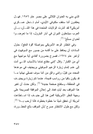 ‫ﺍﻟﺫﻱ ﻤﻨﻲ ﺒﻪ ﺍﻟﻌﺩﻭﺍﻥ ﺍﻟﺜﻼﺜﻲ ﻋﻠﻰ ﻤﺼﺭ ﻋﺎﻡ ٦٥٩١. ﻓﻬـل‬
‫ﻴﻌﺘﻘﺩﻭﻥ ﺃﻨﻨﺎ ﺴﻨﻘﻑ ﻤﻜﺘﻭﻓﻲ ﺍﻷﻴﺩﻱ، ﺃﻤﺎﻡ ﺘـﺩﺨل ﻋﺴـﻜﺭﻱ‬
‫ﺃﻤﺭﻴﻜﻲ؟ ﻟﻘﺩ ﺃﻨﺫﺭﺕ ﺍﻟﻭﻻﻴﺎﺕ ﺍﻟﻤﺘﺤﺩﺓ ﻓﻲ ﻫﺫﺍ ﺍﻟﺸـﺄﻥ، ﺒـﺄﻥ‬
‫ﺍﻟﻌﺭﺏ ﺴﻴﺸﻌﻠﻭﻥ ﺍﻟﻨﻴﺭﺍﻥ ﻓﻲ ﺁﺒﺎﺭ ﺍﻟﺒﺘﺭﻭل، ﺇﺫﺍ ﻤﺎ ﺘﻌ ‪‬ﻀـﻭﺍ‬
    ‫ﺭ‬
                                       ‫ﻟﻌﺩﻭﺍﻥ ‪‬ﺴﱠﺢ" )٦(.‬
                                              ‫ﻤ ﻠ‬
‫ﻭﻓﻲ ﺍﻨﺘﻅﺎﺭ ﺍﻟﻭﻋﺩ ﺍﻷﻤﺭﻴﻜﻲ ﺒﻤﻭﺍﺼﻠﺔ "ﻗﻭﺓ ﺍﻟﺩﻓﻊ"، ﺤﺎﻭل‬
‫ﺍﻟﺴﺎﺩﺍﺕ ﺃﻥ ﻴﺤﺎﻓﻅ ﻋﻠﻰ ﻤﺎ ﺃﻗﺎﻤﻪ ﻤﻥ ﺠﺴﻭﺭ ﻤﻊ ﺍﻟﺴﻭﻓﻴﻴﺕ ﻓﻲ‬
‫ﺃﻭﺍﺨﺭ ﻋﺎﻡ ٤٧٩١، ﻓﺼﺭﺡ ﺒﻀﺭﻭﺭﺓ "ﺘﻔﺎﺩﻱ ﺃﻴﺔ ﻤﻭﺍﺠﻬﺔ ﻤﻊ‬
‫ﺃﻱ ﻤﻥ ﺍﻟﻜﺒﺎﺭ". ﻭﻗﺎل "ﺇﻨﻨﻲ ﻤﻘﺘﻨﻊ ﺘﻤﺎ ‪‬ﺎ ﺒﺎﻷﺴﺒﺎﺏ ﺍﻟﺘـﻲ ﺃﺩﺕ‬
                   ‫ﻤ‬                                  ‫‪‬‬
‫ﺇﻟﻰ ﻋﺩﻡ ﺇﺘﻤﺎﻡ ﺯﻴﺎﺭﺓ ﺍﻟﺯﻋﻴﻡ ﺍﻟﺴﻭﻓﻴﺘﻲ ﺒﺭﻴﺠﻨﻴﻑ ﻓﻲ ﻤﻭﻋﺩﻫﺎ‬
‫ﺍﻟﻤﺤﺩﺩ ﻤﻥ ﻗﺒ ُ، ﻭﺇﻨﻨﻲ ﻭﺍﺜﻕ ﻤﻥ ﺃﻨﻨﺎ ﺴﻭﻑ ﻨﺼ ﱢﻲ ﻨﻬﺎﺌ ‪‬ﺎ ﻤـﺎ‬
     ‫ﻴ‬       ‫ﻔ‬                ‫ﹲ‬           ‫ل‬
‫ﻗﺩ ﻴﻜﻭﻥ ﺒﺎﻗ ‪‬ﺎ ﻤﻥ ﺭﻭﺍﺴﺏ ﻗﺩﻴﻤﺔ، ﻋﻨﺩﻤﺎ ﺘﺘﻡ ﺯﻴﺎﺭﺓ ﺒﺭﻴﺠﻨﻴـﻑ‬
                                ‫‪‬‬         ‫ﻴ‬
‫ﻓﻲ ﺍﻟﻤﻨﻁﻘﺔ، ﻭﺴﺘﻔﺘﺢ ﺼﻔﺤﺔ ﺠﺩﻴﺩﺓ" )٧(. ﻭﻟﻜﻥ ﺤﺩﺙ ﺃﻥ ﺘﻐﻴﺭ‬
‫ﻫﺫﺍ ﺍﻟﻤﻭﻗﻑ ﺒﻌﺩ ﺃﻴﺎﻡ، ﻓﻌﺎﺩ ﺇﻟﻰ ﺇﻋﻼﻥ ﺍﻟﻤﻭﺍﻓﻘﺔ ﺍﻟﺼﺭﻴﺤﺔ ﻋﻠﻰ‬
‫ﻭﺠﻬﺔ ﺍﻟﻨﻅﺭ ﺍﻷﻤﺭﻴﻜﻴﺔ "ﻓﻤﻥ ﻫﻨﺎ ﺇﻟﻰ ﺠﻨﻴـﻑ ﺇﺫﺍ ﺍﺴـﺘﻁﺎﻋﺕ‬
‫ﺃﻤﺭﻴﻜﺎ ﺃﻥ ﺘﺤﻘﻕ ﺸﻴ ًﺎ ﻤﺎ ﺨﻁﻭﺓ ﺒﺨﻁﻭﺓ، ﻓﺄﻨﺎ ﺃﺭ ‪‬ﺏ ﺒـﻪ" )٨(.‬
           ‫ﺤ‬                         ‫ﺌ‬
‫ﻭﻟﻜﻥ ﻤﻊ ﻁﻭل ﺍﻻﻨﺘﻅﺎﺭ ﺼ ‪‬ﺡ "ﺒﺄﻥ ﺍﻟﻤﻭﻗﻑ ﺒﺎﻟﻎ ﺍﻟﺨﻁـﻭﺭﺓ،‬
                            ‫ﺭ‬                  ‫‪‬‬




‫٧٥٣‬
 