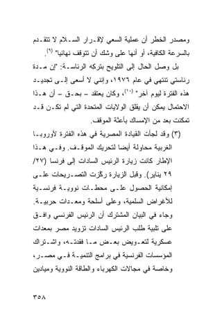 ‫ﻭﻤﺼﺩﺭ ﺍﻟﺨﻁﺭ ﺃﻥ ﻋﻤﻠﻴﺔ ﺍﻟﺴﻌﻲ ﻹﻗـﺭﺍﺭ ﺍﻟﺴـﻼﻡ ﻻ ﺘﺘﻘـﺩﻡ‬
   ‫ﺒﺎﻟﺴﺭﻋﺔ ﺍﻟﻜﺎﻓﻴﺔ، ﺃﻭ ﺃﻨﻬﺎ ﻋﻠﻰ ﻭﺸﹾﻙ ﺃﻥ ﺘﺘﻭﻗﻑ ﻨﻬﺎﺌ ‪‬ﺎ" )٩(.‬
          ‫ﻴ‬
‫ﺒل ﻭﺼل ﺍﻟﺤﺎل ﺇﻟﻰ ﺍﻟﺘﻠﻭﻴﺢ ﺒﺘﺭ ِﻪ ﺍﻟﺭﺌﺎﺴـﺔ: "ﺇﻥ ﻤـﺩﺓ‬
                    ‫ﻜ‬
‫ﺭﺌﺎﺴﺘﻲ ﺘﻨﺘﻬﻲ ﻓﻲ ﻋﺎﻡ ٦٧٩١، ﻭﺇﻨﻨﻲ ﻻ ﺃﺴﻌﻰ ﺇﻟـﻰ ﺘﺠﺩﻴـﺩ‬
‫ﻫﺫﻩ ﺍﻟﻔﺘﺭﺓ ﻟﻴﻭﻡ ﺁﺨﺭ" )٠١(، ﻭﻜﺎﻥ ﻴﻌﺘﻘﺩ – ﺒﺤـﻕ – ﺃﻥ ﻫـﺫﺍ‬
‫ﺍﻻﺤﺘﻤﺎل ﻴﻤﻜﻥ ﺃﻥ ﻴﻘﻠﻕ ﺍﻟﻭﻻﻴﺎﺕ ﺍﻟﻤﺘﺤﺩﺓ ﺍﻟﺘﻲ ﻟﻡ ﺘﻜـﻥ ﻗـﺩ‬
                    ‫ﺘﻤﻜﻨﺕ ﺒﻌﺩ ﻤﻥ ﺍﻹﻤﺴﺎﻙ ﺒﺄﻋ ﱠﺔ ﺍﻟﻤﻭﻗﻑ.‬
                             ‫ﻨ‬
‫)٣( ﻭﻗﺩ ﻟﺠﺄﺕ ﺍﻟﻘﻴﺎﺩﺓ ﺍﻟﻤﺼﺭﻴﺔ ﻓﻲ ﻫﺫﻩ ﺍﻟﻔﺘﺭﺓ ﻷﻭﺭﻭﺒـﺎ‬
‫ﺍﻟﻐﺭﺒﻴﺔ ﻤﺤﺎﻭﻟﺔ ﺃﻴ ‪‬ﺎ ﻟﺘﺤﺭﻴﻙ ﺍﻟﻤﻭﻗـﻑ. ﻭﻓـﻲ ﻫـﺫﺍ‬
                           ‫ﻀ‬
‫ﺍﻹﻁﺎﺭ ﻜﺎﻨﺕ ﺯﻴﺎﺭﺓ ﺍﻟﺭﺌﻴﺱ ﺍﻟﺴﺎﺩﺍﺕ ﺇﻟﻰ ﻓﺭﻨﺴﺎ )٧٢/‬
‫٩٢ ﻴﻨﺎﻴﺭ(. ﻭﻗﺒل ﺍﻟﺯﻴﺎﺭﺓ ﺭ ﱠﺯﺕ ﺍﻟﺘﺼـﺭﻴﺤﺎﺕ ﻋﻠـﻰ‬
                  ‫ﻜ‬
‫ﺇﻤﻜﺎﻨﻴﺔ ﺍﻟﺤﺼﻭل ﻋﻠـﻰ ﻤﺤﻁـﺎﺕ ﻨﻭﻭﻴـﺔ ﻓﺭﻨﺴـﻴﺔ‬
‫ﻟﻸﻏﺭﺍﺽ ﺍﻟﺴﻠﻤﻴﺔ، ﻭﻋﻠﻰ ﺃﺴﻠﺤﺔ ﻭﻤﻌـﺩﺍﺕ ﺤﺭﺒﻴـﺔ.‬
‫ﻭﺠﺎﺀ ﻓﻲ ﺍﻟﺒﻴﺎﻥ ﺍﻟﻤﺸﺘﺭﻙ ﺃﻥ ﺍﻟﺭﺌﻴﺱ ﺍﻟﻔﺭﻨﺴﻲ ﻭﺍﻓـﻕ‬
‫ﻋﻠﻰ ﺘﻠﺒﻴﺔ ﻁﻠﺏ ﺍﻟﺭﺌﻴﺱ ﺍﻟﺴﺎﺩﺍﺕ ﺘﺯﻭﻴﺩ ﻤﺼﺭ ﺒ ‪‬ﻌﺩﺍﺕ‬
    ‫ﻤ‬       ‫‪‬‬
‫ﻋﺴﻜﺭﻴﺔ ﻟﺘﻌـﻭﻴﺽ ﺒﻌـﺽ ﻤـﺎ ﻓﻘﺩﺘـﻪ، ﻭﺍﺸـﺘﺭﺍﻙ‬
‫ﺍﻟﻤﺅﺴﺴﺎﺕ ﺍﻟﻔﺭﻨﺴﻴﺔ ﻓﻲ ﺒﺭﺍﻤﺞ ﺍﻟﺘﻨﻤﻴـﺔ ﻓـﻲ ﻤﺼـﺭ،‬
‫ﻭﺨﺎﺼﺔ ﻓﻲ ﻤﺠﺎﻻﺕ ﺍﻟﻜﻬﺭﺒﺎﺀ ﻭﺍﻟﻁﺎﻗﺔ ﺍﻟﻨﻭﻭﻴﺔ ﻭﻤﻴﺎﺩﻴﻥ‬


‫٨٥٣‬
 