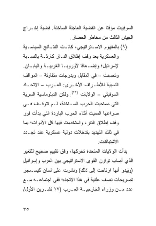 ‫ﺍﻟﺴﻭﻓﻴﻴﺕ ﻤﺅﻗ ﹰﺎ ﻋﻥ ﺍﻟﻘﻀﻴﺔ ﺍﻟﻌﺎﺠﻠﺔ ﺍﻟﺴﺎﺨﻨﺔ. ﻗﻀﻴﺔ ﺇﺨـﺭﺍﺝ‬
                                        ‫ﺘ‬
                       ‫ﺍﻟﺠﻴﺵ ﺍﻟﺜﺎﻟﺙ ﻤﻥ ﻤﺨﺎﻁﺭ ﺍﻟﺤﺼﺎﺭ.‬
‫)٩( ﺒﺎﻟﻤﻔﻬﻭﻡ ﺍﻻﺴـﺘﺭﺍﺘﻴﺠﻲ، ﻜﺎﻨـﺕ ﺍﻟﻨﺘـﺎﺌﺞ ﺍﻟﺴﻴﺎﺴـﻴﺔ‬
‫ﻭﺍﻟﻌﺴﻜﺭﻴﺔ ﺒﻌﺩ ﻭﻗﻑ ﺇﻁﻼﻕ ﺍﻟﻨـﺎﺭ ﻜﺎﺭﺜـﺔ ﺒﺎﻟﻨﺴـﺒﺔ‬
‫ﻹﺴﺭﺍﺌﻴل؛ ﻭﺇﻀـﻌﺎ ﹰﺎ ﻷﻭﺭﻭﺒـﺎ ﺍﻟﻐﺭﺒﻴـﺔ ﻭﺍﻟﻴﺎﺒـﺎﻥ.‬
                             ‫ﻓ‬
‫ﻭﺘﺤﺴﻨﺕ – ﻓﻲ ﺍﻟﻤﻘﺎﺒل ﻭﺒﺩﺭﺠﺎﺕ ﻤﺘﻔﺎﻭﺘﺔ – ﺍﻟﻤﻭﺍﻗﻑ‬
‫ﺍﻟﻨﺴﺒﻴﺔ ﻟﻸﻁـﺭﺍﻑ ﺍﻷﺨـﺭﻯ: ﺍﻟﻌـﺭﺏ – ﺍﻻﺘﺤـﺎﺩ‬
‫ﺍﻟﺴﻭﻓﻴﺘﻲ – ﺍﻟﻭﻻﻴﺎﺕ )٢٢(. ﻭﻟﻜﻥ ﺍﻟﺩﺒﻠﻭﻤﺎﺴﻴﺔ ﺍﻟﺴﺭﻴﺔ‬
‫ﺍﻟﺘﻲ ﺼﺎﺤﺒﺕ ﺍﻟﺤﺭﺏ ﺍﻟﺴـﺎﺨﻨﺔ، ﻟـﻡ ﺘﺘﻭﻗـﻑ ﻓـﻲ‬
‫ﺼﺭﺍﻋﻬﺎ ﺍﻟﻤﻤﻴﺕ ﺃﺜﻨﺎﺀ ﺍﻟﺤﺭﺏ ﺍﻟﺒﺎﺭﺩﺓ ﺍﻟﺘﻲ ﺒﺩﺃﺕ ﻓﻭﺭ‬
‫ﻭﻗﻑ ﺇﻁﻼﻕ ﺍﻟﻨﺎﺭ، ﻭﺍﺴﺘﺨﺩﻤﺕ ﻓﻴﻬﺎ ﻜل ﺍﻷﺩﻭﺍﺕ؛ ﺒﻤﺎ‬
‫ﻓﻲ ﺫﻟﻙ ﺍﻟﺘﻬﺩﻴﺩ ﺒﺘﺩﺨﻼﺕ ﺩﻭﻟﻴﺔ ﻋﺴﻜﺭﻴﺔ ﻋﻨﺩ ﺘﺠـﺩﺩ‬
                                     ‫ﺍﻻﺸﺘﺒﺎﻜﺎﺕ.‬
‫ﺒﺩﺃﺕ ﺍﻟﻭﻻﻴﺎﺕ ﺍﻟﻤﺘﺤﺩﺓ ﺘﺤﺭﻜﻬﺎ، ﻭﻓﻕ ﺘﻘﻴﻴﻡ ﺼﺤﻴﺢ ﻟﻠﺘﻐﻴﺭ‬
‫ﺍﻟﺫﻱ ﺃﺼﺎﺏ ﺘﻭﺍﺯﻥ ﺍﻟﻘﻭﻯ ﺍﻻﺴﺘﺭﺍﺘﻴﺠﻲ ﺒﻴﻥ ﺍﻟﻌﺭﺏ ﻭﺇﺴﺭﺍﺌﻴل‬
‫)ﻭﻴﺒﺩﻭ ﺃﻨﻬﺎ ﺍﺭﺘﺎﺤﺕ ﺇﻟﻰ ﺫﻟﻙ( ﻭﻨﺸﺭﺕ ﻋﻠﻰ ﻟﺴﺎﻥ ﻜﻴﺴـﻨﺠﺭ‬
‫ﺘﺼﺭﻴﺤﺎﺕ ﻨﺼﻑ ﻋﻠﻨﻴﺔ ﻓﻲ ﻫﺫﺍ ﺍﻻﺘﺠﺎﻩ؛ ﻓﻔﻲ ﺍﺠﺘﻤﺎﻋـﻪ ﻤـﻊ‬
‫ﻋﺩﺩ ﻤـﻥ ﻭﺯﺭﺍﺀ ﺍﻟﺨﺎﺭﺠﻴـﺔ ﺍﻟﻌـﺭﺏ )٧١ ﺘﺸـﺭﻴﻥ ﺍﻷﻭل/‬


‫٥٣‬
 