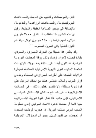 ‫ﺍﻟﻨﻘل ﻭﺍﻟﻤﻭﺍﺼﻼﺕ ﻭﺍﻟﺘﻨﻘﻴﺏ ﻋﻥ ﺍﻟـﻨﻔﻁ ﻭﺍﻟﺼـﻨﺎﻋﺎﺕ‬
‫ﺍﻟﺒﺘﺭﻭﻜﻴﻤﺎﺌﻴـﺔ، ﻭﺍﻟﺼـﻨﺎﻋﺎﺕ ﺍﻟﺯﺭﺍﻋﻴـﺔ ﻭﺍﻟﻐﺫﺍﺌﻴـﺔ،‬
  ‫ـ‬          ‫ـ‬             ‫ـ‬       ‫ـ‬
‫ﺒﺎﻹﻀﺎﻓﺔ ﺇﻟﻰ ﻤﻴﺎﺩﻴﻥ ﺍﻟﺼﻨﺎﻋﺔ ﺍﻟﺨﻔﻴﻔﺔ ﻭﺍﻟﺴﻴﺎﺤﺔ، ﻭﻗﻴل‬
‫ﺇﻥ ﻫﺫﻩ ﺍﻟﻤﺸﺭﻭﻋﺎﺕ ﺘﺘﻁﻠﺏ ﺍﺴـﺘﺜﻤﺎﺭ ٠٠٠٣ ﻤﻠﻴـﻭﻥ‬
‫ﺩﻭﻻﺭ، ﺘﺴﻬﻡ ﻓﺭﻨﺴﺎ ﺒـ ٠٨٢ ﻤﻠﻴـﻭﻥ ﺩﻭﻻﺭ، ﻭﺘﻘـﺩﻡ‬
           ‫ﺍﻟﺩﻭل ﺍﻟﻨﻔﻁﻴﺔ ﺒﺎﻗﻲ ﺍﻟﺘﻤﻭﻴل ﺍﻟﻤﻁﻠﻭﺏ )١١(.‬
‫ﻭﻗﺩ ﻴﻌ ِﺱ ﻫﺫﺍ ﺘﻨﺴﻴ ﹰﺎ ﺒﻴﻥ ﺍﻟﺘﺤﺭﻙ ﺍﻟﻤﺼﺭﻱ، ﻭﺍﻟﺴﻌﻭﺩﻱ‬
                             ‫ﻘ‬           ‫ﻜ‬
‫ﺒﻘﻴﺎﺩﺓ ﻓﻴﺼل؛ ﻹﻏﺭﺍﺀ ﻓﺭﻨﺴﺎ، ﻭﻟﻜﻥ ﻭﺭﻗﺔ ﺍﻟﻤﺤﻁﺎﺕ ﺍﻟﻨﻭﻭﻴـﺔ‬
‫ﺍﻟﻔﺭﻨﺴﻴﺔ، ﻗﺩ ﺘﻜﻭﻥ ﺃﻴ ‪‬ﺎ ﻋﻠﻰ ﻋﻼﻗﺔ ﺒﻤﺤـﺎﻭﻻﺕ ﺍﻟﻭﻻﻴـﺎﺕ‬
                            ‫ﻀ‬
‫ﺍﻟﻤﺘﺤﺩﺓ ﻻﺤﺘﻭﺍﺀ ﺍﻟﻘﻭﻯ ﺍﻟﻨﻭﻭﻴﺔ ﺍﻹﺴﺭﺍﺌﻴﻠﻴﺔ ﺍﻟﻤﺴﺘﻘﻠﺔ، ﻓﺴﻴﻁﺭﺓ‬
‫ﺍﻟﻭﻻﻴﺎﺕ ﺍﻟﻤﺘﺤﺩﺓ ﻋﻠﻰ ﺃﻁﺭﺍﻑ ﺍﻟﺼﺭﺍﻉ ﻓﻲ ﺍﻟﻤﻨﻁﻘﺔ، ﻭﻋﻠـﻰ‬
‫ﻗﺭﺍﺭ ﺍﻟﺤﺭﺏ ﻭﺍﻟﺴﻼﻡ، ﺘﺘﻼﺸﻰ ﻋﻤﻠ ‪‬ﺎ ﻤﻊ ﺍﺤﺘﻜﺎﻡ ﺇﺴﺭﺍﺌﻴل ﻋﻠﻰ‬
                       ‫ﻴ‬
‫ﻗﻭﺓ ﻨﻭﻭﻴﺔ ﻤﺴﺘﻘﻠﺔ، ﻭﻻ ﺘﻘﺘﺼﺭ ﺨﻁﻭﺭﺓ ﺫﻟﻙ – ﻓﻲ ﺍﻟﺤﺴﺎﺒﺎﺕ‬
‫ﺍﻻﺴﺘﺭﺍﺘﻴﺠﻴﺔ – ﻋﻠﻰ ﺍﺘﺴـﺎﻉ ﻫـﺎﻤﺵ ﺍﻻﺴـﺘﻘﻼل ﺍﻟﺴﻴﺎﺴـﻲ‬
‫ﺍﻹﺴﺭﺍﺌﻴﻠﻲ، ﻓﺈﻟﻰ ﺠﺎﻨﺏ ﻫﺫﺍ ﺘﻤﺜل ﺍﻟﻘﻭﺓ ﺍﻟﻨﻭﻭﻴﺔ ﺍﻹﺴـﺭﺍﺌﻴﻠﻴﺔ‬
‫ﺴﺒ ‪‬ﺎ ﻗﺎﺌ ‪‬ﺎ ﺃﻭ ﻤﺤﺘﻤﻼ ﻟﺩﻋﻭﺓ ﺍﻻﺘﺤﺎﺩ ﺍﻟﺴﻭﻓﻴﺘﻲ ﺇﻟـﻰ ﺘﻐﻁﻴـﺔ‬
                                  ‫ﹰ‬         ‫ﺒ ﻤ‬
‫ﺍﻟﺠﺎﻨﺏ ﺍﻟﻌﺭﺒﻲ ﺒﻤﻅﻠﺘﻪ ﺍﻟﻨﻭﻭﻴﺔ، ﺇﺫﺍ ﻋﺠﺯﺕ ﺍﻟﻭﻻﻴﺎﺕ ﺍﻟﻤﺘﺤﺩﺓ،‬
‫ﺃﻭ ﺃﺤﺠﻤﺕ، ﻋﻥ ﺘﻘﺩﻴﻡ ﺍﻟﺒﺩﻴل. ﻭﻴﺒﺩﻭ ﺃﻥ ﺍﻟﻤﺤﺎﻭﻻﺕ ﺍﻷﻤﺭﻴﻜﻴﺔ‬


‫٩٥٣‬
 