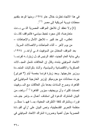 ‫ﻓﻲ ﻫﺫﺍ ﺍﻻﺘﺠﺎﻩ ﺘﻌﺜﺭﺕ ﺨﻼل ﻋﺎﻡ ٤٧٩١، ﻭﻤﻨﻬﺎ ﺍﻟﻭﻋﺩ ﺒﺘﻘﺩﻴﻡ‬
                    ‫ﻤﺤﻁﺎﺕ ﻨﻭﻭﻴﺔ ﺃﻤﺭﻴﻜﻴﺔ ﺇﻟﻰ ﻤﺼﺭ )٢١(.‬
‫)٤( ﻭﻻ ﻨﻌﺘﻘﺩ ﺃﻥ ﺘﻼ ‪‬ﻕ ﺍﻟﻤﻭﺍﻗﻑ ﺍﻟﻤﺼﺭﻴﺔ ﺍﻟﺘـﻲ ﺒـﺩﺕ‬
                            ‫ﺤ‬
‫ﻤﺘﻌﺎﺭﻀﺔ، ﻜﺎﻥ ‪‬ﺠ ‪‬ﺩ ﺘﺨﺒﻁ ﺴﻴﺎﺴﻲ؛ ﻓﺎﻟﻤﻭﺍﻗﻑ ﻜﺎﻨـﺕ‬
                            ‫ﻤ ﺭ‬
‫ﺘﻌﻜﺱ– ﺇﻟﻰ ﺤﺩ ﻜﺒﻴﺭ – ﺘﻼﺤﻕ ﺍﻵﻤﺎل ﻭﺍﻹﺤﺒﺎﻁﺎﺕ –‬
 ‫ﻤﻥ ﻴﻭﻡ ﻵﺨﺭ – ﺃﺜﻨﺎﺀ ﺍﻟﻤﺒﺎﺤﺜﺎﺕ ﻭﺍﻻﺘﺼﺎﻻﺕ ﺍﻟﺴﺭ ‪‬ﺔ.‬
   ‫ﻴ‬
‫ﺒﻌﺩ ﺍﻟﻤﻭﻗﻑ ﺍﻟﻤﻌﺘﺩل ﻤﻥ ﺍﻟﺴﻭﻓﻴﻴﺕ ﻓـﻲ ﺃﻭﺍﺨـﺭ ٤٧٩١،‬
‫ﻭﻓﻲ ﺒﺩﺍﻴﺔ ﺍﻟﻌﺎﻡ ﺍﻟﺠﺩﻴﺩ، ﺍﻨﺘﻘﺩ ﺍﻟﺭﺌﻴﺱ ﻗﺒـل ﺯﻴﺎﺭﺘـﻪ ﻟﻔﺭﻨﺴـﺎ‬
‫ﺍﻻﺘﺤﺎﺩ ﺍﻟﺴﻭﻓﻴﺘﻲ ﺒﺸﺩﺓ، ﻭﻗﺎل ﺇﻥ ﺍﻟﺨﻼﻓﺎﺕ ﺘﺸﻤل ﺍﻟﻤﺠـﺎﻻﺕ‬
‫ﺍﻟﻌﺴﻜﺭﻴﺔ ﻭﺍﻻﻗﺘﺼﺎﺩﻴﺔ ﻭﺍﻟﺴﻴﺎﺴﻴﺔ، ﻭﺃﺸﺎﺩ ﺒﺎﻟﻭﻻﻴﺎﺕ ﺍﻟﻤﺘﺤـﺩﺓ‬
‫ﻭﻭﺯﻴﺭ ﺨﺎﺭﺠﻴﺘﻬﺎ. ﻭﺒﻌﺩ ﺯﻴﺎﺭﺓ ﻓﺭﻨﺴﺎ ﺒﺨﻤﺴﺔ ﺃﻴﺎﻡ )٣ ﻓﺒﺭﺍﻴﺭ(‬
‫ﺠﺭﺕ ﻤﺤﺎﺩﺜﺎﺕ ﻤﻊ ﺠﺭﻭﻤﻴﻜﻭ )ﻭﺯﻴﺭ ﺍﻟﺨﺎﺭﺠﻴﺔ ﺍﻟﺴﻭﻓﻴﺘﻲ( ﻓﻲ‬
‫ﺍﻟﻘﺎﻫﺭﺓ، ﻭﺼ ‪‬ﺡ ﺍﻟﺴﺎﺩﺍﺕ ﺒﻌﺩﻫﺎ ﺒﺄﻥ ﺍﻟﻌﻼﻗﺎﺕ ﻤﻊ ﺍﻟﺴـﻭﻓﻴﻴﺕ‬
                                        ‫ﺭ‬
‫ﺘﺤﺴﻨﺕ ﻜﺜﻴ ‪‬ﺍ، ﻭﺃﻥ ﺒﺭﻴﺠﻨﻴﻑ ﺴﻴﺯﻭﺭ ﺍﻟﻘﺎﻫﺭﺓ )٠١(، ﻭﺘﻀـ ‪‬ﻥ‬
 ‫ﻤ‬                                        ‫ﺭ‬
‫ﺍﻟﺒﻴﺎﻥ ﺍﻟﻤﺸﺘﺭﻙ ﺍﻟﺩﻋﻭﺓ ﺇﻟﻰ ﺍﺴﺘﺌﻨﺎﻑ ﺃﻋﻤﺎل ﻤـﺅﺘﻤﺭ ﺠﻨﻴـﻑ‬
                               ‫ﹶ‬
‫ﻓﻭ ‪‬ﺍ، ﻭﺒﺎﺸﺘﺭﺍﻙ ﻜﺎﻓﺔ ﺍﻷﻁﺭﺍﻑ ﺍﻟﻤﻌﻨﻴﺔ، ﺒﻤـﺎ ﻓﻴﻬـﺎ ﻤﻤﺜﻠـﻭ‬
                                                  ‫ﺭ‬
‫ﻤﻨﻅﻤﺔ ﺍﻟﺘﺤﺭﻴﺭ ﺍﻟﻔﻠﺴﻁﻴﻨﻴﺔ، ﻭﻨﺹ ﺍﻟﺒﻴﺎﻥ ﻋﻠﻰ "ﺭﺃﻱ ﺍﻟﻘﻴـﺎﺩﺓ‬
‫ﺍﻟﻤﺼﺭﻴﺔ ﺤﻭل ﺃﻫﻤﻴﺔ ﻭﻀﺭﻭﺭﺓ ﺍﺸﺘﺭﺍﻙ ﺍﻻﺘﺤﺎﺩ ﺍﻟﺴﻭﻓﻴﺘﻲ ﻓﻲ‬


‫٠٦٣‬
 