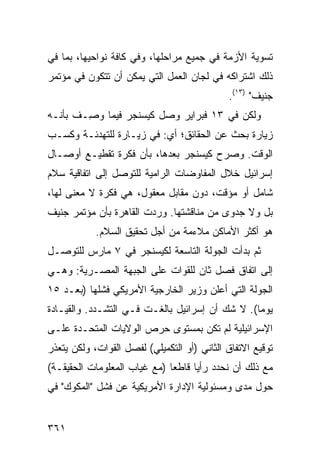 ‫ﺘﺴﻭﻴﺔ ﺍﻷﺯﻤﺔ ﻓﻲ ﺠﻤﻴﻊ ﻤﺭﺍﺤﻠﻬﺎ، ﻭﻓﻲ ﻜﺎﻓﺔ ﻨﻭﺍﺤﻴﻬﺎ، ﺒﻤﺎ ﻓﻲ‬
‫ﺫﻟﻙ ﺍﺸﺘﺭﺍﻜﻪ ﻓﻲ ﻟﺠﺎﻥ ﺍﻟﻌﻤل ﺍﻟﺘﻲ ﻴﻤﻜﻥ ﺃﻥ ﺘﺘﻜﻭﻥ ﻓﻲ ﻤﺅﺘﻤﺭ‬
                                             ‫ﺠﻨﻴﻑ" )٣١(.‬
‫ﻭﻟﻜﻥ ﻓﻲ ٣١ ﻓﺒﺭﺍﻴﺭ ﻭﺼل ﻜﻴﺴﻨﺠﺭ ﻓﻴﻤﺎ ﻭ ِـﻑ ﺒﺄﻨـﻪ‬
        ‫‪‬ﺼ‬
‫ﺯﻴﺎﺭﺓ ﺒﺤﺙ ﻋﻥ ﺍﻟﺤﻘﺎﺌﻕ؛ ﺃﻱ: ﻓﻲ ﺯﻴـﺎﺭﺓ ﻟﻠﺘﻬﺩﺌـﺔ ﻭﻜﺴـﺏ‬
‫ﺍﻟﻭﻗﺕ. ﻭﺼﺭﺡ ﻜﻴﺴﻨﺠﺭ ﺒﻌﺩﻫﺎ، ﺒﺄﻥ ﻓﻜﺭﺓ ﺘﻘﻁﻴـﻊ ﺃﻭﺼـﺎل‬
‫ﺇﺴﺭﺍﺌﻴل ﺨﻼل ﺍﻟﻤﻔﺎﻭﻀﺎﺕ ﺍﻟﺭﺍﻤﻴﺔ ﻟﻠﺘﻭﺼل ﺇﻟﻰ ﺍﺘﻔﺎﻗﻴﺔ ﺴﻼﻡ‬
‫ﺸﺎﻤل ﺃﻭ ﻤﺅﻗﺕ، ﺩﻭﻥ ﻤﻘﺎﺒل ﻤﻌﻘﻭل، ﻫﻲ ﻓﻜﺭﺓ ﻻ ﻤﻌﻨﻰ ﻟﻬﺎ،‬
‫ﺒل ﻭﻻ ﺠﺩﻭﻯ ﻤﻥ ﻤﻨﺎﻗﺸﺘﻬﺎ. ﻭﺭﺩﺕ ﺍﻟﻘﺎﻫﺭﺓ ﺒﺄﻥ ﻤﺅﺘﻤﺭ ﺠﻨﻴﻑ‬
            ‫ﻫﻭ ﺃﻜﺜﺭ ﺍﻷﻤﺎﻜﻥ ﻤﻼﺀﻤﺔ ﻤﻥ ﺃﺠل ﺘﺤﻘﻴﻕ ﺍﻟﺴﻼﻡ.‬
‫ﺜﻡ ﺒﺩﺃﺕ ﺍﻟﺠﻭﻟﺔ ﺍﻟﺘﺎﺴﻌﺔ ﻟﻜﻴﺴﻨﺠﺭ ﻓﻲ ٧ ﻤﺎﺭﺱ ﻟﻠﺘﻭﺼـل‬
‫ﺇﻟﻰ ﺍﺘﻔﺎﻕ ﻓﺼل ﺜﺎﻥ ﻟﻠﻘﻭﺍﺕ ﻋﻠﻰ ﺍﻟﺠﺒﻬﺔ ﺍﻟﻤﺼـﺭﻴﺔ: ﻭﻫـﻲ‬
‫ﺍﻟﺠﻭﻟﺔ ﺍﻟﺘﻲ ﺃﻋﻠﻥ ﻭﺯﻴﺭ ﺍﻟﺨﺎﺭﺠﻴﺔ ﺍﻷﻤﺭﻴﻜﻲ ﻓﺸﻠﻬﺎ )ﺒﻌـﺩ ٥١‬
‫ﻴﻭ ‪‬ﺎ(. ﻻ ﺸﻙ ﺃﻥ ﺇﺴﺭﺍﺌﻴل ﺒﺎﻟﻐـﺕ ﻓـﻲ ﺍﻟﺘﺸـﺩﺩ. ﻭﺍﻟﻘﻴـﺎﺩﺓ‬
                                                 ‫ﻤ‬
‫ﺍﻹﺴﺭﺍﺌﻴﻠﻴﺔ ﻟﻡ ﺘﻜﻥ ﺒﻤﺴﺘﻭﻯ ﺤﺭﺹ ﺍﻟﻭﻻﻴﺎﺕ ﺍﻟﻤﺘﺤـﺩﺓ ﻋﻠـﻰ‬
‫ﺘﻭﻗﻴﻊ ﺍﻻﺘﻔﺎﻕ ﺍﻟﺜﺎﻨﻲ )ﺃﻭ ﺍﻟﺘﻜﻤﻴﻠﻲ( ﻟﻔﺼل ﺍﻟﻘﻭﺍﺕ، ﻭﻟﻜﻥ ﻴﺘﻌﺫﺭ‬
‫ﻤﻊ ﺫﻟﻙ ﺃﻥ ﻨﺤﺩﺩ ﺭﺃ ‪‬ﺎ ﻗﺎﻁ ‪‬ﺎ )ﻤﻊ ﻏﻴﺎﺏ ﺍﻟﻤﻌﻠﻭﻤﺎﺕ ﺍﻟﺤﻘﻴﻘـﺔ(‬
                              ‫ﻌ‬      ‫ﻴ‬
‫ﺤﻭل ﻤﺩﻯ ﻭﻤﺴﺌﻭﻟﻴﺔ ﺍﻹﺩﺍﺭﺓ ﺍﻷﻤﺭﻴﻜﻴﺔ ﻋﻥ ﻓﺸل "ﺍﻟﻤﻜﻭﻙ" ﻓﻲ‬


‫١٦٣‬
 