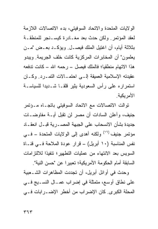 ‫ﺍﻟﻭﻻﻴﺎﺕ ﺍﻟﻤﺘﺤﺩﺓ ﻭﺍﻻﺘﺤﺎﺩ ﺍﻟﺴﻭﻓﻴﺘﻲ، ﺒﺩﺀ ﺍﻻﺘﺼﺎﻻﺕ ﺍﻟﻼﺯﻤﺔ‬
               ‫‪‬‬
‫ﻟﻌﻘﺩ ﺍﻟﻤﺅﺘﻤﺭ. ﻭﻟﻜﻥ ﺤﺩﺙ ﺒﻌﺩ ﻤﻐـﺎﺩﺭﺓ ﻜﻴﺴـﻨﺠﺭ ﻟﻠﻤﻨﻁﻘـﺔ‬
‫ﺒﺜﻼﺜﺔ ﺃﻴﺎﻡ، ﺃﻥ ﺍﻏ ِﻴل ﺍﻟﻤﻠﻙ ﻓﻴﺼـل. ﻭﻴﺅﻜـﺩ ﺒﻌـﺽ "ﻤـﻥ‬
                                ‫ﺘ‬
‫ﻴﻌﻠﻤﻭﻥ" ﺃﻥ ﺍﻟﻤﺨﺎﺒﺭﺍﺕ ﺍﻟﻤﺭﻜﺯﻴﺔ ﻜﺎﻨﺕ ﺨﻠﻑ ﺍﻟﺠﺭﻴﻤﺔ. ﻭﻴﺒﺩﻭ‬
‫ﻫﺫﺍ ﺍﻻﺘﻬﺎﻡ ﻤﻨﻁﻘ ‪‬ﺎ؛ ﻓﺎﻟﻤﻠﻙ ﻓﻴﺼل – ﺭﺤﻤﻪ ﺍﷲ – ﻜﺎﻨﺕ ﺘﺩﻓﻌﻪ‬
                                     ‫ﻴ‬
‫ﻋﻘﻴﺩﺘﻪ ﺍﻹﺴﻼﻤﻴﺔ ﺍﻟﻌﻤﻴﻘﺔ ﺇﻟـﻰ ﺍﺤﺘﻤـﺎﻻﺕ ﺍﻟﺘﻤـﺭﺩ. ﻭﻜـﺎﻥ‬
‫ﺍﺴﺘﻤﺭﺍﺭﻩ ﻋﻠﻰ ﺭﺃﺱ ﺍﻟﺴﻌﻭﺩﻴﺔ ﻴﺜﻴﺭ ﻗﻠ ﹰـﺎ ﺸـﺩﻴ ‪‬ﺍ ﻟﻠﺴﻴﺎﺴـﺔ‬
          ‫ﺩ‬        ‫ﻘ‬
                                                  ‫ﺍﻷﻤﺭﻴﻜﻴﺔ.‬
‫ﺘﻭﺍﻟﺕ ﺍﻻﺘﺼﺎﻻﺕ ﻤﻊ ﺍﻻﺘﺤﺎﺩ ﺍﻟﺴﻭﻓﻴﺘﻲ ﺒﺎﺘﺠـﺎﻩ ﻤـﺅﺘﻤﺭ‬
‫ﺠﻨﻴﻑ، ﻭﺃﻋﻠﻥ ﺍﻟﺴﺎﺩﺍﺕ ﺃﻥ ﻤﺼﺭ ﻟﻥ ﺘﻘﺒل ﺃﻴـﺔ ﻤﻔﺎﻭﻀـﺎﺕ‬
‫ﺠﺩﻴﺩﺓ ﺒﺸﺄﻥ ﺍﻻﻨﺴﺤﺎﺏ ﻋﻠﻰ ﺍﻟﺠﺒﻬﺔ ﺍﻟﻤﺼـﺭﻴﺔ ﻗﺒـل ﺍﻨﻌﻘـﺎﺩ‬
                                         ‫)٦١(‬
‫ﻭﻟﻜﻨﻪ ﺃﻫﺩﻯ ﺇﻟﻰ ﺍﻟﻭﻻﻴﺎﺕ ﺍﻟﻤﺘﺤﺩﺓ – ﻓـﻲ‬            ‫ﻤﺅﺘﻤﺭ ﺠﻨﻴﻑ‬
‫ﻨﻔﺱ ﺍﻟﻤﻨﺎﺴﺒﺔ )٠١ ﺃﺒﺭﻴل( – ﻗﺭﺍﺭ ﻋﻭﺩﺓ ﺍﻟﻤﻼﺤﺔ ﻓـﻲ ﻗﻨـﺎﺓ‬
‫ﺍﻟﺴﻭﻴﺱ ﺒﻌﺩ ﺍﻻﻨﺘﻬﺎﺀ ﻤﻥ ﻋﻤﻠﻴﺎﺕ ﺍﻟﺘﻁﻬﻴﺭ؛ ﺘﻨﻔﻴ ﹰﺍ ﻟﻼﻟﺘﺯﺍﻤﺎﺕ‬
           ‫ﺫ‬
    ‫ﺍﻟﺴﺎﺒﻘﺔ ﺃﻤﺎﻡ ﺍﻟﺤﻜﻭﻤﺔ ﺍﻷﻤﺭﻴﻜﻴﺔ؛ ﺘﻌﺒﻴ ‪‬ﺍ ﻋﻥ "ﺤﺴﻥ ﺍﻟﻨﻴﺔ".‬
                     ‫ﺭ‬
‫ﻭﺤﺩﺙ ﻓﻲ ﺃﻭﺍﺌل ﺃﺒﺭﻴل، ﺃﻥ ﺘﺠﺩﺩﺕ ﺍﻟﻤﻅﺎﻫﺭﺍﺕ ﺍﻟﺸـﻌﺒﻴﺔ‬
‫ﻋﻠﻰ ﻨﻁﺎﻕ ﺃﻭﺴﻊ، ﻤﺘﻤﺜﻠﺔ ﻓﻲ ﺇﻀﺭﺍﺏ ﻋ ‪‬ـﺎل ﺍﻟﻨﺴـﻴﺞ ﻓـﻲ‬
               ‫‪‬ﻤ‬
‫ﺍﻟﻤﺤﻠﺔ ﺍﻟﻜﺒﺭﻯ. ﻜﺎﻥ ﺍﻹﻀﺭﺍﺏ ﻤﻥ ﺃﺨﻁﺭ ﺍﻹﻀـﺭﺍﺒﺎﺕ ﻓـﻲ‬


‫٣٦٣‬
 