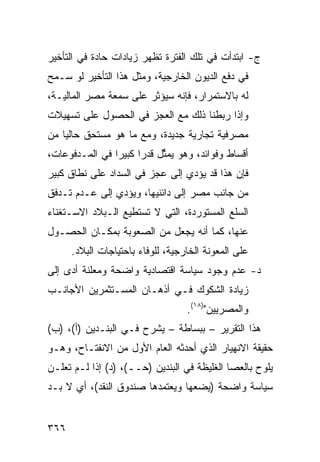 ‫ﺝ- ﺍﺒﺘﺩﺃﺕ ﻓﻲ ﺘﻠﻙ ﺍﻟﻔﺘﺭﺓ ﺘﻅﻬﺭ ﺯﻴﺎﺩﺍﺕ ﺤﺎﺩﺓ ﻓﻲ ﺍﻟﺘﺄﺨﻴﺭ‬
‫ﻓﻲ ﺩﻓﻊ ﺍﻟﺩﻴﻭﻥ ﺍﻟﺨﺎﺭﺠﻴﺔ، ﻭﻤﺜل ﻫﺫﺍ ﺍﻟﺘﺄﺨﻴﺭ ﻟﻭ ﺴـﻤﺢ‬
‫ﻟﻪ ﺒﺎﻻﺴﺘﻤﺭﺍﺭ، ﻓﺈﻨﻪ ﺴﻴﺅﺜﺭ ﻋﻠﻰ ‪‬ﻤﻌﺔ ﻤﺼﺭ ﺍﻟﻤﺎﻟﻴـﺔ،‬
                 ‫ﺴ‬
‫ﻭﺇﺫﺍ ﺭﺒﻁﻨﺎ ﺫﻟﻙ ﻤﻊ ﺍﻟﻌﺠﺯ ﻓﻲ ﺍﻟﺤﺼﻭل ﻋﻠﻰ ﺘﺴﻬﻴﻼﺕ‬
‫ﻤﺼﺭﻓﻴﺔ ﺘﺠﺎﺭﻴﺔ ﺠﺩﻴﺩﺓ، ﻭﻤﻊ ﻤﺎ ﻫﻭ ﻤﺴﺘﺤﻕ ﺤﺎﻟ ‪‬ﺎ ﻤﻥ‬
    ‫ﻴ‬
‫ﺃﻗﺴﺎﻁ ﻭﻓﻭﺍﺌ ‪ ،‬ﻭﻫﻭ ﻴﻤ ﱢل ﻗﺩ ‪‬ﺍ ﻜﺒﻴ ‪‬ﺍ ﻓﻲ ﺍﻟﻤـﺩﻓﻭﻋﺎﺕ،‬
                ‫ﺜ ﺭ ﺭ‬                  ‫ﺩ‬
‫ﻓﺈﻥ ﻫﺫﺍ ﻗﺩ ﻴﺅﺩﻱ ﺇﻟﻰ ﻋﺠﺯ ﻓﻲ ﺍﻟﺴﺩﺍﺩ ﻋﻠﻰ ﻨﻁﺎﻕ ﻜﺒﻴﺭ‬
‫ﻤﻥ ﺠﺎﻨﺏ ﻤﺼﺭ ﺇﻟﻰ ﺩﺍﺌﻨﻴﻬﺎ، ﻭﻴﺅﺩﻱ ﺇﻟﻰ ﻋـﺩﻡ ﺘـﺩﻓﻕ‬
‫ﺍﻟﺴﻠﻊ ﺍﻟﻤﺴﺘﻭﺭﺩﺓ، ﺍﻟﺘﻲ ﻻ ﺘﺴﺘﻁﻴﻊ ﺍﻟـﺒﻼﺩ ﺍﻻﺴـﺘﻐﻨﺎﺀ‬
‫ﻋﻨﻬﺎ، ﻜﻤﺎ ﺃﻨﻪ ﻴﺠﻌل ﻤﻥ ﺍﻟﺼﻌﻭﺒﺔ ﺒﻤﻜـﺎﻥ ﺍﻟﺤﺼـﻭل‬
      ‫ﻋﻠﻰ ﺍﻟﻤﻌﻭﻨﺔ ﺍﻟﺨﺎﺭﺠﻴﺔ، ﻟﻠﻭﻓﺎﺀ ﺒﺎﺤﺘﻴﺎﺠﺎﺕ ﺍﻟﺒﻼﺩ.‬
‫ﺩ- ﻋﺩﻡ ﻭﺠﻭﺩ ﺴﻴﺎﺴﺔ ﺍﻗﺘﺼﺎﺩﻴﺔ ﻭﺍﻀﺤﺔ ﻭﻤﻌﻠﻨﺔ ﺃﺩﻯ ﺇﻟﻰ‬
‫ﺯﻴﺎﺩﺓ ﺍﻟﺸﻜﻭﻙ ﻓـﻲ ﺃﺫﻫـﺎﻥ ﺍﻟﻤﺴـﺘﺜﻤﺭﻴﻥ ﺍﻷﺠﺎﻨـﺏ‬
                                    ‫ﻭﺍﻟﻤﺼﺭﻴﻴﻥ")٨١(.‬
‫ﻫﺫﺍ ﺍﻟﺘﻘﺭﻴﺭ – ﺒﺒﺴﺎﻁﺔ – ﻴﺸﺭﺡ ﻓـﻲ ﺍﻟﺒﻨـﺩﻴﻥ )ﺃ(، )ﺏ(‬
‫ﺤﻘﻴﻘﺔ ﺍﻻﻨﻬﻴﺎﺭ ﺍﻟﺫﻱ ﺃﺤﺩﺜﻪ ﺍﻟﻌﺎﻡ ﺍﻷﻭل ﻤﻥ ﺍﻻﻨﻔﺘـﺎﺡ، ﻭﻫـﻭ‬
‫ﻴﻠﻭﺡ ﺒﺎﻟﻌﺼﺎ ﺍﻟﻐﻠﻴﻅﺔ ﻓﻲ ﺍﻟﺒﻨﺩﻴﻥ )ﺤــ(، )ﺩ( ﺇﺫﺍ ﻟـﻡ ﺘﻌﻠـﻥ‬
‫ﺴﻴﺎﺴﺔ ﻭﺍﻀﺤﺔ )ﻴﻀﻌﻬﺎ ﻭﻴﻌﺘﻤﺩﻫﺎ ﺼﻨﺩﻭﻕ ﺍﻟﻨﻘﺩ(، ﺃﻱ ﻻ ﺒـﺩ‬


‫٦٦٣‬
 