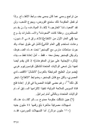 ‫ﻤﻥ ﺘﺭﺍﺠﻊ ﺭﺴﻤﻲ ﻋ ‪‬ﺎ ﻜﺎﻥ ﻴﺴﻤﻰ ﺒﻀـﻭﺍﺒﻁ ﺍﻻﻨﻔﺘـﺎﺡ. ﻭﺇﺫﺍ‬
                                 ‫ﻤ‬
‫ﻟﻡ ﺘﻔﻌل ﺍﻟﺤﻜﻭﻤﺔ ﺫﻟﻙ ﺴﺘﻤﻨﻊ ﺍﻟﻘﺭﻭﺽ، ﻭﻴﺠﻭﻉ ﺍﻟﺸﻌﺏ، ﻭﻟﻥ‬
‫ﺘﻔﺩ "ﺍﻟﻤﻌﻭﻨـﺎﺕ" ﺍﻟﺨﺎﺭﺠﻴـﺔ ﻹﻨﻘـﺎﺫ ﺍﻟﻤﻭﻗـﻑ، ﻭﻟـﻥ ﻴﻘـﺩﻡ‬
                                                 ‫ِ‪‬‬
‫ﺍﻟﻤﺴﺘﺜﻤﺭﻭﻥ. ﻭﻫﻜﺫﺍ ﻜﺎﻨﺕ "ﺍﻟﻤﻌﻭﻨﺎﺕ" ﻭﺍﻻﺴـﺘﺜﻤﺎﺭﺍﺕ ﻴﻠـﻭﺡ‬
‫ﺒﻬﺎ )ﻓﻲ ﺍﻟﻌﺎﻡ ﺍﻷﻭل ﻤﻥ ﺍﻻﻨﻔﺘﺎﺡ( ﻟﻺﻏـﺭﺍﻕ ﻓـﻲ ﺍﻟـﺩﻴﻭﻥ،‬
‫ﻭﻋﺎﺩﺕ ﺘﺴﺘﺨﺩﻡ )ﻓﻲ ﺍﻟﻌﺎﻡ ﺍﻟﺜﺎﻨﻲ( ﻜﺄﻤل ﻓﻲ ﻁﻭﻕ ﻨﺠﺎﺓ، ﻭﻗﺩ‬
‫ﺠﺭﺕ ﻤﺒﺎﺤﺜﺎﺕ ﻤﺎﺭﺱ ﻤﻊ "ﻜﻴﺴﻨﺠﺭ" ﺘﺤﺕ ﻫـﺫﻩ ﺍﻟﻀـﻐﻭﻁ،‬
‫ﻭﻟﻡ ﻴﻜﻥ ﻜﻴﺴﻨﺠﺭ ﻴﺤﻤل ﻤﻌﻪ - ﻓﻘﻁ - ﺃﻤل ﺇﻋﺎﺩﺓ ﻨﻔﻁ ﺴـﻴﻨﺎﺀ‬
                 ‫َ‬
‫)ﺒﺂﺜﺎﺭﻩ ﺍﻹﻴﺠﺎﺒﻴﺔ ﻋﻠﻰ ﻤﻴﺯﺍﻥ ﺍﻟﻤﺩﻓﻭﻋﺎﺕ(؛ ﺇﺫ ﻜﺎﻥ ﻴﻘ ‪‬ﻡ ﺃﻴ ‪‬ﺎ‬
 ‫ﺩ ﻀ‬
‫ﺘﻌﻬ ‪‬ﺍ ﺒﺄﻥ ﺘﺴ ‪‬ﻰ ﺍﻟﻭﻻﻴﺎﺕ ﺍﻟﻤﺘﺤﺩﺓ ﻟﺘﺸﻜﻴل ﻜﻭﻨﺴﻭﺭﺘﻴﻭﻡ ﻏﺭﺒﻲ‬
                                        ‫ﻌ‬         ‫ﺩ‬
‫)ﻴﻀﻡ ﺩﻭل ﺍﻟﺨﻠﻴﺞ ﺍﻟﻤﺭﺘﺒﻁﺔ ﺒﺎﻟﻐﺭﺏ( "ﻻﻨﺘﺸﺎل" ﺍﻻﻗﺘﺼـﺎﺩﻱ‬
‫ﺍﻟﻤﺼﺭﻱ، ﻭﻟﻜﻥ ﻤﻊ ﻓﺸل ﻜﻴﺴﻨﺠﺭ، ﻭﻀﻭﺍﺒﻁ "ﺍﻻﻨﻔﺘﺎﺡ"، ﺘﺒﺨﺭ‬
‫ﻜل ﺫﻟﻙ)٩١(، ﺭﻏﻡ ﻤﻀﻲ ﺍﻟﻘﻴﺎﺩﺓ ﺍﻟﻤﺼﺭﻴﺔ ﻓﻲ ﻗﺭﺍﺭ ﺇﻋﺎﺩﺓ ﻓﺘﺢ‬
                                  ‫‪‬‬
‫ﻗﻨﺎﺓ ﺍﻟﺴﻭﻴﺱ ﻟﻠﻤﻼﺤﺔ ﺍﻟﺩﻭﻟﻴﺔ؛ ﺘﻨﻔﻴ ﹰﺍ ﻻﻟﺘﺯﺍﻤﻬﺎ ﺍﻟﺴـﺎﺒﻕ ﺃﻤـﺎﻡ‬
                        ‫ﺫ‬
                   ‫ﺍﻟﻭﻻﻴﺎﺕ ﺍﻟﻤﺘﺤﺩﺓ، ﻭﺒﺎﻟﺘﺎﻟﻲ ﺃﻤﺎﻡ ﺇﺴﺭﺍﺌﻴل.‬
‫)٦( ﺤﻴﻥ ﺘﺸ ﱠﻠﺕ ﺤﻜﻭﻤﺔ ﻤﻤﺩﻭﺡ ﺴـﺎﻟﻡ "ﻜﺎﻨـﺕ ﻫﻨـﺎﻙ‬
                                 ‫ﻜ‬
‫ﺘﺴﻬﻴﻼﺕ ﻤﺼﺭﻓﻴﺔ ﻤﺘﺄﺨﺭﺓ ﺒﻠﻎ ﺭﻗﻤﻬﺎ ٤٤ ﻤﻠﻴﻭﻥ ﺠﻨﻴﻪ‬
‫)٠١١ ﻤﻠﻴﻭﻥ ﺩﻭﻻﺭ(. ﺃ ‪‬ﺎ ﺍﻟﺘﺴﻬﻴﻼﺕ ﻟﻠﻤﻭﺭﺩﻴﻥ، ﻓﻘـﺩ‬
                         ‫ﻤ‬


‫٧٦٣‬
 