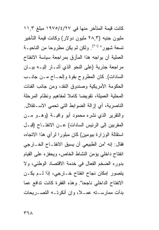 ‫ﻜﺎﻨﺕ ﻗﻴﻤﺔ ﺍﻟﻤﺘﺄﺨﺭ ﻤﻨﻬﺎ ﻓﻲ ٧٢/٤/٥٧٩١ ﻤﺒﻠﻎ ٣,١١‬
‫ﻤﻠﻴﻭﻥ ﺠﻨﻴﻪ )٣,٨٢ ﻤﻠﻴﻭﻥ ﺩﻭﻻﺭ( ﻭﻜﺎﻨﺕ ﻗﻴﻤﺔ ﺍﻟﺘﺄﺨﻴﺭ‬
‫ﺘﺴﻌﺔ ﺸﻬﻭﺭ" )٠٢(. ﻭﻟﻜﻥ ﻟﻡ ﻴﻜﻥ ﻤﻁﺭﻭ ‪‬ﺎ ﻤﻥ ﺍﻟﻨﺎﺤﻴـﺔ‬
             ‫ﺤ‬
‫ﺍﻟﻌﻤﻠﻴﺔ ﺃﻥ ﻴﻭﺍﺠﻪ ﻫﺫﺍ ﺍﻟﻤﺄﺯﻕ ﺒﻤﺭﺍﺠﻌﺔ ﺴﻴﺎﺴﺔ ﺍﻻﻨﻔﺘﺎﺡ‬
‫ﻤﺭﺍﺠﻌﺔ ﺠﺫﺭﻴﺔ )ﻋﻠﻰ ﺍﻟﻨﺤﻭ ﺍﻟﺫﻱ ﺃﺸـﺎﺭ ﺇﻟﻴـﻪ ﺒﻴـﺎﻥ‬
‫ﺍﻟﺴﺎﺩﺍﺕ(. ﻜﺎﻥ ﺍﻟﻤﻁﺭﻭﺡ ﺒﻘﻭﺓ ﻭﺇﻟﺤـﺎﺡ ﻤـﻥ ﺠﺎﻨـﺏ‬
‫ﺍﻟﺤﻜﻭﻤﺔ ﺍﻷﻤﺭﻴﻜﻴﺔ ﻭﺼﻨﺩﻭﻕ ﺍﻟﻨﻘﺩ، ﻭﻤﻥ ﺠﺎﻨﺏ ﺍﻟﻔﺌﺎﺕ‬
‫ﺍﻟﻤﺤﻠﻴﺔ ﺍﻟﻌﻤﻴﻠﺔ، ﺘﻘﻭﻴ ‪‬ﺎ ﻜﺎﻤﻼ ﻟﻤﻔﺎﻫﻴﻡ ﻭﻨﻅﺎﻡ ﺍﻟﻤﺭﺤﻠﺔ‬
                      ‫ﹰ‬     ‫ﻀ‬
‫ﺍﻟﻨﺎﺼﺭﻴﺔ، ﺃﻱ ﺇﺯﺍﻟﺔ ﺍﻟﻀﻭﺍﺒﻁ ﺍﻟﺘﻲ ﺘﺤﻤﻲ ﺍﻻﺴـﺘﻘﻼل.‬
‫ﻭﺍﻟﺘﻘﺭﻴﺭ ﺍﻟﺫﻱ ﻨﺸﺭﻩ ﻤﺤﻤﻭﺩ ﺃﺒﻭ ﻭﺍﻓﻴـﺔ )ﻭﻫـﻭ ﻤـﻥ‬
‫ﺍﻟﻤﻘﺭﺒﻴﻥ ﺇﻟﻰ ﺍﻟﺭﺌﻴﺱ ﺍﻟﺴﺎﺩﺍﺕ( ﻋـﻥ ﺍﻻﻨﻔﺘـﺎﺡ )ﻗﺒـل‬
‫ﺍﺴﺘﻘﺎﻟﺔ ﺍﻟﻭﺯﺍﺭﺓ ﺒﻴﻭﻤﻴﻥ( ﻜﺎﻥ ﻤﺒﻠﻭ ‪‬ﺍ ﻟﺭﺃﻱ ﻫﺫﺍ ﺍﻻﺘﺠﺎﻩ،‬
                  ‫ﺭ‬
‫ﻓﻘﺎل: ﺇﻨﻪ "ﻤﻥ ﺍﻟﻁﺒﻴﻌﻲ ﺃﻥ ﻴﺴﺒﻕ ﺍﻻﻨﻔﺘـﺎﺡ ﺍﻟﺨـﺎﺭﺠﻲ‬
‫ﺍﻨﻔﺘﺎﺡ ﺩﺍﺨﻠﻲ ﻴﺅﻤﻥ ﺍﻟﻨﺸﺎﻁ ﺍﻟﺨﺎﺹ، ﻭﻴﺤﻔﺯﻩ ﻋﻠﻰ ﺍﻟﻘﻴﺎﻡ‬
‫ﺒﺩﻭﺭﻩ ﺍﻟﻀﺨﻡ ﺍﻟﻔﻌﺎل ﻓﻲ ﺨﺩﻤﺔ ﺍﻻﻗﺘﺼﺎﺩ ﺍﻟﻭﻁﻨﻲ، ﻭﻻ‬
‫ﻴﺘﺼﻭﺭ ﺇﻤﻜﺎﻥ ﻨﺠﺎﺡ ﺍﻨﻔﺘﺎﺡ ﺨـﺎﺭﺠﻲ، ﺇﺫﺍ ﻟـﻡ ﻴﻜـﻥ‬
‫ﺍﻻﻨﻔﺘﺎﺡ ﺍﻟﺩﺍﺨﻠﻲ ﻨﺎﺠ ‪‬ﺎ". ﻭﻫﺫﻩ ﺍﻟﻔﻘﺭﺓ ﻜﺎﻨﺕ ﺘﺩﺍﻓﻊ ﻋ ‪‬ﺎ‬
 ‫ﻤ‬                             ‫ﺤ‬
‫ﺒﺩﺃﺕ ﻤﻤﺎﺭﺴـﺘﻪ ﻋﻤـ ﹰ، ﻭﺇﻥ ﺃﻨﻜﺭﺘـﻪ ﺍﻟﺘﺼـﺭﻴﺤﺎﺕ‬
                        ‫ﻼ‬


‫٨٦٣‬
 