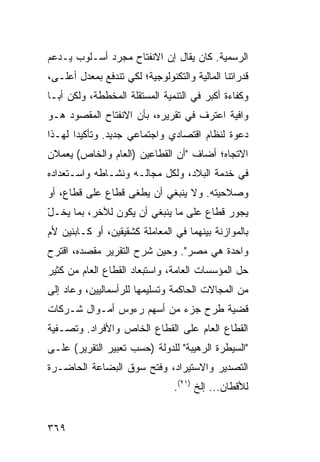 ‫ﺍﻟﺭﺴﻤﻴﺔ. ﻜﺎﻥ ﻴﻘﺎل ﺇﻥ ﺍﻻﻨﻔﺘﺎﺡ ﻤﺠﺭﺩ ﺃﺴـﻠﻭﺏ ﻴـﺩ ‪‬ﻡ‬
 ‫ﻋ‬
‫ﻗﺩﺭﺍﺘﻨﺎ ﺍﻟﻤﺎﻟﻴﺔ ﻭﺍﻟﺘﻜﻨﻭﻟﻭﺠﻴﺔ؛ ﻟﻜﻲ ﺘﻨﺩﻓﻊ ﺒﻤﻌﺩل ﺃﻋﻠـﻰ،‬
‫ﻭﻜﻔﺎﺀﺓ ﺃﻜﺒﺭ ﻓﻲ ﺍﻟﺘﻨﻤﻴﺔ ﺍﻟﻤﺴﺘﻘﻠﺔ ﺍﻟﻤﺨﻁﻁﺔ، ﻭﻟﻜﻥ ﺃﺒـﺎ‬
     ‫‪‬‬
‫ﻭﺍﻓﻴﺔ ﺍﻋﺘﺭﻑ ﻓﻲ ﺘﻘﺭﻴﺭﻩ، ﺒﺄﻥ ﺍﻻﻨﻔﺘﺎﺡ ﺍﻟﻤﻘﺼﻭﺩ ﻫـﻭ‬
‫ﺩﻋﻭﺓ ﻟﻨﻅﺎﻡ ﺍﻗﺘﺼﺎﺩﻱ ﻭﺍﺠﺘﻤﺎﻋﻲ ﺠﺩﻴﺩ. ﻭﺘﺄﻜﻴ ‪‬ﺍ ﻟﻬـﺫﺍ‬
       ‫ﺩ‬
‫ﺍﻻﺘﺠﺎﻩ؛ ﺃﻀﺎﻑ "ﺃﻥ ﺍﻟﻘﻁﺎﻋﻴﻥ )ﺍﻟﻌﺎﻡ ﻭﺍﻟﺨﺎﺹ( ﻴﻌﻤﻼﻥ‬
‫ﻓﻲ ﺨﺩﻤﺔ ﺍﻟﺒﻼﺩ، ﻭﻟﻜل ﻤﺠﺎﻟـﻪ ﻭﻨﺸـﺎﻁﻪ ﻭﺍﺴـﺘﻌﺩﺍﺩﻩ‬
‫ﻭﺼﻼﺤﻴﺘﻪ. ﻭﻻ ﻴﻨﺒﻐﻲ ﺃﻥ ﻴﻁﻐﻰ ﻗﻁﺎﻉ ﻋﻠﻰ ﻗﻁﺎﻉ، ﺃﻭ‬
‫ﻴﺠﻭﺭ ﻗﻁﺎﻉ ﻋﻠﻰ ﻤﺎ ﻴﻨﺒﻐﻲ ﺃﻥ ﻴﻜﻭﻥ ﻟﻶﺨﺭ، ﺒﻤﺎ ﻴﺨـل‬
‫ّ‬
‫ﺒﺎﻟﻤﻭﺍﺯﻨﺔ ﺒﻴﻨﻬﻤﺎ ﻓﻲ ﺍﻟﻤﻌﺎﻤﻠﺔ ﻜﺸﻘﻴﻘﻴﻥ، ﺃﻭ ﻜـﺎﺒﻨﻴﻥ ﻷﻡ‬
‫ﻭﺍﺤﺩﺓ ﻫﻲ ﻤﺼﺭ". ﻭﺤﻴﻥ ﺸﺭﺡ ﺍﻟﺘﻘﺭﻴﺭ ﻤﻘﺼﺩﻩ، ﺍﻗﺘﺭﺡ‬
‫ﺤل ﺍﻟﻤﺅﺴﺴﺎﺕ ﺍﻟﻌﺎﻤﺔ، ﻭﺍﺴﺘﺒﻌﺎﺩ ﺍﻟﻘﻁﺎﻉ ﺍﻟﻌﺎﻡ ﻤﻥ ﻜﺜﻴﺭ‬
‫ﻤﻥ ﺍﻟﻤﺠﺎﻻﺕ ﺍﻟﺤﺎﻜﻤﺔ ﻭﺘﺴﻠﻴﻤﻬﺎ ﻟﻠﺭﺃﺴﻤﺎﻟﻴﻴﻥ، ﻭﻋﺎﺩ ﺇﻟﻰ‬
‫ﻗﻀﻴﺔ ﻁﺭﺡ ﺠﺯﺀ ﻤﻥ ﺃﺴﻬﻡ ﺭﺀﻭﺱ ﺃﻤـﻭﺍل ﺸـﺭﻜﺎﺕ‬
‫ﺍﻟﻘﻁﺎﻉ ﺍﻟﻌﺎﻡ ﻋﻠﻰ ﺍﻟﻘﻁﺎﻉ ﺍﻟﺨﺎﺹ ﻭﺍﻷﻓﺭﺍﺩ. ﻭﺘﺼـﻔﻴﺔ‬
‫"ﺍﻟﺴﻴﻁﺭﺓ ﺍﻟﺭﻫﻴﺒﺔ" ﻟﻠﺩﻭﻟﺔ )ﺤﺴﺏ ﺘﻌﺒﻴﺭ ﺍﻟﺘﻘﺭﻴﺭ( ﻋﻠـﻰ‬
‫ﺍﻟﺘﺼﺩﻴﺭ ﻭﺍﻻﺴﺘﻴﺭﺍﺩ، ﻭﻓﺘﺢ ﺴﻭﻕ ﺍﻟﺒﻀﺎﻋﺔ ﺍﻟﺤﺎﻀـﺭﺓ‬
                                ‫ﻟﻸﻗﻁﺎﻥ... ﺇﻟﺦ )١٢(.‬


‫٩٦٣‬
 