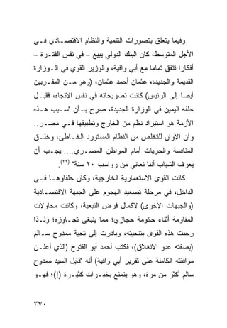 ‫ﻭﻓﻴﻤﺎ ﻴﺘﻌﻠﻕ ﺒﺘﺼﻭﺭﺍﺕ ﺍﻟﺘﻨﻤﻴﺔ ﻭﺍﻟﻨﻅﺎﻡ ﺍﻻﻗﺘﺼـﺎﺩﻱ ﻓـﻲ‬
‫ﺍﻷﺠل ﺍﻟﻤﺘﻭﺴﻁ، ﻜﺎﻥ ﺍﻟﺒﻨﻙ ﺍﻟﺩﻭﻟﻲ ﻴﺒﻴﻊ – ﻓﻲ ﻨﻔﺱ ﺍﻟﻔﺘـﺭﺓ –‬
‫ﺃﻓﻜﺎ ‪‬ﺍ ﺘﺘﻔﻕ ﺘﻤﺎ ‪‬ﺎ ﻤﻊ ﺃﺒﻲ ﻭﺍﻓﻴﺔ، ﻭﺍﻟﻭﺯﻴﺭ ﺍﻟﻘﻭﻱ ﻓﻲ ﺍﻟـﻭﺯﺍﺭﺓ‬
                                         ‫ﻤ‬           ‫ﺭ‬
‫ﺍﻟﻘﺩﻴﻤﺔ ﻭﺍﻟﺠﺩﻴﺩﺓ، ﻋﺜﻤﺎﻥ ﺃﺤﻤﺩ ﻋﺜﻤﺎﻥ، )ﻭﻫﻭ ﻤـﻥ ﺍﻟﻤﻘـﺭﺒﻴﻥ‬
‫ﺃﻴ ‪‬ﺎ ﺇﻟﻰ ﺍﻟﺭﺌﻴﺱ( ﻜﺎﻨﺕ ﺘﺼﺭﻴﺤﺎﺘﻪ ﻓﻲ ﻨﻔﺱ ﺍﻻﺘﺠﺎﻩ، ﻓﻘﺒـل‬
                                                ‫ﻀ‬
‫ﺤﻠﻔﻪ ﺍﻟﻴﻤﻴﻥ ﻓﻲ ﺍﻟﻭﺯﺍﺭﺓ ﺍﻟﺠﺩﻴﺩﺓ، ﺼ ‪‬ﺡ ﺒـﺄﻥ "ﺴـﺒﺏ ﻫـﺫﻩ‬
                 ‫ﺭ‬
‫ﺍﻷﺯﻤﺔ ﻫﻭ ﺍﺴﺘﻴﺭﺍﺩ ﻨﻅﻡ ﻤﻥ ﺍﻟﺨﺎﺭﺝ ﻭﺘﻁﺒﻴﻘﻬﺎ ﻓـﻲ ﻤﺼـﺭ..‬
‫ﻭﺁﻥ ﺍﻷﻭﺍﻥ ﻟﻠﺘﺨﻠﺹ ﻤﻥ ﺍﻟﻨﻅﺎﻡ ﺍﻟﻤﺴﺘﻭﺭﺩ ﺍﻟﺨـﺎﻁﺊ، ﻭﺨﻠـﻕ‬
‫ﺍﻟﻤﻨﺎﻓﺴﺔ ﻭﺍﻟﺤﺭﻴﺎﺕ ﺃﻤﺎﻡ ﺍﻟﻤﻭﺍﻁﻥ ﺍﻟﻤﺼـﺭﻱ.... ﻴﺠـﺏ ﺃﻥ‬
        ‫ﻴﻌﺭﻑ ﺍﻟﺸﺒﺎﺏ ﺃﻨﻨﺎ ﻨﻌﺎﻨﻲ ﻤﻥ ﺭﻭﺍﺴﺏ ٠٢ ﺴﻨﺔ" )٢٢(.‬
                      ‫‪‬‬
‫ﻜﺎﻨﺕ ﺍﻟﻘﻭﻯ ﺍﻻﺴﺘﻌﻤﺎﺭﻴﺔ ﺍﻟﺨﺎﺭﺠ ‪‬ﺔ، ﻭﻜﺎﻥ ﺤﻠﻔﺎﺅﻫـﺎ ﻓـﻲ‬
                    ‫ﻴ‬
‫ﺍﻟﺩﺍﺨل، ﻓﻲ ﻤﺭﺤﻠﺔ ﺘﺼﻌﻴﺩ ﺍﻟﻬﺠﻭﻡ ﻋﻠﻰ ﺍﻟﺠﺒﻬﺔ ﺍﻻﻗﺘﺼـﺎﺩﻴﺔ‬
‫)ﻭﺍﻟﺠﺒﻬﺎﺕ ﺍﻷﺨﺭﻯ( ﻹﻜﻤﺎل ﻓﺭﺽ ﺍﻟﺘﺒﻌﻴﺔ، ﻭﻜﺎﻨﺕ ﻤﺤﺎﻭﻻﺕ‬
‫ﺍﻟﻤﻘﺎﻭﻤﺔ ﺃﺜﻨﺎﺀ ﺤﻜﻭﻤﺔ ﺤﺠﺎﺯﻱ؛ ﻤﻤﺎ ﻴﻨﺒﻐﻲ ﺘﺠـﺎﻭﺯﻩ؛ ﻭﻟـﺫﺍ‬
‫ﺭﺤﺒﺕ ﻫﺫﻩ ﺍﻟﻘﻭﻯ ﺒﺘﻨﺤﻴﺘﻪ، ﻭﺒﺎﺩﺭﺕ ﺇﻟﻰ ﺘﺤﻴﺔ ﻤﻤﺩﻭﺡ ﺴـﺎﻟﻡ‬
‫)ﺒﺼﻔﺘﻪ ﻋﺩﻭ ﺍﻻﻨﻐﻼﻕ(، ﻓﻜﺘﺏ ﺃﺤﻤﺩ ﺃﺒﻭ ﺍﻟﻔﺘﻭﺡ )ﺍﻟﺫﻱ ﺃﻋﻠـﻥ‬
‫ﻤﻭﺍﻓﻘﺘﻪ ﺍﻟﻜﺎﻤﻠﺔ ﻋﻠﻰ ﺘﻘﺭﻴﺭ ﺃﺒﻲ ﻭﺍﻓﻴﺔ( ﺃﻨﻪ "ﻗﺎﺒل ﺍﻟﺴﻴﺩ ﻤﻤﺩﻭﺡ‬
‫ﺴﺎﻟﻡ ﺃﻜﺜﺭ ﻤﻥ ﻤﺭﺓ، ﻭﻫﻭ ﻴﺘﻤﺘﻊ ﺒﺨﺒـﺭﺍﺕ ﻜﺜﻴـﺭﺓ )!(؛ ﻓﻬـﻭ‬


‫٠٧٣‬
 