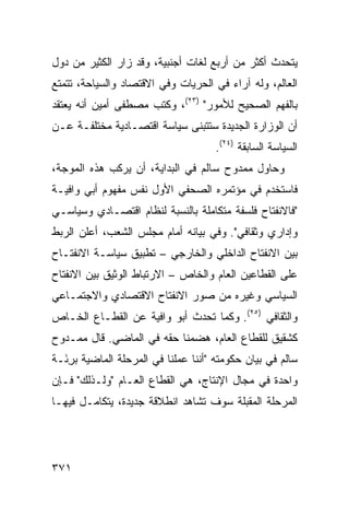 ‫ﻴﺘﺤﺩﺙ ﺃﻜﺜﺭ ﻤﻥ ﺃﺭﺒﻊ ﻟﻐﺎﺕ ﺃﺠﻨﺒﻴﺔ، ﻭﻗﺩ ﺯﺍﺭ ﺍﻟﻜﺜﻴﺭ ﻤﻥ ﺩﻭل‬
‫ﺍﻟﻌﺎﻟﻡ، ﻭﻟﻪ ﺁﺭﺍﺀ ﻓﻲ ﺍﻟﺤﺭﻴﺎﺕ ﻭﻓﻲ ﺍﻻﻗﺘﺼﺎﺩ ﻭﺍﻟﺴﻴﺎﺤﺔ، ﺘﺘﻤﺘﻊ‬
‫ﺒﺎﻟﻔﻬﻡ ﺍﻟﺼﺤﻴﺢ ﻟﻸﻤﻭﺭ" )٣٢(، ﻭﻜﺘﺏ ﻤﺼﻁﻔﻰ ﺃﻤﻴﻥ ﺃﻨﻪ ﻴﻌﺘﻘﺩ‬
‫ﺃﻥ ﺍﻟﻭﺯﺍﺭﺓ ﺍﻟﺠﺩﻴﺩﺓ ﺴﺘﺘﺒﻨﻰ ﺴﻴﺎﺴﺔ ﺍﻗﺘﺼـﺎﺩﻴﺔ ﻤﺨﺘﻠﻔـﺔ ﻋـﻥ‬
                                      ‫ﺍﻟﺴﻴﺎﺴﺔ ﺍﻟﺴﺎﺒﻘﺔ )٤٢(.‬
‫ﻭﺤﺎﻭل ﻤﻤﺩﻭﺡ ﺴﺎﻟﻡ ﻓﻲ ﺍﻟﺒﺩﺍﻴﺔ، ﺃﻥ ﻴﺭﻜﺏ ﻫﺫﻩ ﺍﻟﻤﻭﺠﺔ،‬
‫ﻓﺎﺴﺘﺨﺩﻡ ﻓﻲ ﻤﺅﺘﻤﺭﻩ ﺍﻟﺼﺤﻔﻲ ﺍﻷﻭل ﻨﻔﺱ ﻤﻔﻬﻭﻡ ﺃﺒﻲ ﻭﺍﻓﻴـﺔ‬
‫"ﻓﺎﻻﻨﻔﺘﺎﺡ ﻓﻠﺴﻔﺔ ﻤﺘﻜﺎﻤﻠﺔ ﺒﺎﻟﻨﺴﺒﺔ ﻟﻨﻅﺎﻡ ﺍﻗﺘﺼـﺎﺩﻱ ﻭﺴﻴﺎﺴـﻲ‬
‫ﻭﺇﺩﺍﺭﻱ ﻭﺜﻘﺎﻓﻲ". ﻭﻓﻲ ﺒﻴﺎﻨﻪ ﺃﻤﺎﻡ ﻤﺠﻠﺱ ﺍﻟﺸﻌﺏ، ﺃﻋﻠﻥ ﺍﻟﺭﺒﻁ‬
‫ﺒﻴﻥ ﺍﻻﻨﻔﺘﺎﺡ ﺍﻟﺩﺍﺨﻠﻲ ﻭﺍﻟﺨﺎﺭﺠﻲ – ﺘﻁﺒﻴﻕ ﺴﻴﺎﺴـﺔ ﺍﻻﻨﻔﺘـﺎﺡ‬
‫ﻋﻠﻰ ﺍﻟﻘﻁﺎﻋﻴﻥ ﺍﻟﻌﺎﻡ ﻭﺍﻟﺨﺎﺹ – ﺍﻻﺭﺘﺒﺎﻁ ﺍﻟﻭﺜﻴﻕ ﺒﻴﻥ ﺍﻻﻨﻔﺘﺎﺡ‬
‫ﺍﻟﺴﻴﺎﺴﻲ ﻭﻏﻴﺭﻩ ﻤﻥ ﺼﻭﺭ ﺍﻻﻨﻔﺘﺎﺡ ﺍﻻﻗﺘﺼﺎﺩﻱ ﻭﺍﻻﺠﺘﻤـﺎﻋﻲ‬
‫ﻭﺍﻟﺜﻘﺎﻓﻲ )٥٢(. ﻭﻜﻤﺎ ﺘﺤﺩﺙ ﺃﺒﻭ ﻭﺍﻓﻴﺔ ﻋﻥ ﺍﻟﻘﻁـﺎﻉ ﺍﻟﺨـﺎﺹ‬
‫ﻜﺸﻘﻴﻕ ﻟﻠﻘﻁﺎﻉ ﺍﻟﻌﺎﻡ، ﻫﻀﻤﻨﺎ ﺤﻘﻪ ﻓﻲ ﺍﻟﻤﺎﻀﻲ. ﻗﺎل ﻤﻤـﺩﻭﺡ‬
‫ﺴﺎﻟﻡ ﻓﻲ ﺒﻴﺎﻥ ﺤﻜﻭﻤﺘﻪ "ﺃﻨﻨﺎ ﻋﻤﻠﻨﺎ ﻓﻲ ﺍﻟﻤﺭﺤﻠﺔ ﺍﻟﻤﺎﻀﻴﺔ ﺒﺭ َـﺔ‬
  ‫ِﺌ‬
‫ﻭﺍﺤﺩﺓ ﻓﻲ ﻤﺠﺎل ﺍﻹﻨﺘﺎﺝ، ﻫﻲ ﺍﻟﻘﻁﺎﻉ ﺍﻟﻌـﺎﻡ "ﻭﻟـﺫﻟﻙ" ﻓـﺈﻥ‬
‫ﺍﻟﻤﺭﺤﻠﺔ ﺍﻟﻤﻘﺒﻠﺔ ﺴﻭﻑ ﺘﺸﺎﻫﺩ ﺍﻨﻁﻼﻗﺔ ﺠﺩﻴﺩﺓ، ﻴﺘﻜﺎﻤـل ﻓﻴﻬـﺎ‬




‫١٧٣‬
 