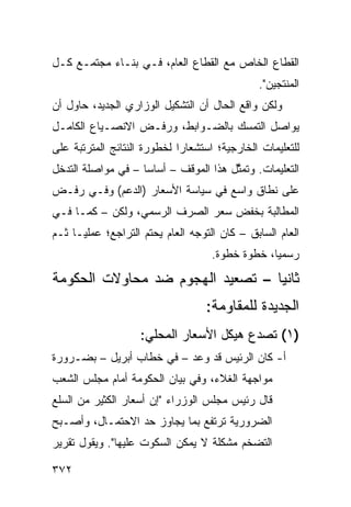 ‫ﺍﻟﻘﻁﺎﻉ ﺍﻟﺨﺎﺹ ﻤﻊ ﺍﻟﻘﻁﺎﻉ ﺍﻟﻌﺎﻡ، ﻓـﻲ ﺒﻨـﺎﺀ ﻤﺠﺘﻤـﻊ ﻜـل‬
                                               ‫ﺍﻟﻤﻨﺘﺠﻴﻥ".‬
‫ﻭﻟﻜﻥ ﻭﺍﻗﻊ ﺍﻟﺤﺎل ﺃﻥ ﺍﻟﺘﺸﻜﻴل ﺍﻟﻭﺯﺍﺭﻱ ﺍﻟﺠﺩﻴﺩ، ﺤﺎﻭل ﺃﻥ‬
‫ﻴﻭﺍﺼل ﺍﻟﺘﻤﺴﻙ ﺒﺎﻟﻀـﻭﺍﺒﻁ، ﻭﺭﻓـﺽ ﺍﻻﻨﺼـﻴﺎﻉ ﺍﻟﻜﺎﻤـل‬
‫ﻟﻠﺘﻌﻠﻴﻤﺎﺕ ﺍﻟﺨﺎﺭﺠﻴﺔ؛ ﺍﺴﺘﺸﻌﺎ ‪‬ﺍ ﻟﺨﻁﻭﺭﺓ ﺍﻟﻨﺘﺎﺌﺞ ﺍﻟﻤﺘﺭﺘﺒﺔ ﻋﻠﻰ‬
                             ‫ﺭ‬
‫ﺍﻟﺘﻌﻠﻴﻤﺎﺕ. ﻭﺘﻤ ﱠل ﻫﺫﺍ ﺍﻟﻤﻭﻗﻑ – ﺃﺴﺎ ‪‬ﺎ – ﻓﻲ ﻤﻭﺍﺼﻠﺔ ﺍﻟﺘﺩﺨل‬
                    ‫ﺴ‬                   ‫ﺜ‬
‫ﻋﻠﻰ ﻨﻁﺎﻕ ﻭﺍﺴﻊ ﻓﻲ ﺴﻴﺎﺴﺔ ﺍﻷﺴﻌﺎﺭ )ﺍﻟﺩﻋﻡ( ﻭﻓـﻲ ﺭﻓـﺽ‬
‫ﺍﻟﻤﻁﺎﻟﺒﺔ ﺒﺨﻔﺽ ﺴﻌﺭ ﺍﻟﺼﺭﻑ ﺍﻟﺭﺴﻤﻲ، ﻭﻟﻜﻥ – ﻜﻤـﺎ ﻓـﻲ‬
‫ﺍﻟﻌﺎﻡ ﺍﻟﺴﺎﺒﻕ – ﻜﺎﻥ ﺍﻟﺘﻭﺠﻪ ﺍﻟﻌﺎﻡ ﻴﺤﺘﻡ ﺍﻟﺘﺭﺍﺠﻊ؛ ﻋﻤﻠ ‪‬ـﺎ ﺜـﻡ‬
      ‫ﻴ‬
                                    ‫ﺭﺴﻤ ‪‬ﺎ، ﺨﻁﻭﺓ ﺨﻁﻭﺓ.‬
                                                 ‫ﻴ‬
‫ﺜﺎﻨ ‪‬ﺎ – ﺘﺼﻌﻴﺩ ﺍﻟﻬﺠﻭﻡ ﻀﺩ ﻤﺤﺎﻭﻻﺕ ﺍﻟﺤﻜﻭﻤﺔ‬
                                  ‫ﻴ‬
                                   ‫ﺍﻟﺠﺩﻴﺩﺓ ﻟﻠﻤﻘﺎﻭﻤﺔ:‬
                    ‫)١( ﺘﺼﺩﻉ ﻫﻴﻜل ﺍﻷﺴﻌﺎﺭ ﺍﻟﻤﺤﻠﻲ:‬
‫ﺃ- ﻜﺎﻥ ﺍﻟﺭﺌﻴﺱ ﻗﺩ ﻭﻋﺩ – ﻓﻲ ﺨﻁﺎﺏ ﺃﺒﺭﻴل – ﺒﻀـﺭﻭﺭﺓ‬
‫ﻤﻭﺍﺠﻬﺔ ﺍﻟﻐﻼﺀ، ﻭﻓﻲ ﺒﻴﺎﻥ ﺍﻟﺤﻜﻭﻤﺔ ﺃﻤﺎﻡ ﻤﺠﻠﺱ ﺍﻟﺸﻌﺏ‬
‫ﻗﺎل ﺭﺌﻴﺱ ﻤﺠﻠﺱ ﺍﻟﻭﺯﺭﺍﺀ "ﺇﻥ ﺃﺴﻌﺎﺭ ﺍﻟﻜﺜﻴﺭ ﻤﻥ ﺍﻟﺴﻠﻊ‬
‫ﺍﻟﻀﺭﻭﺭﻴﺔ ﺘﺭﺘﻔﻊ ﺒﻤﺎ ﻴﺠﺎﻭﺯ ﺤﺩ ﺍﻻﺤﺘﻤـﺎل، ﻭﺃﺼـﺒﺢ‬
‫ﺍﻟﺘﻀﺨﻡ ﻤﺸﻜﻠﺔ ﻻ ﻴﻤﻜﻥ ﺍﻟﺴﻜﻭﺕ ﻋﻠﻴﻬﺎ". ﻭﻴﻘﻭل ﺘﻘﺭﻴﺭ‬

‫٢٧٣‬
 