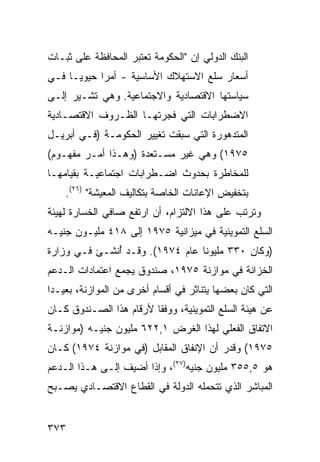 ‫ﺍﻟﺒﻨﻙ ﺍﻟﺩﻭﻟﻲ ﺇﻥ "ﺍﻟﺤﻜﻭﻤﺔ ﹶﻌﺘﺒﺭ ﺍﻟﻤﺤﺎﻓﻅﺔ ﻋﻠﻰ ﺜﺒـﺎﺕ‬
                       ‫ﺘ‬
‫ﺃﺴﻌﺎﺭ ﺴﻠﻊ ﺍﻻﺴﺘﻬﻼﻙ ﺍﻷﺴﺎﺴﻴﺔ - ﺃﻤ ‪‬ﺍ ﺤﻴﻭ ‪‬ـﺎ ﻓـﻲ‬
      ‫ﻴ‬      ‫ﺭ‬
‫ﺴﻴﺎﺴﺘﻬﺎ ﺍﻻﻗﺘﺼﺎﺩﻴﺔ ﻭﺍﻻﺠﺘﻤﺎﻋﻴﺔ. ﻭﻫﻲ ﺘﺸـﻴﺭ ﺇﻟـﻰ‬
‫ﺍﻻﻀﻁﺭﺍﺒﺎﺕ ﺍﻟﺘﻲ ﻓﺠﺭﺘﻬـﺎ ﺍﻟﻅـﺭﻭﻑ ﺍﻻﻗﺘﺼـﺎﺩﻴﺔ‬
‫ﺍﻟﻤﺘﺩﻫﻭﺭﺓ ﺍﻟﺘﻲ ﺴﺒﻘﺕ ﺘﻐﻴﻴﺭ ﺍﻟﺤﻜﻭﻤـﺔ )ﻓـﻲ ﺃﺒﺭﻴـل‬
‫٥٧٩١( ﻭﻫﻲ ﻏﻴﺭ ﻤﺴـﺘﻌﺩﺓ )ﻭﻫـﺫﺍ ﺃﻤـﺭ ﻤﻔﻬـﻭﻡ(‬
‫ﻟﻠﻤﺨﺎﻁﺭﺓ ﺒﺤﺩﻭﺙ ﺍﻀـﻁﺭﺍﺒﺎﺕ ﺍﺠﺘﻤﺎﻋﻴـﺔ ﺒﻘﻴﺎﻤﻬـﺎ‬
    ‫ﺒﺘﺨﻔﻴﺽ ﺍﻹﻋﺎﻨﺎﺕ ﺍﻟﺨﺎﺼﺔ ﺒﺘﻜﺎﻟﻴﻑ ﺍﻟﻤﻌﻴﺸﺔ" )٦٢(.‬
‫ﻭﺘﺭﺘﺏ ﻋﻠﻰ ﻫﺫﺍ ﺍﻻﻟﺘﺯﺍﻡ، ﺃﻥ ﺍﺭﺘﻔﻊ ﺼﺎﻓﻲ ﺍﻟﺨﺴﺎﺭﺓ ﻟﻬﻴﺌﺔ‬
‫ﺍﻟﺴﻠﻊ ﺍﻟﺘﻤﻭﻴﻨﻴﺔ ﻓﻲ ﻤﻴﺯﺍﻨﻴﺔ ٥٧٩١ ﺇﻟﻰ ٨١٤ ﻤﻠﻴـﻭﻥ ﺠﻨﻴـﻪ‬
‫)ﻭﻜﺎﻥ ٠٣٣ ﻤﻠﻴﻭ ﹰﺎ ﻋﺎﻡ ٤٧٩١(. ﻭﻗـﺩ ُﻨﺸـﺊ ﻓـﻲ ﻭﺯﺍﺭﺓ‬
              ‫ﺃ‬                  ‫ﻨ‬
‫ﺍﻟﺨﺯﺍﻨﺔ ﻓﻲ ﻤﻭﺍﺯﻨﺔ ٥٧٩١، ﺼﻨﺩﻭﻕ ﻴﺠﻤﻊ ﺍﻋﺘﻤﺎﺩﺍﺕ ﺍﻟـﺩﻋﻡ‬
‫ﺍﻟﺘﻲ ﻜﺎﻥ ﺒﻌﻀﻬﺎ ﻴﺘﻨﺎﺜﺭ ﻓﻲ ﺃﻗﺴﺎﻡ ﺃﺨﺭﻯ ﻤﻥ ﺍﻟﻤﻭﺍﺯﻨﺔ، ﺒﻌﻴـ ‪‬ﺍ‬
 ‫ﺩ‬
‫ﻋﻥ ﻫﻴﺌﺔ ﺍﻟﺴﻠﻊ ﺍﻟﺘﻤﻭﻴﻨﻴﺔ، ﻭﻭﻓ ﹰﺎ ﻷﺭﻗﺎﻡ ﻫﺫﺍ ﺍﻟﺼـﻨﺩﻭﻕ ﻜـﺎﻥ‬
                         ‫ﻘ‬
‫ﺍﻻﺘﻔﺎﻕ ﺍﻟﻔﻌﻠﻲ ﻟﻬﺫﺍ ﺍﻟﻐﺭﺽ ١,٢٢٦ ﻤﻠﻴﻭﻥ ﺠﻨﻴـﻪ )ﻤﻭﺍﺯﻨـﺔ‬
‫٥٧٩١( ﻭﻗﺩﺭ ﺃﻥ ﺍﻹﻨﻔﺎﻕ ﺍﻟﻤﻘﺎﺒل )ﻓﻲ ﻤﻭﺍﺯﻨﺔ ٤٧٩١( ﻜـﺎﻥ‬
‫ﻫﻭ ٥,٥٥٣ ﻤﻠﻴﻭﻥ ﺠﻨﻴﻪ)٧٢(، ﻭﺇﺫﺍ ﺃﻀﻴﻑ ﺇﻟـﻰ ﻫـﺫﺍ ﺍﻟـﺩﻋﻡ‬
‫ﺍﻟﻤﺒﺎﺸﺭ ﺍﻟﺫﻱ ﺘﺘﺤﻤﻠﻪ ﺍﻟﺩﻭﻟﺔ ﻓﻲ ﺍﻟﻘﻁﺎﻉ ﺍﻻﻗﺘﺼـﺎﺩﻱ ﻴﺼـﺒﺢ‬


‫٣٧٣‬
 