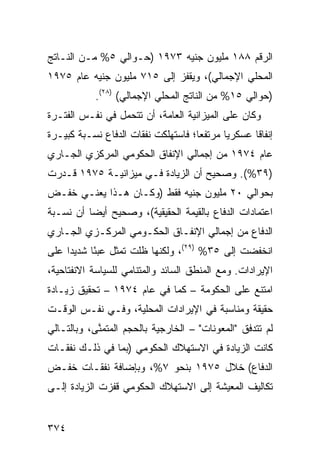 ‫ﺍﻟﺭﻗﻡ ٨٨١ ﻤﻠﻴﻭﻥ ﺠﻨﻴﻪ ٣٧٩١ )ﺤـﻭﺍﻟﻲ ٥% ﻤـﻥ ﺍﻟﻨـﺎﺘﺞ‬
‫ﺍﻟﻤﺤﻠﻲ ﺍﻹﺠﻤﺎﻟﻲ(، ﻭﻴﻘﻔﺯ ﺇﻟﻰ ٥١٧ ﻤﻠﻴﻭﻥ ﺠﻨﻴﻪ ﻋﺎﻡ ٥٧٩١‬
            ‫)ﺤﻭﺍﻟﻲ ٥١% ﻤﻥ ﺍﻟﻨﺎﺘﺞ ﺍﻟﻤﺤﻠﻲ ﺍﻹﺠﻤﺎﻟﻲ( )٨٢(.‬
‫ﻭﻜﺎﻥ ﻋﻠﻰ ﺍﻟﻤﻴﺯﺍﻨﻴﺔ ﺍﻟﻌﺎﻤﺔ، ﺃﻥ ﺘﺘﺤﻤل ﻓﻲ ﻨﻔـﺱ ﺍﻟﻔﺘـﺭﺓ‬
‫ﺇﻨﻔﺎ ﹰﺎ ﻋﺴﻜﺭ ‪‬ﺎ ﻤﺭﺘﻔ ‪‬ﺎ؛ ﻓﺎﺴﺘﻬﻠﻜﺕ ﻨﻔﻘﺎﺕ ﺍﻟﺩﻓﺎﻉ ﻨﺴـﺒﺔ ﻜﺒﻴـﺭﺓ‬
                                     ‫ﻌ‬       ‫ﻴ‬       ‫ﻗ‬
‫ﻋﺎﻡ ٤٧٩١ ﻤﻥ ﺇﺠﻤﺎﻟﻲ ﺍﻹﻨﻔﺎﻕ ﺍﻟﺤﻜﻭﻤﻲ ﺍﻟﻤﺭﻜﺯﻱ ﺍﻟﺠـﺎﺭﻱ‬
‫)٩٣%(. ﻭﺼﺤﻴﺢ ﺃﻥ ﺍﻟﺯﻴﺎﺩﺓ ﻓـﻲ ﻤﻴﺯﺍﻨﻴـﺔ ٥٧٩١ ﻗـﺩﺭﺕ‬
‫ﺒﺤﻭﺍﻟﻲ ٠٢ ﻤﻠﻴﻭﻥ ﺠﻨﻴﻪ ﻓﻘﻁ )ﻭﻜـﺎﻥ ﻫـﺫﺍ ﻴﻌﻨـﻲ ﺨﻔـﺽ‬
‫ﺍﻋﺘﻤﺎﺩﺍﺕ ﺍﻟﺩﻓﺎﻉ ﺒﺎﻟﻘﻴﻤﺔ ﺍﻟﺤﻘﻴﻘﻴﺔ(، ﻭﺼﺤﻴﺢ ﺃﻴ ‪‬ﺎ ﺃﻥ ﻨﺴـﺒﺔ‬
          ‫ﻀ‬
‫ﺍﻟﺩﻓﺎﻉ ﻤﻥ ﺇﺠﻤﺎﻟﻲ ﺍﻹﻨﻔـﺎﻕ ﺍﻟﺤﻜـﻭﻤﻲ ﺍﻟﻤﺭﻜـﺯﻱ ﺍﻟﺠـﺎﺭﻱ‬
‫ﺍﻨﺨﻔﻀﺕ ﺇﻟﻰ ٥٣% )٩٢(، ﻭﻟﻜﻨﻬﺎ ﻅﻠﺕ ﺘﻤﺜل ﻋﺒ ًﺎ ﺸﺩﻴ ‪‬ﺍ ﻋﻠﻰ‬
     ‫ﺩ‬      ‫ﺌ‬
‫ﺍﻹﻴﺭﺍﺩﺍﺕ. ﻭﻤﻊ ﺍﻟﻤﻨﻁﻕ ﺍﻟﺴﺎﺌﺩ ﻭﺍﻟﻤﺘﻨﺎﻤﻲ ﻟﻠﺴﻴﺎﺴﺔ ﺍﻻﻨﻔﺘﺎﺤﻴﺔ،‬
‫ﺍﻤﺘﻨﻊ ﻋﻠﻰ ﺍﻟﺤﻜﻭﻤﺔ – ﻜﻤﺎ ﻓﻲ ﻋﺎﻡ ٤٧٩١ – ﺘﺤﻘﻴﻕ ﺯﻴـﺎﺩﺓ‬
‫ﺤﻘﻴﻘﺔ ﻭﻤﻨﺎﺴﺒﺔ ﻓﻲ ﺍﻹﻴﺭﺍﺩﺍﺕ ﺍﻟﻤﺤﻠﻴﺔ، ﻭﻓـﻲ ﻨﻔـﺱ ﺍﻟﻭﻗـﺕ‬
‫ﻟﻡ ﺘﺘﺩﻓﻕ "ﺍﻟﻤﻌﻭﻨﺎﺕ" – ﺍﻟﺨﺎﺭﺠﻴﺔ ﺒﺎﻟﺤﺠﻡ ﺍﻟ ‪‬ﺘﻤ ﱠﻰ، ﻭﺒﺎﻟﺘـﺎﻟﻲ‬
            ‫ﻤ ﻨ‬
‫ﻜﺎﻨﺕ ﺍﻟﺯﻴﺎﺩﺓ ﻓﻲ ﺍﻻﺴﺘﻬﻼﻙ ﺍﻟﺤﻜﻭﻤﻲ )ﺒﻤﺎ ﻓﻲ ﺫﻟـﻙ ﻨﻔﻘـﺎﺕ‬
‫ﺍﻟﺩﻓﺎﻉ( ﺨﻼل ٥٧٩١ ﺒﻨﺤﻭ ٧%، ﻭﺒﺈﻀﺎﻓﺔ ﻨﻔﻘـﺎﺕ ﺨﻔـﺽ‬
‫ﺘﻜﺎﻟﻴﻑ ﺍﻟﻤﻌﻴﺸﺔ ﺇﻟﻰ ﺍﻻﺴﺘﻬﻼﻙ ﺍﻟﺤﻜﻭﻤﻲ ﻗﻔﺯﺕ ﺍﻟﺯﻴﺎﺩﺓ ﺇﻟـﻰ‬


‫٤٧٣‬
 