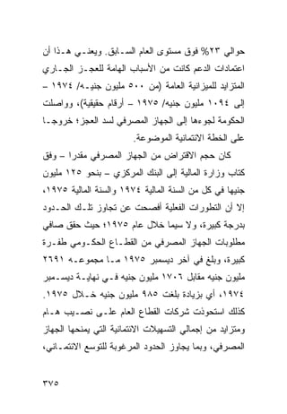 ‫ﺤﻭﺍﻟﻲ ٣٢% ﻓﻭﻕ ﻤﺴﺘﻭﻯ ﺍﻟﻌﺎﻡ ﺍﻟﺴـﺎﺒﻕ. ﻭﻴﻌﻨـﻲ ﻫـﺫﺍ ﺃﻥ‬
‫ﺍﻋﺘﻤﺎﺩﺍﺕ ﺍﻟﺩﻋﻡ ﻜﺎﻨﺕ ﻤﻥ ﺍﻷﺴﺒﺎﺏ ﺍﻟﻬﺎﻤﺔ ﻟﻠﻌﺠـﺯ ﺍﻟﺠـﺎﺭﻱ‬
‫ﺍﻟﻤﺘﺯﺍﻴﺩ ﻟﻠﻤﻴﺯﺍﻨﻴﺔ ﺍﻟﻌﺎﻤﺔ )ﻤﻥ ٠٠٥ ﻤﻠﻴﻭﻥ ﺠﻨﻴـﻪ/ ٤٧٩١ –‬
‫ﺇﻟﻰ ٤٩٠١ ﻤﻠﻴﻭﻥ ﺠﻨﻴﻪ/ ٥٧٩١ – ﺃﺭﻗﺎﻡ ﺤﻘﻴﻘﻴﺔ(، ﻭﻭﺍﺼﻠﺕ‬
‫ﺍﻟﺤﻜﻭﻤﺔ ﻟﺠﻭﺀﻫﺎ ﺇﻟﻰ ﺍﻟﺠﻬﺎﺯ ﺍﻟﻤﺼﺭﻓﻲ ﻟﺴﺩ ﺍﻟﻌﺠﺯ؛ ﺨﺭﻭ ‪‬ـﺎ‬
  ‫ﺠ‬
                         ‫ﻋﻠﻰ ﺍﻟﺨﻁﺔ ﺍﻻﺌﺘﻤﺎﻨﻴﺔ ﺍﻟﻤﻭﻀﻭﻋﺔ.‬
‫ﻜﺎﻥ ﺤﺠﻡ ﺍﻻﻗﺘﺭﺍﺽ ﻤﻥ ﺍﻟﺠﻬﺎﺯ ﺍﻟﻤﺼﺭﻓﻲ ‪‬ﻘﺩ ‪‬ﺍ – ﻭﻓﻕ‬
       ‫ﻤ ‪‬ﺭ‬
‫ﻜﺘﺎﺏ ﻭﺯﺍﺭﺓ ﺍﻟﻤﺎﻟﻴﺔ ﺇﻟﻰ ﺍﻟﺒﻨﻙ ﺍﻟﻤﺭﻜﺯﻱ – ﺒﻨﺤﻭ ٥٢١ ﻤﻠﻴﻭﻥ‬
‫ﺠﻨﻴ ‪‬ﺎ ﻓﻲ ﻜل ﻤﻥ ﺍﻟﺴﻨﺔ ﺍﻟﻤﺎﻟﻴﺔ ٤٧٩١ ﻭﺍﻟﺴﻨﺔ ﺍﻟﻤﺎﻟﻴﺔ ٥٧٩١،‬
                                                  ‫ﻬ‬
‫ﺇﻻ ﺃﻥ ﺍﻟﺘﻁﻭﺭﺍﺕ ﺍﻟﻔﻌﻠﻴﺔ ﺃﻓﺼﺤﺕ ﻋﻥ ﺘﺠﺎﻭﺯ ﺘﻠـﻙ ﺍﻟﺤـﺩﻭﺩ‬
‫ﺒﺩﺭﺠﺔ ﻜﺒﻴﺭﺓ، ﻭﻻ ﺴﻴﻤﺎ ﺨﻼل ﻋﺎﻡ ٥٧٩١؛ ﺤﻴﺙ ﺤﻘﻕ ﺼﺎﻓﻲ‬
‫ﻤﻁﻠﻭﺒﺎﺕ ﺍﻟﺠﻬﺎﺯ ﺍﻟﻤﺼﺭﻓﻲ ﻤﻥ ﺍﻟﻘﻁـﺎﻉ ﺍﻟﺤﻜـﻭﻤﻲ ﻁﻔـﺭﺓ‬
‫ﻜﺒﻴﺭﺓ، ﻭﺒﻠﻎ ﻓﻲ ﺁﺨﺭ ﺩﻴﺴﻤﺒﺭ ٥٧٩١ ﻤـﺎ ﻤﺠﻤﻭﻋـﻪ ١٩٦٢‬
‫ﻤﻠﻴﻭﻥ ﺠﻨﻴﻪ ﻤﻘﺎﺒل ٦٠٧١ ﻤﻠﻴﻭﻥ ﺠﻨﻴﻪ ﻓـﻲ ﻨﻬﺎﻴـﺔ ﺩﻴﺴـﻤﺒﺭ‬
‫٤٧٩١، ﺃﻱ ﺒﺯﻴﺎﺩﺓ ﺒﻠﻐﺕ ٥٨٩ ﻤﻠﻴﻭﻥ ﺠﻨﻴﻪ ﺨـﻼل ٥٧٩١.‬
‫ﻜﺫﻟﻙ ﺍﺴﺘﺤﻭﺫﺕ ﺸﺭﻜﺎﺕ ﺍﻟﻘﻁﺎﻉ ﺍﻟﻌﺎﻡ ﻋﻠـﻰ ﻨﺼـﻴﺏ ﻫـﺎﻡ‬
‫ﻭﻤﺘﺯﺍﻴﺩ ﻤﻥ ﺇﺠﻤﺎﻟﻲ ﺍﻟﺘﺴﻬﻴﻼﺕ ﺍﻻﺌﺘﻤﺎﻨﻴﺔ ﺍﻟﺘﻲ ﻴﻤﻨ ‪‬ﻬﺎ ﺍﻟﺠﻬﺎﺯ‬
         ‫ﺤ‬
‫ﺍﻟﻤﺼﺭﻓﻲ، ﻭﺒﻤﺎ ﻴﺠﺎﻭﺯ ﺍﻟﺤﺩﻭﺩ ﺍﻟﻤﺭﻏﻭﺒﺔ ﻟﻠﺘﻭﺴﻊ ﺍﻻﺌﺘﻤـﺎﻨﻲ،‬


‫٥٧٣‬
 