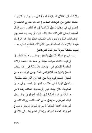 ‫ﻭﻻ ﺸﻙ ﺃﻥ ﺍﺨﺘﻼل ﺍﻟﻤﻭﺍﺯﻨﺔ ﺍﻟﻌﺎﻤﺔ ﻜﺎﻥ ﺴﺒ ‪‬ﺎ ﺭﺌﻴﺴ ‪‬ﺎ ﻟﺘﺯﺍﻴـﺩ‬
         ‫ﻴ‬       ‫ﺒ‬
‫ﺍﻋﺘﻤﺎﺩ ﺍﻟﻜﺜﻴﺭ ﻤﻥ ﺸﺭﻜﺎﺕ ﺍﻟﻘﻁـﺎﻉ ﺍﻟﻌـﺎﻡ ﻋﻠـﻰ ﺍﻻﺌﺘﻤـﺎﻥ‬
‫ﺍﻟﻤﺼﺭﻓﻲ ﻓﻲ ﻤﺠﺎل ﺘﻤﻭﻴل ﻨﺸﺎﻁﻬﺎ )ﺴﻭﺍﺀ ﻟﻨﻘﺹ ﺭﺃﺱ ﺍﻟﻤﺎل‬
‫ﺍﻟﻤﻌﺘﻤﺩ ﻟﺒﻌﺽ ﺍﻟﺸﺭﻜﺎﺕ ﻋﻨﺩ ﺇﻨﺸـﺎﺌﻬﺎ، ﺃﻭ ﺒﺴـﺒﺏ ﻗﺼـﻭﺭ‬
‫ﺍﻻﻋﺘﻤﺎﺩﺍﺕ ﺍﻟﻤﻘﺭﺭﺓ ﺒﻤﻭﺍﺯﻨﺎﺕ ﺍﻟﺠﻬﺎﺕ ﺍﻟﺤﻜﻭﻤﻴﺔ ﻋﻥ ﺍﻟﻭﻓـﺎﺀ‬
‫ﺒﻘﻴﻤﺔ ﺍﻻﻟﺘﺯﺍﻤﺎﺕ ﺍﻟﻤﺴﺘﺤﻘﺔ ﻋﻠﻴﻬﺎ ﻟﺸﺭﻜﺎﺕ ﺍﻟﻘﻁﺎﻉ ﺍﻟﻌﺎﻡ، ﻤﻤـﺎ‬
                   ‫ﻴﺴﺒﺏ ﻤﺸﻜﻠﺔ ﺴﻴﻭﻟﺔ ﻟﺩﻯ ﻫﺫﻩ ﺍﻟﺸﺭﻜﺎﺕ(.‬
‫ﺏ- ﺇﻥ ﻤﻭﺍﺼﻠﺔ ﺍﻟﺘﻤﻭﻴل ﺒﺎﻟﻌﺠﺯ، ﻭﻋﻠـﻰ ﻫـﺫﺍ ﺍﻟﻨﻁـﺎﻕ‬
‫ﺍﻟﺭﻫﻴﺏ، ﻜﺎﻨﺕ ﺴﻴﺎﺴﺔ ﻋﺎﺒﺜﺔ ﺃﻭ ﺤﻤﻘـﺎ ‪‬؛ ﻓﻤﺤـﺎﻭﻻﺕ‬
          ‫ﺀ‬
‫ﺍﻟﺤﻜﻭﻤﺔ ﻟﻠﺘﺤﻜﻡ ﻓﻲ ﺍﻷﺴﻌﺎﺭ )ﺍﻟﻤ ﹶﻤﺜﻠﺔ ﻓﻲ ﺍﻋﺘﻤـﺎﺩﺍﺕ‬
                 ‫‪‬ﺘ‬
‫ﺍﻟﺩﻋﻡ( ﻴﻨﻔﻴﻬﺎ ﻫﺫﺍ ﺍﻻﻗﺘﺭﺍﺽ ﺍﻟﺤﻜـﻭﻤﻲ ﺍﻟﻭﺍﺴـﻊ ﻤـﻥ‬
‫ﺍﻟﺠﻬﺎﺯ ﺍﻟﻤﺼﺭﻓﻲ، ﻭﻤﺎ ﻨﺘﺞ ﻋﻨﻪ ﻤﻥ ﺁﺜﺎﺭ ﺘﻀـﺨﻴﻤﻴﺔ.‬
‫ﻭﺘﺤﻠﻴل ﺍﻟﺯﻴﺎﺩﺓ ﻓﻲ ﻤﻁﻠﻭﺏ ﺍﻟﺠﻬـﺎﺯ ﺍﻟﻤﺼـﺭﻓﻲ ﻤـﻥ‬
‫ﺍﻟﺤﻜﻭﻤﺔ، ﻜﺎﻥ ﻴﺜﺒﺕ ﺩﻭﺭ ﺍﻟﺭﺼـﻴﺩ ﺍﻟﻤﻜﺸـﻭﻑ ﻓـﻲ‬
‫ﺤﺴﺎﺒﺎﺕ ﻭﺯﺍﺭﺓ ﺍﻟﻤﺎﻟﻴﺔ ﻟﺩﻯ ﺍﻟﺒﻨﻙ ﺍﻟﻤﺭﻜﺯﻱ. ﻭﻗﺩ ﺴﺠل‬
‫ﺍﻟﺒﻨﻙ ﺍﻟﻤﺭﻜﺯﻱ – ﺒﺤﻕ – ﺃﻥ "ﻫﺫﻩ ﺍﻟﺘﻁـﻭﺭﺍﺕ ﹸﺸـﻴﺭ‬
    ‫ﺘ‬
‫ﺇﻟﻰ ﻤ ‪‬ﻯ ﺃﻫﻤﻴﺔ ﺍﻟﺤﺎﺠﺔ ﺇﻟـﻰ ﺘﺭﺸـﻴﺩ ﺃﺴـﺱ ﻭﻀـﻊ‬
                                    ‫ﺩ‬
‫ﺍﻟﻤﻭﺍﺯﻨﺔ ﺍﻟﻌﺎﻤﺔ ﻟﻠﺩﻭﻟﺔ، ﻭﺇﺤﻜﺎﻡ ﺍﻟﻀﻭﺍﺒﻁ ﻋﻠﻰ ﺍﻹﻨﻔﺎﻕ‬


‫٦٧٣‬
 