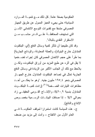 ‫ﺍﻟﺤﻜﻭﻤﻴﺔ ﺒﺼﻔﺔ ﻋﺎﻤﺔ. ﻜل ﺫﻟﻙ ﻤـﻊ ﺘﻨﻤﻴـﺔ ﺍﻟﻤـﻭﺍﺭﺩ‬
‫ﺍﻟﺴﻴﺎﺩ ‪‬ﺔ؛ ﺤﺘﻰ ﻴﺠﻲﺀ ﺍﻟﻌﺠﺯ ﺍﻟﻤﻤﻭل ﻋﻥ ﻁﺭﻴﻕ ﺍﻟﺠﻬﺎﺯ‬
                                       ‫ﻴ‬
‫ﺍﻟﻤﺼﺭﻓﻲ ﻤﺘﺴ ﹰﺎ ﻤﻊ ﺘﻘﺩﻴﺭﺍﺕ ﺍﻟﺘﻭﺴﻊ ﺍﻻﺌﺘﻤﺎﻨﻲ ﺍﻵﻤـﻥ‬
                                  ‫ﻘ‬
‫ﺍﻟﺘﻲ ﺘﺴﺘﻬﺩﻑ ﺍﻟﻤﺤﺎﻓﻅـﺔ ﻋﻠـﻰ ﻗـﺩﺭ ﻤﻨﺎﺴـﺏ ﻤـﻥ‬
                            ‫ﺍﻻﺴﺘﻘﺭﺍﺭ ﺍﻟﻨﻘﺩﻱ ﺒﺎﻟﺒﻼﺩ".‬
‫ﻭﻗﺩ ﻜﺎﻥ ﻁﺒﻴﻌ ‪‬ﺎ ﺃﻥ ﺘﺘﺄﺜﺭ ﻜﻤﻴﺔ ﻭﺴﺎﺌل ﺍﻟﺩﻓﻊ )ﺃﻱ: ﺍﻟﺒﻨﻜﻨﻭﺕ‬
                                         ‫ﻴ‬
‫ﺍﻟﻤﺘﺩﺍ ‪‬ل ﺨﺎﺭﺝ ﺍﻟﺒﻨﻭﻙ(، ﻭﺍﻟﻌﻤﻠﺔ ﺍﻟﻤﻌﺎﻭﻨﺔ، ﻭﺍﻟﻭﺩﺍﺌﻊ ﺍﻟﺠﺎﺭﻴﺔ(‬
                                                   ‫ﻭ‬
‫ﺒﻤﺎ ﻁﺭﺃ ﻋﻠﻰ ﺤﺠﻡ ﺍﻻﺌﺘﻤﺎﻥ ﺍﻟﻤﺼﺭﻓﻲ ﻜﺎﻥ ﺇﺠﺭﺍﺀ ﺘﻀـ ﹸﻤ ‪‬ﺎ‬
 ‫ﺨﻴ‬
‫ﻻ ﻴﻘل ﻓﻲ ﺃﺜﺭﻩ ﻋﻥ ﻁﺒﻊ ﺍﻟﻤﺯﻴﺩ ﻤﻥ ﺃﻭﺭﺍﻕ ﺍﻟﺒﻨﻜﻨﻭﺕ، ﻭﻟﻜـﻥ‬
‫ﻴﻼﺤﻅ ﻤﻊ ﺫﻟﻙ ﺃﻥ ﺍﻟﺠﺎﻨﺏ ﺍﻷﻜﺒﺭ ﻤﻥ ﺍﻟﺯﻴﺎﺩﺓ ﻓﻲ ﻭﺴﺎﺌل ﺍﻟﺩﻓﻊ‬
‫ﺍﻟﺠﺎﺭﻴﺔ ﺘﻤﺜل ﻓﻲ ﺘﺼﺎﻋﺩ ﺍﻟﺒﻨﻜﻨﻭﺕ ﺍﻟﻤﺘﺩﺍﻭل ﺨﺎﺭﺝ ﺍﻟﺠﻬـﺎﺯ‬
‫ﺍﻟﻤﺼﺭﻓﻲ ﺒﻨﺤﻭ ٤,٥٩١ ﻤﻠﻴﻭﻥ ﺠﻨﻴﻪ. "ﻭﻫﻭ ﻤﺎ ﻴﻌﻜـﺱ ﺃﺤـﺩ‬
                         ‫)٠٣(‬
‫)ﺯﺍﺩﺕ ﻜﻤﻴـﺔ ﺍﻟﺒﻨﻜﻨـﻭﺕ‬           ‫ﻤﻅﺎﻫﺭﺍﺕ ﺍﻟﺘﻴﺎﺭﺍﺕ ﺍﻟﻀـﺨﻤﺔ"‬
‫ﺍﻟﻤﺘﺩﺍﻭل ﺒﻨﺴﺒﺔ ٩,٠٢%، ﻭﺍﻹﻨﺘـﺎﺝ ﺍﻟﻘـﻭﻤﻲ ﺍﻟﺤﻘﻴﻘـﻲ ﺯﺍﺩ‬
‫ﺒﺤﻭﺍﻟﻲ ٩% - ﺇﺫﺍ ﺼﺩﻗﺕ ﺍﻟﺒﻴﺎﻨـﺎﺕ ﺍﻟﺭﺴـﻤ ‪‬ﺔ ﺒﺨﺼـﻭﺹ‬
        ‫ﻴ‬
                                           ‫ﺍﻹﻨﺘﺎﺝ ﻭﺍﻟﻨﺎﺘﺞ(.‬
‫ﺝ- ﻫﺫﻩ ﺍﻟﺴﻴﺎﺴﺔ ﻜﺎﻨﺕ ﺍﺴﺘﻤﺭﺍ ‪‬ﺍ ﻟﻤﻭﻗﻑ ﺍﻟﺤﻜﻭﻤـﺔ ﻓـﻲ‬
                    ‫ﺭ‬
‫ﺍﻟﻌﺎﻡ ﺍﻷﻭل ﻤﻥ ﺍﻻﻨﻔﺘﺎﺡ – ﻭﺃ ‪‬ﺕ ﺇﻟﻰ ﻤﺯﻴﺩ ﻤﻥ ﻀﻌﻑ‬
                 ‫ﺩ‬


‫٧٧٣‬
 