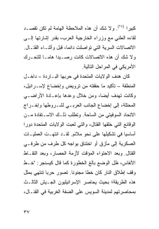 ‫ﻜﺒﻴ ‪‬ﺍ )٤٢(. ﻭﻻ ﺸﻙ ﺃﻥ ﻫﺫﻩ ﺍﻟﻤﻼﺤﻅﺔ ﺍﻟﻬﺎﻤﺔ ﻟﻡ ﺘﻜﻥ ﺘﻘﺼـﺩ‬
                                                ‫ﺭ‬
‫ﻟﻘﺎﺀﻩ ﺍﻟﻌﻠﻨﻲ ﻤﻊ ﻭﺯﺭﺍﺀ ﺍﻟﺨﺎﺭﺠﻴﺔ ﺍﻟﻌﺭﺏ، ﺒﻘﺩﺭ ﺇﺸﺎﺭﺘﻬﺎ ﺇﻟـﻰ‬
‫ﺍﻻﺘﺼﺎﻻﺕ ﺍﻟﺴﺭﻴﺔ ﺍﻟﺘﻲ ﺘﻭﺍﺼﻠﺕ ﺩﺍﺌ ‪‬ﺎ، ﻗﺒل ﻭﺃﺜﻨـﺎﺀ ﺍﻟﻘﺘـﺎل.‬
                       ‫ﻤ‬
‫ﻭﻻ ﺸﻙ ﺃﻥ ﻫﺫﻩ ﺍﻻﺘﺼﺎﻻﺕ ﻜﺎﻨﺕ ﺭﺼـﻴ ‪‬ﺍ ﻫﺎ ‪‬ـﺎ ﻟﻠﺘﺤـﺭﻙ‬
          ‫ﺩ ﻤ‬
                              ‫ﺍﻷﻤﺭﻴﻜﻲ ﻓﻲ ﺍﻟﻤﺭﺍﺤل ﺍﻟﺘﺎﻟﻴﺔ.‬
‫ﻜﺎﻥ ﻫﺩﻑ ﺍﻟﻭﻻﻴﺎﺕ ﺍﻟﻤﺘﺤﺩﺓ ﻓﻲ ﺤﺭﺒﻬﺎ ﺍﻟﺒـﺎﺭﺩﺓ – ﺩﺍﺨـل‬
‫ﺍﻟﻤﻨﻁﻘﺔ – ﺘﺄﻜﻴﺩ ﻤﺎ ﺤﻘﻘﺘﻪ ﻤﻥ ﺘﺭﻭﻴﺽ ﻭﺇﺨﻀﺎﻉ ﻹﺴـﺭﺍﺌﻴل،‬
‫ﻭﻜﺎﻨﺕ ﺘﻬﺩﻑ ﺃﻴ ‪‬ﺎ، ﻭﻤﻥ ﺨﻼل ﻭﻋﺩﻫﺎ ﺒﺈﻋـﺎﺩﺓ ﺍﻷﺭﺍﻀـﻲ‬
                                ‫ﻀ‬
‫ﺍﻟﻤﺤﺘﻠﺔ، ﺇﻟﻰ ﺇﺨﻀﺎﻉ ﺍﻟﺠﺎﻨﺏ ﺍﻟﻌﺭﺒـﻲ ﻟﺸـﺭﻭﻁﻬﺎ ﻭﺇﺨـﺭﺍﺝ‬
‫ﺍﻻﺘﺤﺎﺩ ﺍﻟﺴﻭﻓﻴﺘﻲ ﻤﻥ ﺍﻟﺴﺎﺤﺔ. ﻭﺘﻁﻠﺏ ﺫﻟـﻙ ﺍﻻﺴـﺘﻔﺎﺩﺓ ﻤـﻥ‬
‫ﺍﻟﻭﻗﺎﺌﻊ ﺍﻟﺘﻲ ﺨﻠﻘﻬﺎ ﺍﻟﻘﺘﺎل، ﻭﺍﻟﺘﻲ ﻟﻌﺒﺕ ﺍﻟﻭﻻﻴﺎﺕ ﺍﻟﻤﺘﺤﺩﺓ ﺩﻭﺭﺍ‬
 ‫‪‬‬
‫ﺃﺴﺎﺴ ‪‬ﺎ ﻓﻲ ﺘﺸﻜﻴﻠﻬﺎ ﻋﻠﻰ ﻨﺤﻭ ﻤﻼﺌﻡ. ﻟﻘـﺩ ﺍﻨﺘﻬـﺕ ﺍﻟﻌﻤﻠﻴـﺎﺕ‬
                                                ‫ﻴ‬
‫ﺍﻟﻌﺴﻜﺭﻴﺔ ﺇﻟﻰ ﻤﺄﺯﻕ ﺃﻭ ﺍﺨﺘﻨﺎﻕ ﻴﻭﺍﺠﻪ ﻜل ﻁﺭﻑ ﻤﻥ ﻁﺭﻓـﻲ‬
‫ﺍﻟﻘﺘﺎل. ﻭﺒﻌﺩ ﺍﻻﺤﺘﻭﺍﺀ ﺍﻟﻤﺅﻗﺕ ﻷﺯﻤﺔ ﺍﻟﺤﺼﺎﺭ، ﻭﺒﻌﺩ ﺍﻟﺘﻘـﺎﻁ‬
‫ﺍﻷﻨﻔﺎﺱ، ﻅل ﺍﻟﻭﻀﻊ ﺒﺎﻟﻎ ﺍﻟﺨﻁﻭﺭﺓ ﻜﻤﺎ ﻗﺎل ﻜﻴﺴﻨﺠﺭ: "ﺨـﻁ‬
‫ﻭﻗﻑ ﺇﻁﻼﻕ ﺍﻟﻨﺎﺭ ﻜﺎﻥ ﺨ ﹰﺎ ﻤﺠﻨﻭ ﹰﺎ. ﺘﺼﻭﺭ ﺤﺭ ‪‬ﺎ ﺘﻨﺘﻬﻲ ﺒﻤﺜل‬
            ‫ﺒ‬           ‫ﻨ‬       ‫ﻁ‬
‫ﻫﺫﻩ ﺍﻟﻁﺭﻴﻘﺔ؛ ﺒﺤﻴﺙ ﻴﺤﺎﺼﺭ ﺍﻹﺴﺭﺍﺌﻴﻠﻴﻭﻥ ﺍﻟﺠـﻴﺵ ﺍﻟﺜﺎﻟـﺙ‬
‫ﺒﻤﺤﺎﺼﺭﺘﻬﻡ ﻟﻤﺩﻴﻨﺔ ﺍﻟﺴﻭﻴﺱ ﻋﻠﻰ ﺍﻟﻀﻔﺔ ﺍﻟﻐﺭﺒﻴﺔ ﻓﻲ ﺍﻟﻘﻨـﺎل،‬


‫٧٣‬
 