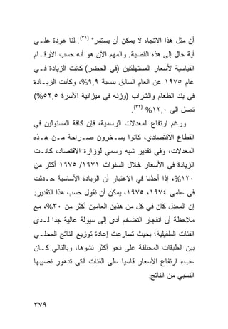 ‫ﺃﻥ ﻤﺜل ﻫﺫﺍ ﺍﻻﺘﺠﺎﻩ ﻻ ﻴﻤﻜﻥ ﺃﻥ ﻴﺴﺘﻤﺭ" )١٣(. ﻟﻨﺎ ﻋﻭﺩﺓ ﻋﻠـﻰ‬
‫ﺃﻴﺔ ﺤﺎل ﺇﻟﻰ ﻫﺫﻩ ﺍﻟﻘﻀﻴﺔ. ﻭﺍﻟﻤﻬﻡ ﺍﻵﻥ ﻫﻭ ﺃﻨﻪ ﺤﺴﺏ ﺍﻷﺭﻗـﺎﻡ‬
‫ﺍﻟﻘﻴﺎﺴﻴﺔ ﻷﺴﻌﺎﺭ ﺍﻟﻤﺴﺘﻬﻠﻜﻴﻥ )ﻓﻲ ﺍﻟﺤﻀﺭ( ﻜﺎﻨﺕ ﺍﻟﺯﻴﺎﺩﺓ ﻓـﻲ‬
‫ﻋﺎﻡ ٥٧٩١ ﻋﻥ ﺍﻟﻌﺎﻡ ﺍﻟﺴﺎﺒﻕ ﺒﻨﺴﺒﺔ ٩,٩%، ﻭﻜﺎﻨﺕ ﺍﻟﺯﻴـﺎﺩﺓ‬
‫ﻓﻲ ﺒﻨﺩ ﺍﻟﻁﻌﺎﻡ ﻭﺍﻟﺸﺭﺍﺏ )ﻭﺯﻨﻪ ﻓﻲ ﻤﻴﺯﺍﻨﻴﺔ ﺍﻷﺴﺭﺓ ٥,٢٥%(‬
                                 ‫ﺘﺼل ﺇﻟﻰ ٠,٢١% )٢٣(.‬
‫ﻭﺭﻏﻡ ﺍﺭﺘﻔﺎﻉ ﺍﻟﻤﻌﺩﻻﺕ ﺍﻟﺭﺴﻤﻴﺔ، ﻓﺈﻥ ﻜﺎﻓﺔ ﺍﻟﻤﺴﺌﻭﻟﻴﻥ ﻓﻲ‬
‫ﺍﻟﻘﻁﺎﻉ ﺍﻻﻗﺘﺼﺎﺩﻱ، ﻜﺎﻨﻭﺍ ﻴﺴـﺨﺭﻭﻥ ﺼـﺭﺍﺤﺔ ﻤـﻥ ﻫـﺫﻩ‬
‫ﺍﻟﻤﻌﺩﻻﺕ، ﻭﻓﻲ ﺘﻘﺩﻴﺭ ﺸﺒﻪ ﺭﺴﻤﻲ ﻟﻭﺯﺍﺭﺓ ﺍﻻﻗﺘﺼﺎﺩ، ﻜﺎﻨـﺕ‬
‫ﺍﻟﺯﻴﺎﺩﺓ ﻓﻲ ﺍﻷﺴﻌﺎﺭ ﺨﻼل ﺍﻟﺴﻨﻭﺍﺕ ١٧٩١/ ٥٧٩١ ﺃﻜﺜﺭ ﻤﻥ‬
‫٠٢١%، ﺇﺫﺍ ﺃﺨﺫﻨﺎ ﻓﻲ ﺍﻻﻋﺘﺒﺎﺭ ﺃﻥ ﺍﻟﺯﻴﺎﺩﺓ ﺍﻷﺴﺎﺴﻴﺔ ﺤـﺩﺜﺕ‬
‫ﻓﻲ ﻋﺎﻤﻲ ٤٧٩١، ٥٧٩١، ﻴﻤﻜﻥ ﺃﻥ ﻨﻘﻭل ﺤﺴﺏ ﻫﺫﺍ ﺍﻟﺘﻘﺩﻴﺭ:‬
‫ﺇﻥ ﺍﻟﻤﻌﺩل ﻜﺎﻥ ﻓﻲ ﻜل ﻤﻥ ﻫﺫﻴﻥ ﺍﻟﻌﺎﻤﻴﻥ ﺃﻜﺜﺭ ﻤﻥ ٠٣%، ﻤﻊ‬
‫ﻤﻼﺤﻅﺔ ﺃﻥ ﺍﻨﻔﺠﺎﺭ ﺍﻟﺘﻀﺨﻡ ﺃﺩﻯ ﺇﻟﻰ ﺴﻴﻭﻟﺔ ﻋﺎﻟﻴﺔ ﺠ ‪‬ﺍ ﻟـﺩﻯ‬
      ‫ﺩ‬
‫ﺍﻟﻔﺌﺎﺕ ﺍﻟﻁﻔﻴﻠﻴﺔ؛ ﺒﺤﻴﺙ ﺘﺴﺎﺭﻋﺕ ﺇﻋﺎﺩﺓ ﺘﻭﺯﻴﻊ ﺍﻟﻨﺎﺘﺞ ﺍﻟﻤﺤﻠـﻲ‬
‫ﺒﻴﻥ ﺍﻟﻁﺒﻘﺎﺕ ﺍﻟﻤﺨﺘﻠﻔﺔ ﻋﻠﻰ ﻨﺤﻭ ﺃﻜﺜﺭ ﺘﺸﻭﻫﺎ، ﻭﺒﺎﻟﺘﺎﻟﻲ ﻜـﺎﻥ‬
                ‫‪‬‬
‫ﻋﺏﺀ ﺍﺭﺘﻔﺎﻉ ﺍﻷﺴﻌﺎﺭ ﻗﺎﺴ ‪‬ﺎ ﻋﻠﻰ ﺍﻟﻔﺌﺎﺕ ﺍﻟﺘﻲ ﺘﺩﻫﻭﺭ ﻨﺼﻴﺒﻬﺎ‬
                              ‫ﻴ‬
                                       ‫ﺍﻟﻨﺴﺒﻲ ﻤﻥ ﺍﻟﻨﺎﺘﺞ.‬


‫٩٧٣‬
 