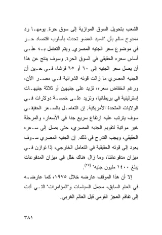 ‫ﺍﻟﺸﻌﺏ ﺒﺘﺤﻭﻴل ﺍﻟﺴﻭﻕ ﺍﻟﻤﻭﺍﺯﻴﺔ ﺇﻟﻰ ﺴﻭﻕ ﺤﺭﺓ. ﻴﻭﻤﻬـﺎ ﺭﺩ‬
‫ﻤﻤﺩﻭﺡ ﺴﺎﻟﻡ ﺒﺄﻥ "ﺍﻟﺴﻴﺩ ﺍﻟﻌﻀﻭ ﺘﺤﺩﺙ ﺒﺄﺴﻠﻭﺏ ﺍﻗﺘﺼﺎﺩ ﺤـﺭ‬
‫ﻓﻲ ﻤﻭﻀﻭﻉ ﺴﻌﺭ ﺍﻟﺠﻨﻴﻪ ﺍﻟﻤﺼﺭﻱ. ﻭﻴﺘﻡ ﺍﻟﺘﻌﺎﻤل ﺒـﻪ ﻋﻠـﻰ‬
‫ﺃﺴﺎﺱ ﺴﻌﺭﻩ ﺍﻟﺤﻘﻴﻘﻲ ﻓﻲ ﺍﻟﺴﻭﻕ ﺍﻟﺤﺭﺓ. ﻭﺴﻭﻑ ﻴﻨﺘﺞ ﻋﻥ ﻫﺫﺍ‬
‫ﺃﻥ ﻴﺼل ﺴﻌﺭ ﺍﻟﺠﻨﻴﻪ ﺇﻟﻰ ٠٦ ﺃﻭ ٥٦ ﻗﺭ ﹰﺎ، ﻓـﻲ ﺤـﻴﻥ ﺃﻥ‬
              ‫ﺸ‬
‫ﺍﻟﺠﻨﻴﻪ ﺍﻟﻤﺼﺭﻱ ﻤﺎ ﺯﺍﻟﺕ ﻗﻭﺘﻪ ﺍﻟﺸﺭﺍﺌﻴﺔ ﻓـﻲ ﻤﺼـﺭ ﺍﻵﻥ،‬
‫ﻭﺭﻏﻡ ﺍﻨﺨﻔﺎﺽ ﺴﻌﺭﻩ، ﺘﺯﻴﺩ ﻋﻠﻰ ﺠﻨﻴﻬﻴﻥ ﺃﻭ ﺜﻼﺜﺔ ﺠﻨﻴﻬـﺎﺕ‬
‫ﺇﺴﺘﺭﻟﻴﻨﻴﺔ ﻓﻲ ﺒﺭﻴﻁﺎﻨﻴﺎ، ﻭﺘﺯﻴﺩ ﻋﻠـﻰ ﺨﻤﺴـﺔ ﺩﻭﻻﺭﺍﺕ ﻓـﻲ‬
‫ﺍﻟﻭﻻﻴﺎﺕ ﺍﻟﻤﺘﺤﺩﺓ ﺍﻷﻤﺭﻴﻜﻴﺔ. ﺇﻥ ﺍﻟﺘﻌﺎﻤـل ﺒﺎﻟﺴـﻌﺭ ﺍﻟﺤﻘﻴﻘـﻲ‬
‫ﺴﻭﻑ ﻴﺘﺭﺘﺏ ﻋﻠﻴﻪ ﺍﺭﺘﻔﺎﻉ ﺴﺭﻴﻊ ﺠ ‪‬ﺍ ﻓﻲ ﺍﻷﺴﻌﺎﺭ، ﻭﺍﻟﻤﺭﺤﻠﺔ‬
                     ‫ﺩ‬
‫ﻏﻴﺭ ﻤﻭﺍﺘﻴﺔ ﻟﺘﻘﻭﻴﻡ ﺍﻟﺠﻨﻴﻪ ﺍﻟﻤﺼﺭﻱ، ﺤﺘﻰ ﻴﺼل ﺇﻟﻰ ﺴـﻌﺭﻩ‬
‫ﺍﻟﺤﻘﻴﻘﻲ، ﻭﻴﺠﺏ ﺍﻟﺘﺩﺭﺝ ﻓﻲ ﺫﻟﻙ. ﺇﻥ ﺍﻟﺠﻨﻴﻪ ﺍﻟﻤﺼﺭﻱ ﺴـﻭﻑ‬
‫ﻴﻌﻭﺩ ﺇﻟﻰ ﻗﻭﺘﻪ ﺍﻟﺤﻘﻴﻘﻴﺔ ﻓﻲ ﺍﻟﺘﻌﺎﻤل ﺍﻟﺨﺎﺭﺠﻲ، ﺇﺫﺍ ﺘﻭﺍﺯﻥ ﻓـﻲ‬
‫ﻤﻴﺯﺍﻥ ﻤﺩﻓﻭﻋﺎﺘﻨﺎ، ﻭﻤﺎ ﺯﺍل ﻫﻨﺎﻙ ﺨﻠل ﻓﻲ ﻤﻴﺯﺍﻥ ﺍﻟﻤﺩﻓﻭﻋﺎﺕ‬
                            ‫ﻴﺒﻠﻎ ٠٠٤١ ﻤﻠﻴﻭﻥ ﺠﻨﻴﻪ" )٥٣(.‬
‫ﺇﻻ ﺃﻥ ﻫﺫﺍ ﺍﻟﻤﻭﻗﻑ ﻋﺎﺭﻀﻪ ﺨﻼل ٥٧٩١، ﻜﻤﺎ ﻋﺎﺭﻀـﻪ‬
‫ﻓﻲ ﺍﻟﻌﺎﻡ ﺍﻟﺴﺎﺒﻕ، ﻤﺠﻤل ﺍﻟﺴﻴﺎﺴﺎﺕ ﻭ"ﺍﻟﻤﺅﺍﻤﺭﺍﺕ" ﺍﻟﺘـﻲ ﺃﺩﺕ‬
                 ‫ﺇﻟﻰ ﺘﻔﺎﻗﻡ ﺍﻟﻌﺠﺯ ﺍﻟﻘﻭﻤﻲ ﻗﺒل ﺍﻟﻌﺎﻟﻡ ﺍﻟﻐﺭﺒﻲ.‬


‫١٨٣‬
 