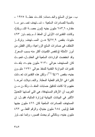 ‫ﺏ- ﻤﻴﺯﺍﻥ ﺍﻟﺴﻠﻊ ﻭﺍﻟﺨـﺩﻤﺎﺕ: ﻜﺎﻨـﺕ ﺨﻁـﺔ ٥٧٩١ –‬
‫ﺒﺎﻟﻨﺴﺒﺔ ﻟﻠﺼﺎﺩﺭﺍﺕ ﺍﻟﺴﻠﻌ ‪‬ﺔ – ﺘﺴـﺘﻬﺩﻑ ﺘﺼـﺩﻴﺭ ﻤـﺎ‬
                      ‫ﻴ‬
‫ﻤﻘﺩﺍﺭﻩ ٦,٣٨٦ ﻤﻠﻴﻭﻥ ﺠﻨﻴﻪ )ﺩﻭﻥ ﺤﺼـﺔ ﺍﻟﺸـﺭﻴﻙ(،‬
‫ﻭﻜﺎﻨﺕ ﺍﻟﺘﻘﺩﻴﺭﺍﺕ ﺍﻷﻭﻟﻰ ﺃﻥ ﺍﻟﻤﻨﻔﺫ ﻟـﻡ ﻴﺘﺠـﺎﻭﺯ ٣٩٤‬
‫ﻤﻠﻴﻭ ﹰﺎ، ﺒﻨﻘﺹ ٩,٧٢% ﻋـﻥ ﺍﻟﻤﺴـﺘﻬﺩﻑ. ﻭﺘﺭﻜـﺯ‬
                                   ‫ﻨ‬
‫ﺍﻟﺘﺨﻠﻑ ﻓﻲ ﺼﺎﺩﺭﺍﺕ ﺍﻟﺴﻠﻊ ﺍﻟﺯﺭﺍﻋﻴﺔ، ﻭﻜﺎﻥ ﺍﻟﻘﻁﻥ ﻤﻥ‬
‫ﺃﺒﺭﺯ ﺍﻷﻤﺜﻠﺔ )ﻭﻟﻨﻘﺹ ﺍﻟﻜﻤﻴﺎﺕ ﺃﻜﺜﺭ ﻤﻨﻪ ﺒﺴﺒﺏ ﺍﻟﺴﻌﺭ(.‬
‫ﻭﻗﺩ ﺍﻨﺨﻔﻀﺕ ﺍﻟﻭﺍﺭﺩﺍﺕ ﺍﻟﺴﻠﻌ ‪‬ﺔ ﻓﻲ ﺍﻟﻤﻘﺎﺒـل، ﻓﺤﻴـﺙ‬
                    ‫ﻴ‬
‫ﻜﺎﻥ ﺍﻟﻤﺴﺘﻬﺩﻑ ﺤﻭﺍﻟﻲ ٠٣١٢ ﻤﻠﻴﻭﻥ ﺠﻨﻴـﻪ، ﺒﻠﻐـﺕ‬
‫ﺘﻘﺩﻴﺭﺍﺕ ﺍﻟﻤﻭﺍﺯﻨﺔ ﺍﻟﻨﻘﺩﻴﺔ ﻟﻠﻤﻨﻔﺫ ﺤﻭﺍﻟﻲ ١٩٧١ ﻤﻠﻴـﻭﻥ‬
‫ﺠﻨﻴﻪ، ﺒﻨﻘﺹ ٦١% )٦٣(، ﻭﻟﻜﻥ ﻫﺫﻩ ﺍﻟﺘﻘﺩﻴﺭﺍﺕ ﺘﻌـﺩﻟﺕ‬
‫ﻜﺜﻴ ‪‬ﺍ ﻓﻲ ﺍﻷﺭﻗﺎﻡ ﺍﻟﻔﻌﻠﻴﺔ ﺍﻟﻤﻌﻠﻨﺔ. ﻭﺍﻟﺘﻌـﺩﻴﻼﺕ ﺃﻤﺭﻫـﺎ‬
                            ‫‪‬‬                 ‫ﺭ‬
‫ﻤﻔﻬﻭﻡ ﺇﺫﺍ ﻜﺎﻨﺕ ﻟﺘﺩﻗﻴﻕ ﺤﺴﺎﺒﺎﺕ ﺍﻟﻤﻨﻔـﺫ، ﻭﻟﻜـﻥ ﻤـﻥ‬
‫ﺍﻟﻐﺭﻴﺏ ﺃﻥ ﺍﻷﺭﻗﺎﻡ ﺍﻟﻤﺴﺘﻬﺩﻓﺔ، ﻫﻲ ﺍﻟﺘﻲ ﺃﺼﺎﺒﻬﺎ ﺍﻟﺘﻌﺩﻴل‬
‫ُ‬
‫ﺍﻷﻜﺒﺭ ﻓﻲ ﺍﻟﺒﻴﺎﻨﺎﺕ ﺍﻟﻨﻬﺎﺌﻴﺔ ﻟﻭﺯﺍﺭﺓ ﺍﻟﻤﺎﻟﻴﺔ، ﻓﻘﻴـل: ﺇﻥ‬
‫ﺍﻟﻤﺴﺘﻬﺩﻑ ﻟﻠﺼﺎﺩﺭﺍﺕ ﺍﻟﺴﻠﻌﻴﺔ ﻜﺎﻥ ٦٦٤ ﻤﻠﻴﻭﻥ ﺠﻨﻴ ‪‬ﺎ‬
 ‫ﻬ‬
‫ﻓﻘﻁ )ﻭﻟﻴﺱ ٤٨٦ ﻤﻠﻴﻭﻥ ﺠﻨﻴﻪ(، ﻭﺍﻟﺭﻗﻡ ﺍﻟﻔﻌﻠـﻲ ٢٩٤‬
‫ﻤﻠﻴﻭﻥ ﺠﻨﻴﻪ، ﻭﺒﺎﻟﺘﺎﻟﻲ ﻟﻡ ﻴﺤﺩﺙ ﻗﺼﻭﺭ، ﻭﺇﻨﻤﺎ ﺘﺠـﺎﻭﺯ‬


‫٢٨٣‬
 